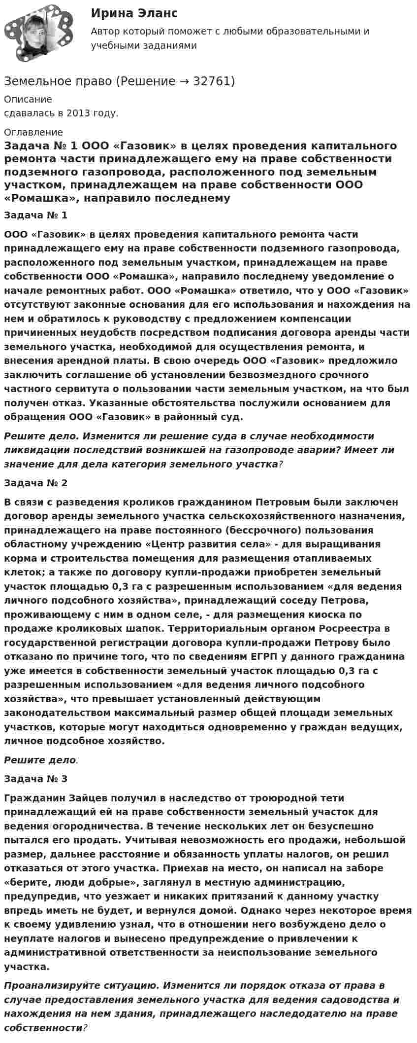      
          Описание
          сдавалась в 2013 году.  
          Оглавление
           Задача № 1   ООО «Газовик» в целях проведения капитального ремонта части принадлежащего ему на праве собственности подземного газопровода, расположенного под земельным участком, принадлежащем на праве собственности ООО «Ромашка», направило последнему уведомление о начале ремонтных работ. ООО «Ромашка» ответило, что у ООО «Газовик» отсутствуют законные основания для его использования и нахождения на нем и обратилось к руководству с предложением компенсации причиненных неудобств посредством подписания договора аренды части земельного участка, необходимой для осуществления ремонта, и внесения арендной платы. В свою очередь ООО «Газовик» предложило заключить соглашение об установлении безвозмездного срочного частного сервитута о пользовании части земельным участком, на что был получен отказ. Указанные обстоятельства послужили основанием для обращения ООО «Газовик» в районный суд.   Решите дело. Изменится ли решение суда в случае необходимости ликвидации последствий возникшей на газопроводе аварии? Имеет ли значение для дела категория  земельного участка? Задача № 2    В связи с разведения кроликов гражданином Петровым были заключен договор  аренды земельного участка сельскохозяйственного назначения, принадлежащего на праве постоянного (бессрочного) пользования областному учреждению «Центр развития села» - для выращивания корма и строительства помещения для размещения отапливаемых клеток; а также по договору купли-продажи приобретен земельный участок площадью 0,3 га с разрешенным использованием «для ведения личного подсобного хозяйства», принадлежащий соседу Петрова, проживающему с ним в одном селе, - для размещения киоска по продаже кроликовых шапок. Территориальным органом Росреестра в государственной регистрации договора купли-продажи Петрову было отказано по причине того, что по сведениям ЕГРП у данного гражданина уже имеется в собственности земельный участок площадью 0,3 га с разрешенным использованием «для ведения личного подсобного хозяйства», что превышает установленный действующим законодательством максимальный размер общей площади земельных участков, которые могут находиться одновременно у граждан ведущих, личное подсобное хозяйство.   Решите дело. Задача № 3   Гражданин Зайцев получил в наследство от троюродной тети принадлежащий ей на  праве собственности земельный участок для ведения огородничества. В течение нескольких лет он безуспешно пытался его продать. Учитывая невозможность его продажи, небольшой размер, дальнее расстояние и обязанность уплаты налогов, он решил отказаться от этого участка. Приехав на место, он написал на заборе «берите, люди добрые», заглянул в местную администрацию, предупредив, что уезжает и никаких притязаний к данному участку впредь иметь не будет, и вернулся домой. Однако через некоторое время к своему удивлению узнал, что в отношении него возбуждено дело о неуплате налогов и вынесено предупреждение о привлечении к административной ответственности за неиспользование земельного участка. Проанализируйте ситуацию. Изменится ли порядок отказа от права в случае предоставления земельного участка для ведения садоводства и нахождения на нем здания, принадлежащего наследодателю на праве собственности?   
            
            
            Земельное правоЗемельное правоЗемельное правоЗемельное правоЗемельное правоЗемельное правоЗемельное правоЗемельное и имущественное право (тест с ответами Синергия/МОИ/ МТИ /МОСАП)💯 Земельное и имущественное право.фмен_БАК (ответы на тест Синергия / МОИ / МТИ / МосАП, ноябрь 2023)Земельное правоЗемельное правоЗемельное правоЗемельное правоЗемельное право