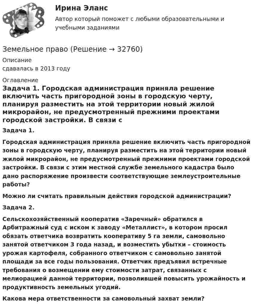      
          Описание
          сдавалась в 2013 году 
          Оглавление
           Задача 1.    Городская администрация приняла решение включить часть пригородной зоны в городскую черту, планируя разместить на этой территории новый жилой микрорайон, не предусмотренный прежними проектами городской застройки. В связи с этим местной службе земельного кадастра было дано распоряжение произвести соответствующие землеустроительные работы? Можно ли считать правильным действия городской администрации? Задача 2.   Сельскохозяйственный кооператив «Заречный» обратился в Арбитражный суд с иском к заводу «Металлист», в котором просил обязать ответчика возвратить кооперативу 5 га земли, самовольно занятой ответчиком 3 года назад, и возместить убытки – стоимость урожая картофеля, собранного ответчиком с самовольно занятой площади за все годы пользования. Ответчик предъявил встречные требования о возмещении ему стоимости затрат, связанных с мелиорацией данной территории, позволившей повысить урожайность и продуктивность земельных угодий.  Какова мера ответственности за самовольный захват земли?  
            
            
            Земельное правоЗемельное правоЗемельное правоЗемельное правоЗемельное право 100 баллов 30+30 СинергияЗемельное право (211 вопросов)Земельное право 3 задания СибУПКЗемельное правоЗемельное правоЗемельное правоЗемельное правоЗемельное правоЗемельное правоЗемельное право