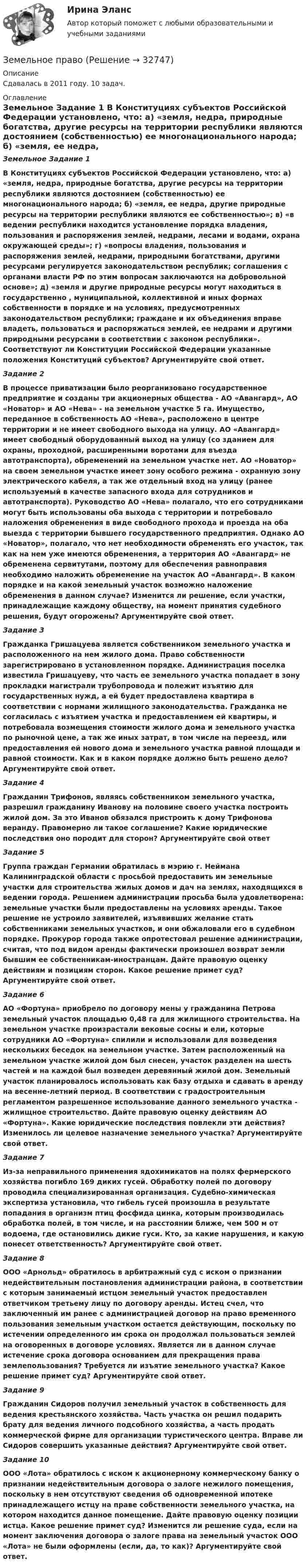      
          Описание
          Сдавалась в 2011 году.  10 задач. 
          Оглавление
           Земельное Задание 1   В Конституциях субъектов Российской Федерации установлено, что: а) «земля, недра, природные богатства, другие ресурсы на территории республики являются достоянием (собственностью) ее многонационального народа; б) «земля, ее недра, другие природные ресурсы на территории республики являются ее собственностью»; в) «в ведении республики находится установление порядка владения, пользования и распоряжения землей, недрами, лесами и водами, охрана окружающей среды»; г) «вопросы владения, пользования и распоряжения землей, недрами, природными богатствами, другими ресурсами регулируется законодательством республик; соглашения с органами власти РФ по этим вопросам заключаются на добровольной основе»; д) «земля и другие природные ресурсы могут находиться в государственно , муниципальной, коллективной и иных формах собственности в порядке и на условиях, предусмотренных законодательством республики; граждане и их объединения вправе владеть, пользоваться и распоряжаться землей, ее недрами и другими природными ресурсами в соответствии с законом республики». Соответствуют ли Конституции Российской Федерации указанные положения Конституций субъектов? Аргументируйте свой ответ. Задание 2   В процессе приватизации было реорганизовано государственное предприятие и созданы три акционерных общества - АО «Авангард», АО «Новатор» и АО «Нева» - на земельном участке 5 га. Имущество, переданное в собственность АО «Нева», расположено в центре территории и не имеет свободного выхода на улицу. АО «Авангард» имеет свободный оборудованный выход на улицу (со зданием для охраны, проходной, расширенными воротами для въезда автотранспорта), обременений на земельном участке нет. АО «Новатор» на своем земельном участке имеет зону особого режима - охранную зону электрического кабеля, а так же отдельный вход на улицу (ранее используемый в качестве запасного входа для сотрудников и автотранспорта). Руководство АО «Нева» полагало, что его сотрудниками могут быть использованы оба выхода с территории и потребовало наложения обременения в виде свободного прохода и проезда на оба выезда с территории бывшего государственного предприятия. Однако АО «Новатор», полагало, что нет необходимости обременять его участок, так как на нем уже имеются обременения, а территория АО «Авангард» не обременена сервитутами, поэтому для обеспечения равноправия необходимо наложить обременение на участок АО «Авангард». В каком порядке и на какой земельный участок возможно наложение обременения в данном случае? Изменится ли решение, если участки, принадлежащие каждому обществу, на момент принятия судебного решения, будут огорожены? Аргументируйте свой ответ. Задание 3   Гражданка Гришацуева является собственником земельного участка и расположенного на нем жилого дома. Право собственности зарегистрировано в установленном порядке. Администрация поселка известила Гришацуеву, что часть ее земельного участка попадает в зону прокладки магистрали трубопровода и полежит изъятию для государственных нужд, а ей будет предоставлена квартира в соответствии с нормами жилищного законодательства. Гражданка не согласилась с изъятием участка и предоставлением ей квартиры, и потребовала возмещения стоимости жилого дома и земельного участка по рыночной цене, а так же иных затрат, в том числе на переезд, или предоставления ей нового дома и земельного участка равной площади и равной стоимости. Как и в каком порядке должно быть решено дело? Аргументируйте свой ответ. Задание 4   Гражданин Трифонов, являясь собственником земельного участка, разрешил гражданину Иванову на половине своего участка построить жилой дом. За это Иванов обязался пристроить к дому Трифонова веранду. Правомерно ли такое соглашение? Какие юридические последствия оно породит для сторон? Аргументируйте свой ответ  Задание 5          Группа граждан Германии обратилась в мэрию г. Неймана Калининградской области с просьбой предоставить им земельные участки для строительства жилых домов и дач на землях, находящихся в ведении города. Решением администрации просьба была удовлетворена: земельные участки были предоставлены на условиях аренды. Такое решение не устроило заявителей, изъявивших желание стать собственниками земельных участков, и они обжаловали его в судебном порядке. Прокурор города также опротестовал решение администрации, считая, что под видом аренды фактически произошел возврат земли бывшим ее собственникам-иностранцам. Дайте правовую оценку действиям и позициям сторон. Какое решение примет суд? Аргументируйте свой ответ. Задание 6        АО «Фортуна» приобрело по договору мены у гражданина Петрова земельный участок площадью 0,48 га для жилищного строительства. На земельном участке произрастали вековые сосны и ели, которые сотрудники АО «Фортуна» спилили и использовали для возведения нескольких беседок на земельном участке. Затем расположенный на земельном участке жилой дом был снесен, участок разделен на шесть частей и на каждой  был возведен деревянный жилой дом. Земельный участок планировалось использовать как базу отдыха и сдавать в аренду на весенне-летний период. В соответствии с градостроительным регламентом разрешенное использование данного земельного участка - жилищное строительство. Дайте правовую оценку действиям АО «Фортуна». Какие юридические последствия повлекли эти действия? Изменилось ли целевое назначение земельного участка? Аргументируйте свой ответ. Задание 7       Из-за неправильного применения ядохимикатов на полях фермерского хозяйства погибло 169 диких гусей. Обработку полей по договору проводила специализированная организация. Судебно-химическая экспертиза установила, что гибель гусей произошла в результате попадания в организм птиц фосфида цинка, которым производилась обработка полей, в том числе, и на расстоянии ближе, чем 500 м от водоема, где остановились дикие гуси. Кто, за какие нарушения, и какую понесет ответственность? Аргументируйте свой ответ. Задание 8            ООО «Арнольд» обратилось в арбитражный суд с иском о признании недействительным постановления администрации района, в соответствии с которым занимаемый истцом земельный участок предоставлен ответчиком третьему лицу по договору аренды. Истец счел, что заключенный им ранее с администрацией договор на право временного пользования земельным участком остается действующим, поскольку по истечении определенного им срока он продолжал пользоваться землей на оговоренных в договоре условиях. Является ли в данном случае истечение срока договора основанием для прекращения права землепользования? Требуется ли изъятие земельного участка? Какое решение примет суд? Аргументируйте свой ответ. Задание 9        Гражданин Сидоров получил земельный участок в собственность для ведения крестьянского хозяйства. Часть участка он решил подарить брату для ведения личного подсобного хозяйства, а часть продать коммерческой фирме для организации туристического центра. Вправе ли Сидоров совершить указанные действия? Аргументируйте свой ответ. Задание 10 	ООО «Лота» обратилось с иском к акционерному коммерческому банку о признании недействительным 	договора о залоге нежилого помещения, поскольку в нем отсутствуют сведения об одновременной ипотеке 	принадлежащего истцу на праве собственности земельного участка, на котором находится данное помещение. 	Дайте правовую оценку позиции истца. Какое решение примет суд? Изменится ли решение суда, если на 	момент заключения договора о залоге права на земельный участок ООО «Лота» не были оформлены (если, да, то как)? Аргументируйте свой ответ. 
            
            
            Земельное правоЗемельное правоЗемельное правоЗемельное правоЗемельное правоЗемельное правоЗемельное право 100 баллов 30+30 СинергияЗемельное правоЗемельное правоЗемельное правоЗемельное правоЗемельное правоЗемельное правоЗемельное право