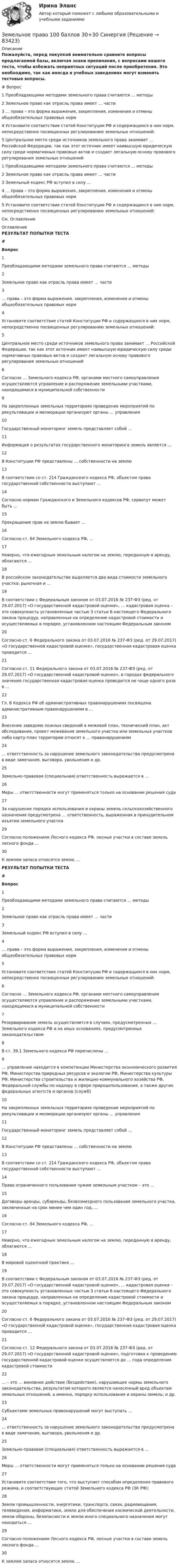     
            Описание
            Пожалуйста, перед покупкой внимательно сравните вопросы предлагаемой базы, включая знаки препинания, с вопросами вашего теста, чтобы избежать неприятных ситуаций после приобретения. Это необходимо, так как иногда в учебных заведениях могут изменять тестовые вопросы.#	Вопрос1	Преобладающими методами земельного права считаются … методы2	Земельное право как отрасль права имеет … части3	… права – это форма выражения, закрепления, изменения и отмены общеобязательных правовых норм4	Установите соответствие статей Конституции РФ и содержащихся в них норм, непосредственно посвященных регулированию земельных отношений:5	Центральное место среди источников земельного права занимает … Российской Федерации, так как этот источник имеет наивысшую юридическую силу среди нормативных правовых актов и создает легальную основу правового регулирования земельных отношений1	Преобладающими методами земельного права считаются … методы2	Земельное право как отрасль права имеет … части3	Земельный кодекс РФ вступил в силу …4	… права – это форма выражения, закрепления, изменения и отмены общеобязательных правовых норм5	Установите соответствие статей Конституции РФ и содержащихся в них норм, непосредственно посвященных регулированию земельных отношений:См. Оглавление 
            Оглавление
            РЕЗУЛЬТАТ ПОПЫТКИ ТЕСТА # Вопрос    1 Преобладающими методами земельного права считаются … методы   2 Земельное право как отрасль права имеет … части   3 … права – это форма выражения, закрепления, изменения и отмены общеобязательных правовых норм   4 Установите соответствие статей Конституции РФ и содержащихся в них норм, непосредственно посвященных регулированию земельных отношений:   5 Центральное место среди источников земельного права занимает … Российской Федерации, так как этот источник имеет наивысшую юридическую силу среди нормативных правовых актов и создает легальную основу правового регулирования земельных отношений   6 Согласно … Земельного кодекса РФ, органами местного самоуправления осуществляются управление и распоряжение земельными участками, находящимися в муниципальной собственности   9 На закрепленных земельных территориях проведение мероприятий по рекультивации и мелиорации организуют органы … управления   10 Государственный мониторинг земель представляет собой …   11 Информация о результатах государственного мониторинга земель является …   12 В Конституции РФ представлены … собственности на землю   13 В соответствии со ст. 214 Гражданского кодекса РФ, объектом права государственной собственности выступают …   14 Согласно нормам Гражданского и Земельного кодексов РФ, сервитут может быть …   15 Прекращение прав на землю бывает …   16 Согласно ст. 64 Земельного кодекса РФ, …   17 Неверно, что ежегодным земельным налогом на землю, переданную в аренду, облагаются …   18 В российском законодательстве выделяется два вида стоимости земельного участка: рыночная и …   19 В соответствии с Федеральным законом от 03.07.2016 № 237-ФЗ (ред. от 29.07.2017) «О государственной кадастровой оценке», … кадастровая оценка – это совокупность установленных частью 3 статьи 6 настоящего Федерального закона процедур, направленных на определение кадастровой стоимости и осуществляемых в порядке, установленном настоящим Федеральным законом   20 Согласно ст. 6 Федерального закона от 03.07.2016 № 237-ФЗ (ред. от 29.07.2017) «О государственной кадастровой оценке», государственная кадастровая оценка проводится …   21 Согласно ст. 11 Федерального закона от 03.07.2016 № 237-ФЗ (ред. от 29.07.2017) «О государственной кадастровой оценке», в городах федерального значения государственная кадастровая оценка проводится не чаще одного раза в …   22 Гл. 8 Кодекса РФ об административных правонарушениях посвящена административным правонарушениям в …   23 Внесение заведомо ложных сведений в межевой план, технический план, акт обследования, проект межевания земельного участка или земельных участков либо карту-план территории относят к … правонарушениям   24 … ответственность за нарушение земельного законодательства предусмотрена в виде замечания, выговора, увольнения и др.   25 Земельно-правовая (специальная) ответственность выражается в …   26 Меры … ответственности могут применяться только на основании решения суда   27 За нарушение порядка использования и охраны земель сельскохозяйственного назначения предусмотрена … ответственность, выраженная в принудительном изъятии земельного участка   29 Согласно положениям Лесного кодекса РФ, лесные участки в составе земель лесного фонда …   30 К землям запаса относятся земли, … РЕЗУЛЬТАТ ПОПЫТКИ ТЕСТА # Вопрос    1 Преобладающими методами земельного права считаются … методы   2 Земельное право как отрасль права имеет … части   3 Земельный кодекс РФ вступил в силу …   4 … права – это форма выражения, закрепления, изменения и отмены общеобязательных правовых норм   5 Установите соответствие статей Конституции РФ и содержащихся в них норм, непосредственно посвященных регулированию земельных отношений:   6 Согласно … Земельного кодекса РФ, органами местного самоуправления осуществляются управление и распоряжение земельными участками, находящимися в муниципальной собственности   7 Резервирование земель осуществляется в случаях, предусмотренных … Земельного кодекса РФ и на иных основаниях, предусмотренных законодательством   8 В ст. 39.1 Земельного кодекса РФ перечислены …   9 … управление находится в компетенции Министерства экономического развития РФ, Министерства природных ресурсов и экологии РФ, Министерства культуры РФ, Министерства строительства и жилищно-коммунального хозяйства РФ, Федеральной службы по надзору в сфере природопользования, а также других федеральных агентств и органов (служб)   10 На закрепленных земельных территориях проведение мероприятий по рекультивации и мелиорации организуют органы … управления   11 Государственный мониторинг земель представляет собой …   12 В Конституции РФ представлены … собственности на землю   13 В соответствии со ст. 214 Гражданского кодекса РФ, объектом права государственной собственности выступают …   14 Право ограниченного пользования чужим земельным участком – это …   15 Договоры аренды, субаренды, безвозмездного пользования земельного участка, заключенные на срок менее чем один год, …   16 Согласно ст. 64 Земельного кодекса РФ, …   17 Неверно, что ежегодным земельным налогом на землю, переданную в аренду, облагаются …   18 В мировой оценочной практике …   19 В соответствии с Федеральным законом от 03.07.2016 № 237-ФЗ (ред. от 29.07.2017) «О государственной кадастровой оценке», … кадастровая оценка – это совокупность установленных частью 3 статьи 6 настоящего Федерального закона процедур, направленных на определение кадастровой стоимости и осуществляемых в порядке, установленном настоящим Федеральным законом   20 Согласно ст. 6 Федерального закона от 03.07.2016 № 237-ФЗ (ред. от 29.07.2017) «О государственной кадастровой оценке», государственная кадастровая оценка проводится …   21 Согласно ст. 12 Федерального закона от 03.07.2016 № 237-ФЗ (ред. от 29.07.2017) «О государственной кадастровой оценке», подготовка к проведению государственной кадастровой оценки осуществляется до … года определения кадастровой стоимости   22 … – это … виновное действие (бездействие), нарушающее нормы земельного законодательства, результатом которого является нанесенный вред объектам земельных отношений, а именно, порядку использования и охраны земель; и др.   23 Субъектами земельных правонарушений могут выступать …   24 … ответственность за нарушение земельного законодательства предусмотрена в виде замечания, выговора, увольнения и др.   25 Земельно-правовая (специальная) ответственность выражается в …   26 Меры … ответственности могут применяться только на основании решения суда   27 Установите соответствие того, что выступает способом определения правового режима, и соответствующих статей Земельного кодекса РФ (ЗК РФ):   28 Земли промышленности, энергетики, транспорта, связи, радиовещания, телевидения, информатики, земли для обеспечения космической деятельности, земли обороны, безопасности и земли иного специального назначения могут находиться …   29 Согласно положениям Лесного кодекса РФ, лесные участки в составе земель лесного фонда …   30 К землям запаса относятся земли, …   
            
            
            Земельное правоЗемельное право 100 баллов 30+30 СинергияЗемельное право (211 вопросов)Земельное право 3 задания СибУПКЗемельное право 3 семестр синергияЗемельное право  Вариант 3. (УрГЭУ) 💯 Земельное право (все ответы на тест Синергия / МТИ / МосАП, июль 2022)Земельное правоЗемельное правоЗемельное правоЗемельное правоЗемельное правоЗемельное правоЗемельное право