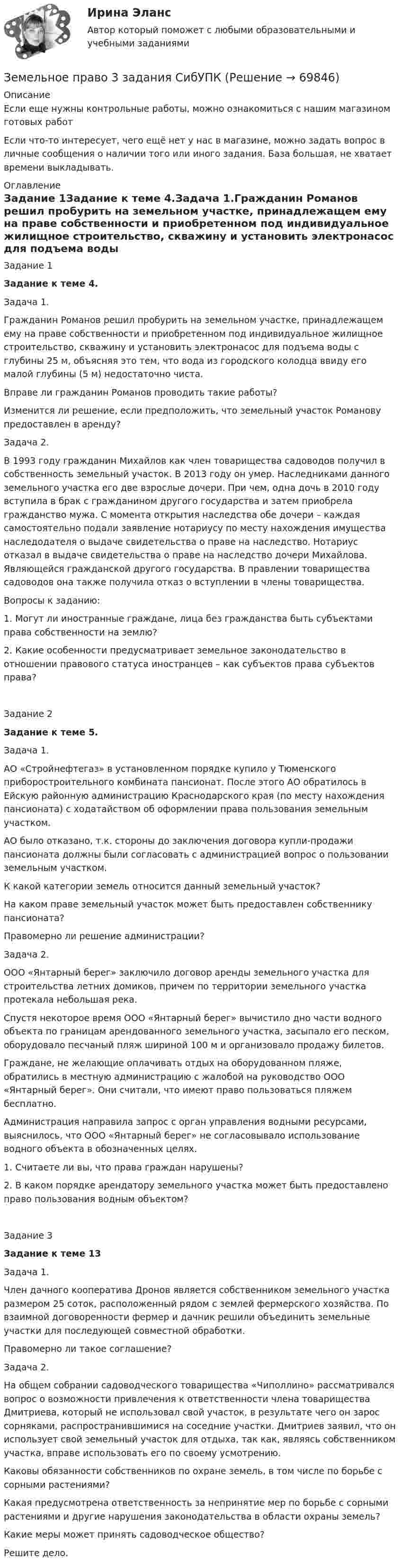      
            Описание
            Если еще нужны контрольные работы, можно ознакомиться с нашим магазином готовых работ Если что-то интересует, чего ещё нет у нас в магазине, можно задать вопрос в личные сообщения о наличии того или иного задания. База большая, не хватает времени выкладывать. 
            Оглавление
            Задание 1Задание к теме 4.Задача 1.Гражданин Романов решил пробурить на земельном участке, принадлежащем ему на праве собственности и приобретенном под индивидуальное жилищное строительство, скважину и установить электронасос для подъема воды с глубины 25 м, объясняя это тем, что вода из городского колодца ввиду его малой глубины (5 м) недостаточно чиста.Вправе ли гражданин Романов проводить такие работы?Изменится ли решение, если предположить, что земельный участок Романову предоставлен в аренду?Задача 2.В 1993 году гражданин Михайлов как член товарищества садоводов получил в собственность земельный участок. В 2013 году он умер. Наследниками данного земельного участка его две взрослые дочери. При чем, одна дочь в 2010 году вступила в брак с гражданином другого государства и затем приобрела гражданство мужа. С момента открытия наследства обе дочери – каждая самостоятельно подали заявление нотариусу по месту нахождения имущества наследодателя о выдаче свидетельства о праве на наследство. Нотариус отказал в выдаче свидетельства о праве на наследство дочери Михайлова. Являющейся гражданской другого государства. В правлении товарищества садоводов она также получила отказ о вступлении в члены товарищества.Вопросы к заданию:1. Могут ли иностранные граждане, лица без гражданства быть субъектами права собственности на землю? 2. Какие особенности предусматривает земельное законодательство в отношении правового статуса иностранцев – как субъектов права субъектов права?                       Задание 2Задание к теме 5.Задача 1.АО «Стройнефтегаз» в установленном порядке купило у Тюменского приборостроительного комбината пансионат. После этого АО обратилось в Ейскую районную администрацию Краснодарского края (по месту нахождения пансионата) с ходатайством об оформлении права пользования земельным участком.АО было отказано, т.к. стороны до заключения договора купли-продажи пансионата должны были согласовать с администрацией вопрос о пользовании земельным участком.К какой категории земель относится данный земельный участок?На каком праве земельный участок может быть предоставлен собственнику пансионата?Правомерно ли решение администрации?Задача 2.ООО «Янтарный берег» заключило договор аренды земельного участка для строительства летних домиков, причем по территории земельного участка протекала небольшая река.Спустя некоторое время ООО «Янтарный берег» вычистило дно части водного объекта по границам арендованного земельного участка, засыпало его песком, оборудовало песчаный пляж шириной 100 м и организовало продажу билетов.Граждане, не желающие оплачивать отдых на оборудованном пляже, обратились в местную администрацию с жалобой на руководство ООО «Янтарный берег». Они считали, что имеют право пользоваться пляжем бесплатно. Администрация направила запрос с орган управления водными ресурсами, выяснилось, что ООО «Янтарный берег» не согласовывало использование водного объекта в обозначенных целях.1. Считаете ли вы, что права граждан нарушены?2. В каком порядке арендатору земельного участка может быть предоставлено право пользования водным объектом?Задание 3Задание к теме 13Задача 1.Член дачного кооператива Дронов является собственником земельного участка размером 25 соток, расположенный рядом с землей фермерского хозяйства. По взаимной договоренности фермер и дачник решили объединить земельные участки для последующей совместной обработки.Правомерно ли такое соглашение?Задача 2.На общем собрании садоводческого товарищества «Чиполлино» рассматривался вопрос о возможности привлечения к ответственности члена товарищества Дмитриева, который не использовал свой участок, в результате чего он зарос сорняками, распространившимися на соседние участки. Дмитриев заявил, что он использует свой земельный участок для отдыха, так как, являясь собственником участка, вправе использовать его по своему усмотрению.Каковы обязанности собственников по охране земель, в том числе по борьбе с сорными растениями?Какая предусмотрена ответственность за непринятие мер по борьбе с сорными растениями и другие нарушения законодательства в области охраны земель?Какие меры может принять садоводческое общество?Решите дело.  
            
            
            Земельное право (211 вопросов)Земельное право 3 задания СибУПКЗемельное право 3 семестр синергияЗемельное право  Вариант 3. (УрГЭУ) 💯 Земельное право (все ответы на тест Синергия / МТИ / МосАП, июль 2022)💯 Земельное право (все ответы на тест Синергия / МТИ / МосАП, май 2023)💯 Земельное право (все ответы на тест Синергия / МТИ / МосАП, март 2023)Земельное правоЗемельное правоЗемельное правоЗемельное правоЗемельное правоЗемельное правоЗемельное право