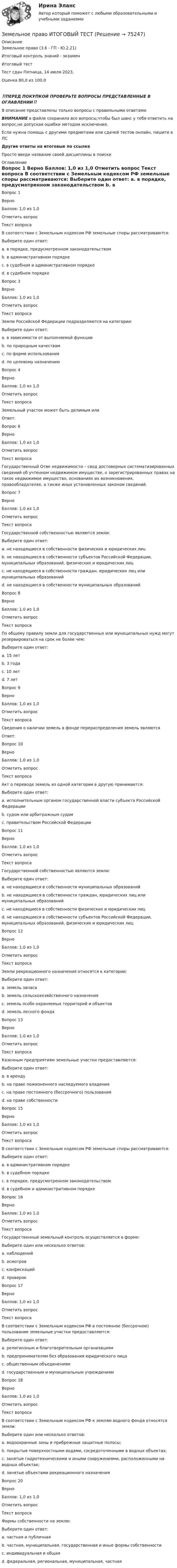      
            Описание
            Земельное право (3.6 - ГП - Ю.2.21)	Итоговый контроль знаний - экзамен Итоговый тест	Тест сдан 	Пятница, 14 июля 2023, Оценка	80,0 из 100,0‼️ПЕРЕД ПОКУПКОЙ ПРОВЕРЬТЕ ВОПРОСЫ ПРЕДСТАВЛЕННЫЕ В ОГЛАВЛЕНИИ‼️В описание представлены только вопросы с правильными ответами.ВНИМАНИЕ в файле сохранила все вопросы,чтобы был шанс у тебя ответить на вопрос,не допуская ошибки методом исключения.Если нужна помощь с другими предметами или сдачей тестов онлайн, пишите в ЛС Другие ответы на итоговые по ссылке Просто введи название своей дисциплины в поиске 
            Оглавление
            
Вопрос 1
Верно
Баллов: 1,0 из 1,0
Отметить вопрос
Текст вопроса
В соответствии с Земельным кодексом РФ земельные споры рассматриваются:
Выберите один ответ:
a. в порядке, предусмотренном законодательством
b. в административном порядке
c. в судебном и административном порядке
d. в судебном порядке 

Вопрос 3
Верно
Баллов: 1,0 из 1,0
Отметить вопрос
Текст вопроса
Земли Российской Федерации подразделяются на категории:
Выберите один ответ:
a. в зависимости от выполняемой функции
b. по природным качествам
c. по форме использования
d. по целевому назначению 
Вопрос 4
Верно
Баллов: 1,0 из 1,0
Отметить вопрос
Текст вопроса
Земельный участок может быть делимым или
Ответ: 

Вопрос 6
Верно
Баллов: 1,0 из 1,0
Отметить вопрос
Текст вопроса
Государственный Отве недвижимости – свод достоверных систематизированных сведений об учтенном недвижимом имуществе, о зарегистрированных правах на такое недвижимое имущество, основаниях их возникновения, правообладателях, а также иных установленных законом сведений.
Вопрос 7
Верно
Баллов: 1,0 из 1,0
Отметить вопрос
Текст вопроса
Государственной собственностью являются земли:
Выберите один ответ:
a. не находящиеся в собственности физических и юридических лиц
b. не находящиеся в собственности субъектов Российской Федерации, муниципальных образований, физических и юридических лиц
c. не находящиеся в собственности граждан, юридических лиц или муниципальных образований 
d. не находящиеся в собственности муниципальных образований
Вопрос 8
Верно
Баллов: 1,0 из 1,0
Отметить вопрос
Текст вопроса
По общему правилу земли для государственных или муниципальных нужд могут резервироваться на срок не более чем:
Выберите один ответ:
a. 15 лет
b. 3 года 
c. 10 лет
d. 7 лет
Вопрос 9
Верно
Баллов: 1,0 из 1,0
Отметить вопрос
Текст вопроса
Сведения о наличии земель в фонде перераспределения земель являются
Ответ: 
Вопрос 10
Верно
Баллов: 1,0 из 1,0
Отметить вопрос
Текст вопроса
Акт о переводе земель из одной категории в другую принимается:
Выберите один ответ:
a. исполнительным органом государственной власти субъекта Российской Федерации 
b. судом или арбитражным судом
c. правительством Российской Федерации
Вопрос 11
Верно
Баллов: 1,0 из 1,0
Отметить вопрос
Текст вопроса
Государственной собственностью являются земли:
Выберите один ответ:
a. не находящиеся в собственности муниципальных образований
b. не находящиеся в собственности граждан, юридических лиц или муниципальных образований 
c. не находящиеся в собственности физических и юридических лиц
d. не находящиеся в собственности субъектов Российской Федерации, муниципальных образований, физических и юридических лиц
Вопрос 12
Верно
Баллов: 1,0 из 1,0
Отметить вопрос
Текст вопроса
Земли рекреационного назначения относятся к категории:
Выберите один ответ:
a. земель запаса
b. земель сельскохозяйственного назначения
c. земель особо охраняемых территорий и объектов 
d. земель лесного фонда
Вопрос 13
Верно
Баллов: 1,0 из 1,0
Отметить вопрос
Текст вопроса
Казенным предприятиям земельные участки предоставляются:
Выберите один ответ:
a. в аренду
b. на праве пожизненного наследуемого владения
c. на праве постоянного (бессрочного) пользования 
d. на праве собственности

Вопрос 15
Верно
Баллов: 1,0 из 1,0
Отметить вопрос
Текст вопроса
В соответствии с Земельным кодексом РФ земельные споры рассматриваются:
Выберите один ответ:
a. в административном порядке
b. в судебном порядке 
c. в порядке, предусмотренном законодательством
d. в судебном и административном порядке
Вопрос 16
Верно
Баллов: 1,0 из 1,0
Отметить вопрос
Текст вопроса
Государственный земельный контроль осуществляется в форме:
Выберите один или несколько ответов:
a. наблюдений 
b. осмотров 
c. конфискаций
d. проверок 
Вопрос 17
Верно
Баллов: 1,0 из 1,0
Отметить вопрос
Текст вопроса
В соответствии с Земельным кодексом РФ в постоянное (бессрочное) пользование земельные участки предоставляются:
Выберите один ответ:
a. религиозным и благотворительным организациям
b. предпринимателям без образования юридического лица
c. общественным объединениям
d. государственным и муниципальным учреждениям 
Вопрос 18
Верно
Баллов: 1,0 из 1,0
Отметить вопрос
Текст вопроса
В соответствии с Земельным кодексом РФ к землям водного фонда относятся земли:
Выберите один или несколько ответов:
a. водоохранные зоны и прибрежные защитные полосы;
b. покрытые поверхностными водами, сосредоточенными в водных объектах; 
c. занятые гидротехническими и иными сооружениями, расположенными на водных объектах; 
d. занятые объектами рекреационного назначения

Вопрос 20
Верно
Баллов: 1,0 из 1,0
Отметить вопрос
Текст вопроса
Формы собственности на землю:
Выберите один ответ:
a. частная и публичная
b. частная, муниципальная, государственная и иные формы собственности 
c. индивидуальная и общая
d. федеральная, региональная, муниципальная, частная
  
            
            
            земельное право задачиЗемельное право ИТОГОВЫЙ ТЕСТ Земельное право ММУ 2023г.Земельное право Ответы на тест Синергия МОИ МТИ💯 Земельное право (ответы на тест Синергия / МОИ / МТИ / МосАП, октябрь 2023)Земельное право Ответы на тесты 1-3 и Итоговое тестирование Витте МУИВЗемельное право ответы. Синергия. Тест.Земельное право (211 вопросов)Земельное право 3 задания СибУПКЗемельное право 3 семестр синергияЗемельное право  Вариант 3. (УрГЭУ) 💯 Земельное право (все ответы на тест Синергия / МТИ / МосАП, июль 2022)💯 Земельное право (все ответы на тест Синергия / МТИ / МосАП, май 2023)💯 Земельное право (все ответы на тест Синергия / МТИ / МосАП, март 2023)