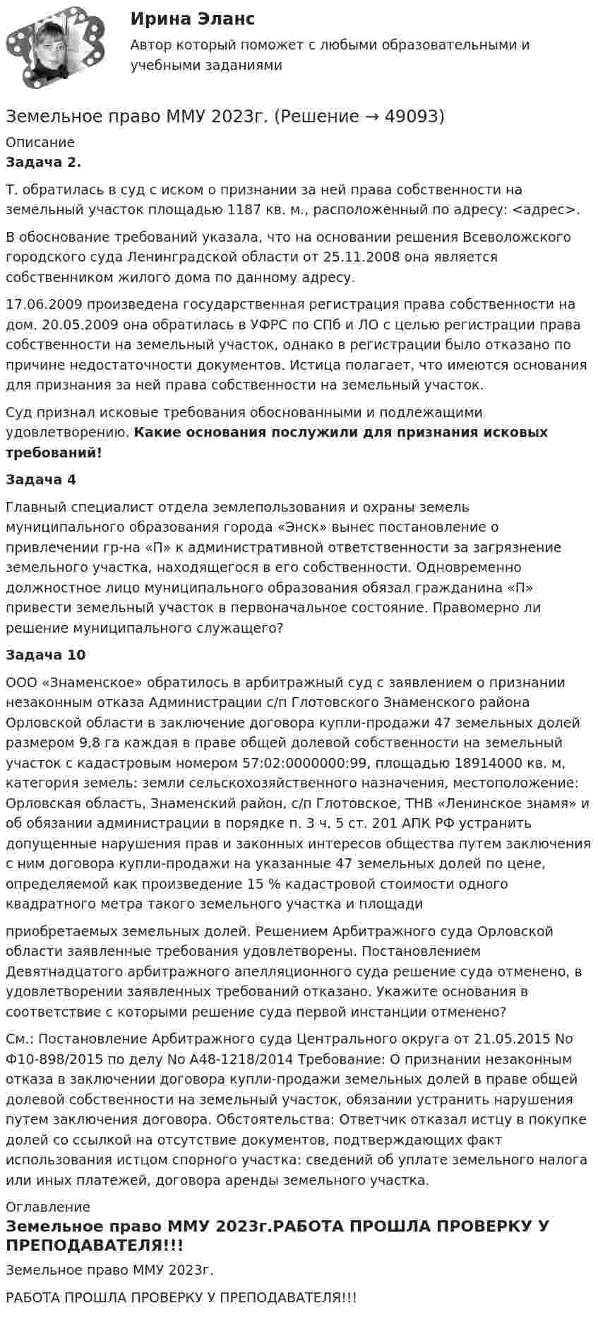     
            Описание
            Задача 2. 	Т. обратилась в суд с иском о признании за ней права собственности на земельный участок площадью 1187 кв. м., расположенный по адресу: <адрес>.     В обоснование требований указала, что на основании решения Всеволожского городского суда Ленинградской области от 25.11.2008 она является собственником жилого дома по данному адресу.     17.06.2009 произведена государственная регистрация права собственности на дом. 20.05.2009 она обратилась в УФРС по СПб и ЛО с целью регистрации права собственности на земельный участок, однако в регистрации было отказано по причине недостаточности документов. Истица полагает, что имеются основания для признания за ней права собственности на земельный участок.         Суд признал исковые требования обоснованными и подлежащими удовлетворению. Какие основания послужили для признания исковых требований!   Задача 4	Главный специалист отдела землепользования и охраны земель муниципального образования города «Энск» вынес постановление о привлечении гр-на «П» к административной ответственности за загрязнение земельного участка, находящегося в его собственности. Одновременно должностное лицо муниципального образования обязал гражданина «П» привести земельный участок в первоначальное состояние. Правомерно ли решение муниципального служащего?Задача 10	ООО «Знаменское» обратилось в арбитражный суд с заявлением о признании незаконным отказа Администрации с/п Глотовского Знаменского района Орловской области в заключение договора купли-продажи 47 земельных долей размером 9,8 га каждая в праве общей долевой собственности на земельный участок с кадастровым номером 57:02:0000000:99, площадью 18914000 кв. м, категория земель: земли сельскохозяйственного назначения, местоположение: Орловская область, Знаменский район, с/п Глотовское, ТНВ «Ленинское знамя» и об обязании администрации в порядке п. 3 ч. 5 ст. 201 АПК РФ устранить допущенные нарушения прав и законных интересов общества путем заключения с ним договора купли-продажи на указанные 47 земельных долей по цене, определяемой как произведение 15 % кадастровой стоимости одного квадратного метра такого земельного участка и площади  приобретаемых земельных долей. Решением Арбитражного суда Орловской области заявленные требования удовлетворены. Постановлением Девятнадцатого арбитражного апелляционного суда решение суда отменено, в удовлетворении заявленных требований отказано. Укажите основания в соответствие с которыми решение суда первой инстанции отменено?          См.: Постановление Арбитражного суда Центрального округа от 21.05.2015 No Ф10-898/2015 по делу No А48-1218/2014 Требование: О признании незаконным отказа в заключении договора купли-продажи земельных долей в праве общей долевой собственности на земельный участок, обязании устранить нарушения путем заключения договора. Обстоятельства: Ответчик отказал истцу в покупке долей со ссылкой на отсутствие документов, подтверждающих факт использования истцом спорного участка: сведений об уплате земельного налога или иных платежей, договора аренды земельного участка. 
            Оглавление
            Земельное право ММУ 2023г.РАБОТА ПРОШЛА ПРОВЕРКУ У ПРЕПОДАВАТЕЛЯ!!! 
            
            
            Земельное право ИТОГОВЫЙ ТЕСТ Земельное право ММУ 2023г.Земельное право Ответы на тест Синергия МОИ МТИ💯 Земельное право (ответы на тест Синергия / МОИ / МТИ / МосАП, октябрь 2023)Земельное право Ответы на тесты 1-3 и Итоговое тестирование Витте МУИВЗемельное право ответы. Синергия. Тест.Земельное право ПЗ 1 (ТГУ РОСДИСТАНТ)Земельное право 3 задания СибУПКЗемельное право 3 семестр синергияЗемельное право  Вариант 3. (УрГЭУ) 💯 Земельное право (все ответы на тест Синергия / МТИ / МосАП, июль 2022)💯 Земельное право (все ответы на тест Синергия / МТИ / МосАП, май 2023)💯 Земельное право (все ответы на тест Синергия / МТИ / МосАП, март 2023)земельное право задачи