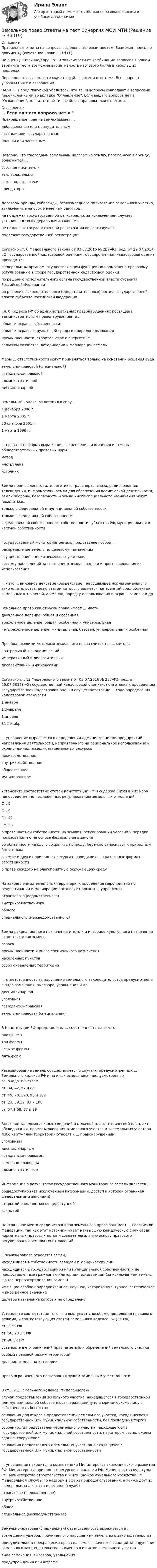     
          Описание
          Правильные ответы на вопросы выделены зеленым цветом. Возможен поиск по документу (сочетание клавиш Ctrl+F).На оценку Отлично/Хорошо. В зависимости от комбинации вопросов в вашем варианте теста возможна вариативность итогового балла в небольших пределах.После оплаты вы сможете скачать файл со всеми ответами. Все вопросы указаны ниже в оглавлении.ВАЖНО: Перед покупкой убедитесь, что ваши вопросы совпадают с вопросами, перечисленными во вкладке Оглавление. Если вашего вопроса нет в Оглавление, значит его нет и в файле с правильными ответами. 
          Оглавление
          Прекращение прав на землю бывает ...добровольным или принудительнымчастным или государственнымполным или частичнымНеверно, что ежегодным земельным налогом на землю, переданную в аренду, облагаются ...собственники землиземлевладельцыземлепользователиарендаторыДоговоры аренды, субаренды, безвозмездного пользования земельного участка, заключенные на срок менее чем один год,...не подлежат государственной регистрации, за исключением случаев, установленных федеральными законамине подлежат государственной регистрации во всех случаяхподлежат государственной регистрацииСогласно ст. 6 Федерального закона от 03.07.2016 № 2В7-ФЗ (ред. от 29.07.2017) «О государственной кадастровой оценке», государственная кадастровая оценка проводится ...федеральным органом, осуществляющим функции по нормативно-правовому регулированию в сфере государственной кадастровой оценкипо решению исполнительного органа государственной власти субъекта Российской Федерациипо решению законодательного (представительного) органа государственной власти субъекта Российской ФедерацииГл. 8 Кодекса РФ об административных правонарушениях посвящена административным правонарушениям в .области охраны собственностиобласти охраны окружающей среды и природопользованияпромышленности, строительстве и энергетикесельском хозяйстве, ветеринарии и мелиорации земельМеры ... ответственности могут применяться только на основании решения судаземельно-правовой (специальной)гражданско-правовойадминистративнойдисциплинарнойЗемельный кодекс РФ вступил в силу...4 декабря 2006 г.1 марта 2005 г.30 октября 2001 г.1 марта 1996 г.... права - это форма выражения, закрепления, изменения и отмены общеобязательных правовых нормметодинструментисточникЗемли промышленности, энергетики, транспорта, связи, радиовещания, телевидения, информатики, земли для обеспечения космической деятельности, земли обороны, безопасности и земли иного специального назначения могут находиться...только в федеральной и муниципальной собственноститолько в федеральной собственностив федеральной собственности, собственности субъектов РФ, муниципальной и частной собственностиГосударственный мониторинг земель представляет собой ...распределение земель по целевому назначениюосуществление оценки земельных участковсистему наблюдений за состоянием земель, оценки и прогнозирования их использования... - это ... виновное действие (бездействие), нарушающее нормы земельного законодательства, результатом которого является нанесенный вред объектам земельных отношений, а именно, порядку использования и охраны земель; и др.Земельное право как отрасль права имеет ... мастидвучленное деление: общая и особеннаятрехчленное деление: общая, особенная и универсальнаячетырехчленное деление: минимальная, базовая, универсальная и особеннаяПреобладающими методами земельного права считаются ... методыконтрольный и экономическийимперативный и диспозитивныйдиспозитивный и финансовыйСогласно ст. 12 Федерального закона от 03.07.2016 № 237-Ф3 (ред. от 29.07.2017) «О государственной кадастровой оценке», подготовка к проведению государственной кадастровой оценки осуществляется до ... года определения кадастровой стоимости1 января1 февраля1 апреля31 декабря... управление выражается в определении администрациями предприятий направления деятельности, направленного на рациональное использование и охрану принадлежащих им земельных ресурсовпроизводственноевнутрихозяйственноеобщественноемуниципальноеУстановите соответствие статей Конституции РФ и содержащихся в них норм, непосредственно посвященных регулированию земельных отношений:Ст. 9Ст. 9Ст. 42Ст. 58о праве частной собственности на землю и регулировании условий и порядка пользования ею на основе федерального законаоб обязанности каждого сохранять природу, бережно относиться к природным богатствамо земле и других природных ресурсах, находящихся в различных формах собственностио праве каждого на благоприятную окружающую средуНа закрепленных земельных территориях проведение мероприятий по рекультивации и мелиорации организуют органы ... управленияотраслевого (ведомственного)внутрихозяйственногообщегоспециального (межведомственного)Земли рекреационного назначения и земли и историко-культурного назначения входят в состав земель .запасапромышленности и иного специального назначениянаселенных пунктовособо охраняемых территорий... ответственность за нарушение земельного законодательства предусмотрена в виде замечания, выговора, увольнения и др.дисциплинарнаяуголовнаягражданско-правоваяземельно-правовая (специальная)В Конституции РФ представлены ... собственности на землюдве формытри формычетыре формыпять формРезервирование земель осуществляется в случаях, предусмотренных ... Земельного кодекса РФ и на иных основаниях, предусмотренных законодательствомст. 34, 42, 57 и 89ст. 49, 70.1,90, 95 и 102ст. 23, 39.12, 83 и 106ст. 57.1,68, 87 и 99Внесение заведомо ложных сведений в межевой план, технический план, акт обследования, проект межевания земельного участка или земельных участков либо карту-план территории относят к ... правонарушениямуголовнымдисциплинарнымгражданско-правовымземельно-правовымадминистративнымИнформация о результатах государственного мониторинга земель является ...общедоступной (за исключением информации, доступ к которой ограничен федеральными законами)открытой и полностью общедоступнойзакрытойЦентральное место среди источников земельного права занимает ... Российской Федерации, так как этот источник имеет наивысшую юридическую силу среди нормативных правовых актов и создает легальную основу правового регулирования земельных отношенийК землям запаса относятся земли,.находящиеся в собственности граждан и юридических лицнаходящиеся в государственной или муниципальной собственности и не предоставленные гражданам или юридическим лицам (за исключением земель фонда перераспределения земель)имеющие особое природоохранное, научное, историко-культурное, эстетическое и иное ценное значениецелевое назначение которых не определеноУстановите соответствие того, что выступает способом определения правового режима, и соответствующих статей Земельного кодекса РФ (ЗК РФ):ст. 7 ЗК РФст. 56, 23 ЗК РФст. 96 ЗК РФустановление ограничений прав на землю и обременений земельного участкаособый правовой режим территорийделение земель на категорииПраво ограниченного пользования чужим земельным участком - это ...В ст. 39.1 Земельного кодекса РФ перечислены .случаи предоставления земельного участка, находящегося в государственной или муниципальной собственности, гражданину или юридическому лицу в собственность бесплатнооснования для отказа в предоставлении земельного участка, находящегося в государственной или муниципальной собственности, без проведения торговособенности предоставления земельного участка, находящегося в государственной или муниципальной собственности, на котором расположены здание, сооружениеоснования предоставления земельных участков, находящихся в государственной или муниципальной собственности... управление находится в компетенции Министерства экономического развития РФ, Министерства природных ресурсов и экологии РФ, Министерства культуры РФ, Министерства строительства и жилищно-коммунального хозяйства РФ, Федеральной службы по надзору в сфере природопользования, а также других федеральных агентств и органов (служб)отраслевое (ведомственное)внутрихозяйственноеобщееспециальное (межведомственное)Земельно-правовая (специальная) ответственность выражается в .возмещении ущерба, причиненного нарушением земельного законодательствапринудительном прекращении права на землю в качестве санкций за нарушения земельного законодательства, а именно в изъятии земельного участкавиде замечания, выговора, увольненияпредупреждения или штрафа 
            
            
            Земельное право ММУ 2023г.Земельное право Ответы на тест Синергия МОИ МТИ💯 Земельное право (ответы на тест Синергия / МОИ / МТИ / МосАП, октябрь 2023)Земельное право Ответы на тесты 1-3 и Итоговое тестирование Витте МУИВЗемельное право ответы. Синергия. Тест.Земельное право ПЗ 1 (ТГУ РОСДИСТАНТ)Земельное право ПЗ 2 (ТГУ РОСДИСТАНТ)Земельное право 3 семестр синергияЗемельное право  Вариант 3. (УрГЭУ) 💯 Земельное право (все ответы на тест Синергия / МТИ / МосАП, июль 2022)💯 Земельное право (все ответы на тест Синергия / МТИ / МосАП, май 2023)💯 Земельное право (все ответы на тест Синергия / МТИ / МосАП, март 2023)земельное право задачиземельное право задачи
