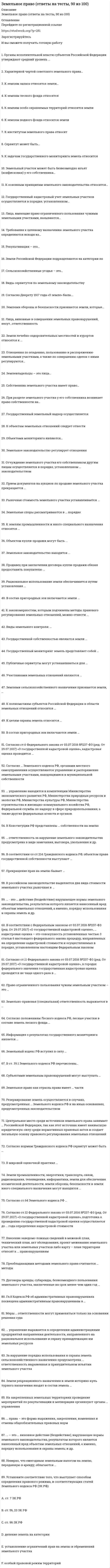      
          Описание
          ЗЕМЕЛЬНОЕ ПРАВО, Результат: 87 – 93 балла 
          Оглавление
          Перейдите по регистрационной ссылке ЗарегистрируйтесьИ вы сможете получить готовую работу1. В ст. 39.1 Земельного кодекса РФ перечислены ...случаи предоставления земельного участка, находящегося в государственной или муниципальной собственности гражданину или юридическому лицу в собственность бесплатнооснования для отказа в предоставлении земельного участка, находящегося в государственной или муниципальной собственности, без проведения торговособенности предоставления земельного участка, находящегося в государственной или муниципальной собственности, на котором расположены здание, сооружениеоснования предоставления земельных участков, находящихся в государственной или муниципальной собственности 2. Информация о результатах государственного мониторинга земель является ...общедоступной (за исключением информации, доступ к которой ограничен федеральными законами)открытой и полностью общедоступнойзакрытой3. В соответствии с Федеральным законом от 03.07.2016 № 237-ФЗ (ред. от 29.07.2017) «О государственной кадастровой оценке», ... кадастровая оценка – это совокупность установленных частью 3 статьи 6 настоящего Федерального закона процедур, направленных на определение кадастровой стоимости и осуществляемых в порядке, установленном настоящим Федеральным закономгосударственнаяфедеральнаяединая4. ... права – это форма выражения, закрепления, изменения и отмены общеобязательных правовых нормметодинструментисточник5. Земельно-правовая (специальная) ответственность выражается в ...возмещении ущерба, причиненного нарушением земельного законодательствапринудительном прекращении права на землю в качестве санкций за нарушение земельного законодательства, именно в изъятии земельного участкавиде замечания, выговора, увольненияпредупреждения или штрафа6. Согласно ст. 12 Федерального закона от 03.07.2016 № 237-ФЗ (ред. от 29.07.2017) «О государственной кадастровой оценке», подготовка к проведению государственной кадастровой оценки осуществляется до ... года определенной кадастровой стоимости1 января1 февраля1 апреля 7. Земельный кодекс РФ вступил в силу ...4 декабря 2006 г.1 марта 2005 г.30 октября 2001 г.1 марта 2006 г.8. Земли рекреационного назначения и земли историко-культурного назначения входят в состав земель ...запасапромышленности и иного специального назначениянаселенных пунктовособо охраняемых территорий9. Согласно положениям Лесного кодекса РФ, лесные участки в составе земель лесного фонда ...могут находиться в собственности субъектов РФ и муниципальных образованийнаходятся в федеральной собственностимогут находиться в федеральной, муниципальной и частной собственности10. ... управление находится в компетенции Министерства экономического развития РФ, Министерства природных ресурсов и экологии РФ, Министерства культуры РФ, Министерства строительства РФ и жилищно-коммунального хозяйства РФ, Федеральной службы по надзору в сфере природопользования, а также других федеральных агентств и органов (служб)отраслевое (ведомственное) внутрихозяйственноеобщееспециальное (межведомственное)11. Согласно ... Земельного кодекса рФ, органами местного самоуправления осуществляется управление и распоряжение земельными участками, находящимися в муниципальной собственностист. 11ст. 36ст. 17ст. 512. Субъектами земельных правонарушений могут выступать ...российские и иностранные физические и юридические лица, лица без гражданства, должностные лица органов государственной и муниципальной властитолько российские физические и юридические лицатолько должностные лица органов государственной и муниципальной властироссийские и иностранные физические и юридические лица, обязательно зарегистрированные по месту проживания/пребывания 13. Государственный мониторинг земель представляет собой ...распределение земель по целевому назначению осуществление оценки земельных участковсистему наблюдений за состоянием земель, оценки и прогнозирования их использования14. Согласно нормам Гражданского и Земельного кодексов РФ, сервитут может быть ...срочным и постояннымобщим (частным) и публичнымгосударственным и муниципальнымюридическим и частнымкраткосрочным и долгосрочным15. ... ответственность за нарушение земельного законодательства предусмотрена в виде замечания, выговора, увольнения и др.дисциплинарнаяуголовнаягражданско-правоваяземельно-правовая (специальная)16. В соответствии со ст. 214 Гражданского кодекса РФ, объектом права государственной собственности выступают ...природные ресурсы, находящиеся в собственности муниципальных образованийземля и другие природные ресурсы, не находящиеся в собственности граждан, юридических лиц и муниципальных образованийземля и другие природные ресурсы, находящиеся в собственности юридических лиц и муниципальных образованийземельные участки, переданные Российской Федерации или субъектам Российской Федерации в муниципальную собственность17. Согласно ст. 64 Земельного кодекса РФ, ...земельные споры рассматриваются только в административном порядкеземельные споры рассматриваются в судебном порядкеземельные споры рассматриваются в административном порядке, но также спор может быть передан сторонами на разрешение в третейский суддо принятия дела к производству судом земельный спор может быть передан сторонами на разрешение в третейский суд18. Согласно ст. 6 Федерального закона от 03.07.2016 № 237-ФЗ (ред. от 29.07.2017) «О государственной кадастровой оценке», государственная кадастровая оценка проводится ...федеральным органом, осуществляющим функции по нормативно-правовому регулированию в сфере государственной кадастровой оценкипо решению исполнительного органа государственной власти субъекта Российской Федерациипо решению законодательного (представительного) органа государственной власти субъекта Российской Федерации19. ... – это ... виновное действие (бездействие), нарушающее нормы земельного законодательства, результатом которого является нанесенный вред объектам земельных отношений, а именно, порядку использования и охраны земель; и др.земельное правонарушение20. Установите соответствие того, что выступает способом определения правового режима, и соответствующих статей Земельного кодекса РФ (ЗК РФ):A.   ст. 7 ЗК РФD.   Деление земель на категорииB.   ст. 56, 23 ЗК РФ E.   Установление ограничений прав на землю и обременений земельного участка C.   ст. 96 ЗК РФF.   Особый правовой режим территорий21. Право ограниченного пользования чужим земельным участком – это ...сервитут22. Глава 8 Кодекса РФ об административных правонарушениях посвящена административным правонарушениям в ...области охраны собственностиобласти охраны окружающей среды и природопользования промышленности, строительстве и энергетикесельском хозяйстве, ветеринарии и мелиорации земель23. Договоры аренды, субаренды, безвозмездного пользования земельного участка, заключенные на срок менее чем один год, ... не подлежат государственной регистрации, за исключением случаев, установленных федеральными законамине подлежат государственной регистрации во всех случаяхподлежат государственной регистрации 24. В Конституции РФ представлены ... собственности на землю две формытри формычетыре формыпять форм25. Земли промышленности, энергетики, транспорта, связи, радиовещания, телевидения, информатики, земли для обеспечения космической деятельности, земли обороны, безопасности и земли иного специального назначения могут находиться ...     только в федеральной и муниципальной собственноститолько в федеральной собственностив федеральной собственности, собственности субъектов РФ, муниципальной и частной собственности26. Установите соответствие статей Конституции РФ и содержащихся в них норм, непосредственно посвященных регулированию земельных отношений:A.   Ст. 9   E.   Об обязанности каждого сохранять природу, бережно относиться к природным богатствам (ст. 58)B.   Ст. 9   F.   О праве каждого на благоприятную окружающую среду (ст. 42)C.   Ст. 42   G.   О праве частной собственности на землю и регулировании условий и порядка пользования ею на основе федерального закона (ст. 9)D.   Ст. 58   H.   О земле и других природных ресурсах, находящихся в различных формах собственности (ст. 9)27. Резервирование земель осуществляется в случаях, предусмотренных ... Земельного кодекса РФ и на иных основаниях, предусмотренных законодательствомст. 34, 42, 57 и 82ст. 49, 70.1, 90, 95 и 102 ст. 23, 39.12, 83 и 106ст. 57.1, 68, 87 и 9928. На закрепленных земельных территориях проведение мероприятий по рекультивации и мелиорации организуют органы ... управленияотраслевого (ведомственного)внутрихозяйственногообщегоспециального (межведомственного)29. ... управление выражается в определении администрациями предприятий направления деятельности, направленного на рациональное использование и охрану принадлежащих им земельных ресурсов производственное внутрихозяйственное общественноемуниципальное30. В российском законодательстве выделяется два вида стоимости земельного участка: рыночная и ...кадастровая 31. Прекращение прав на землю бывает ...добровольным или принудительным частным или государственнымполным или частичным32. Центральное место среди источников земельного права занимает ... Российской Федерации, так как этот источник имеет наивысшую юридическую силу среди нормативных правовых актов и создает легальную основу правового регулирования земельных отношенийКонституция 33. В мировой оценочной практике ...существует только индивидуальная оценка стоимости земельных участковсуществует только массовая оценка стоимости земельных участковвыделяют два вида оценки стоимости земельных участков: массовую и индивидуальную оценкувыделяют три вида оценки стоимости земельных участков: массовую, индивидуальную и особую оценку34. Неверно, что ежегодным земельным налогом на землю, переданную в аренду, облагаются ...собственники землиземлевладельцыземлепользователиарендаторы35. Земельное право как отрасль права имеет ...двучленное деление: общая и особеннаятрехчленное деление: общая, особенная и универсальнаячетырехчленное деление: минимальная, базовая, общая и особенная 36. За нарушение порядка использования и охраны земель сельскохозяйственного назначения предусмотрена ответственность, выраженная в принудительном изъятии земельного участкаспециальная (земельно-правовая)гражданско-правовая административнаядисциплинарная37. Преобладающими методами земельного права считаются ... методыконтрольный и экономическийимперативный и диспозитивныйдиспозитивный и финансовый38. Внесение заведомо ложных сведений в межевой план, технический план, акт обследования, проект межевания земельного участка или земельных участков либо карту-план территории относят к ... правонарушениямуголовнымдисциплинарнымгражданско-правовымземельно-правовымадминистративным39. Меры ... ответственности могут применяться только на основании решения судаземельно-правовой (специальной)гражданско-правовойадминистративнойдисциплинарной40. К землям запаса относятся земли, ...находящиеся в собственности граждан и юридических лицнаходящиеся в государственной или муниципальной собственности и не предоставленные гражданам и юридическим лицам (за исключением земель фонда перераспределения земель)имеющее особое природоохранное , научное, историко-культурное, эстетическое и иное ценн целевое назначение которых не определено41. Согласно ст. 11 Федерального закона от 03.07.2016 г. № 237-ФЗ (ред. от 29.07.2017) «О государственной кадастровой оценке», в городах федерального значения государственная кадастровая оценка проводится не чаще одного раза в ...годдва годатри годапять лет  
            
            
            ЗЕМЕЛЬНОЕ ПРАВО, Результат: 87 – 93 баллаЗемельное право сборник с ответами Синергия 2021 -2022Земельное право СинергияЗемельное право синергия 3 семестрЗемельное право. Синергия ответыЗемельное право. Синергия. Ответы на тест.Земельное право тестЗдоровьесберегающие технологии в дошкольной образовательной организацииЗемельное правоЗемельное право 2021 год Синергия тест Земельное право, 3 семестр Земельное право 3 семестр 2022 Синергия Земельное право 3 семестр СИНЕРГИЯЗемельное право.Обязательные задания МЭБИК (тест 36 вопросов)