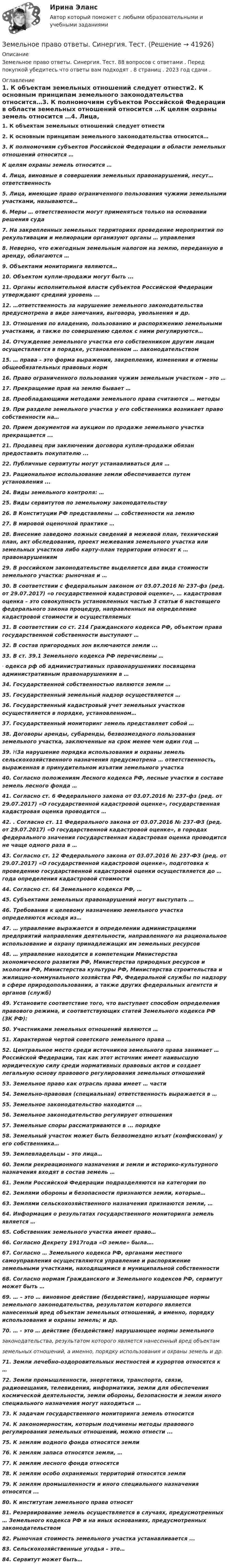      
          Описание
          Земельное право ответы. Синергия. Тест. 88 вопросов с ответами . Перед покупкой убедитесь что ответы вам подходят . 8 страниц . 2023 год сдачи . 
          Оглавление
          1. К объектам земельных отношений следует отнести2. К основным принципам земельного законодательства относится…3. К полномочиям субъектов Российской Федерации в области земельных отношений относится …К целям охраны земель относится …4.             Лица, виновные в совершении земельных правонарушений, несут…ответственность5. Лица, имеющие право ограниченного пользования чужими земельными участками, называются…6.             Меры … ответственности могут применяться только на основании решения суда7.             На закрепленных земельных территориях проведение мероприятий по рекультивации и мелиорации организуют органы … управления8.             Неверно, что ежегодным земельным налогом на землю, переданную в аренду, облагаются …9. Объектами мониторинга являются…10.          Объектом купли-продажи могут быть ...11.          Органы исполнительной власти субъектов Российской Федерации утверждают средний уровень ...12.          …ответственность за нарушение земельного законодательства предусмотрена в виде замечания, выговора, увольнения и др.13.          Отношения по владению, пользованию и распоряжению земельными участками, а также по совершению сделок с ними регулируются…14.          Отчуждение земельного участка его собственником другим лицам осуществляется в порядке, установленном … законодательством 15.          … права – это форма выражения, закрепления, изменения и отмены общеобязательных правовых норм16.          Право ограниченного пользования чужим земельным участком – это …17.          Прекращение прав на землю бывает …18.          Преобладающими методами земельного права считаются … методы19.          При разделе земельного участка у его собственника возникает право собственности на…20.          Прием документов на аукцион по продаже земельного участка прекращается ...21.          Продавец при заключении договора купли-продажи обязан предоставить покупателю ...22.          Публичные сервитуты могут устанавливаться для …23.          Рациональное использование земли обеспечивается путем установления ...24.          Виды земельного контроля: …25.          Виды сервитутов по земельному законодательству26.          В Конституции РФ представлены … собственности на землю27.          В мировой оценочной практике …28.          Внесение заведомо ложных сведений в межевой план, технический план, акт обследования, проект межевания земельного участка или земельных участков либо карту-план территории относят к … правонарушениям29.          В российском законодательстве выделяется два вида стоимости земельного участка: рыночная и …30.          В соответствии с федеральным законом от 03.07.2016 № 237-фз (ред. от 29.07.2017) «о государственной кадастровой оценке», … кадастровая оценка – это совокупность установленных частью 3 статьи 6 настоящего федерального закона процедур, направленных на определение кадастровой стоимости и осуществляемых 31.          В соответствии со ст. 214 Гражданского кодекса РФ, объектом права государственной собственности выступают …32.          В состав пригородных зон включаются земли ...33.          В ст. 39.1 Земельного кодекса РФ перечислены …·               одекса рф об административных правонарушениях посвящена административным правонарушениям в …34.          Государственной собственностью являются земли …35.          Государственный земельный надзор осуществляется …36.          Государственный кадастровый учет земельных участков осуществляется в порядке, установленном…37.          Государственный мониторинг земель представляет собой …38.          Договоры аренды, субаренды, безвозмездного пользования земельного участка, заключенные на срок менее чем один год …39.          НЗа нарушение порядка использования и охраны земель сельскохозяйственного назначения предусмотрена … ответственность, выраженная в принудительном изъятии земельного участка40.          Согласно положениям Лесного кодекса РФ, лесные участки в составе земель лесного фонда …41.          Согласно ст. 6 Федерального закона от 03.07.2016 № 237-фз (ред. от 29.07.2017) «О государственной кадастровой оценке», государственная кадастровая оценка проводится …42.          . Согласно ст. 11 Федерального закона от 03.07.2016 № 237-ФЗ (ред. от 29.07.2017) «О государственной кадастровой оценке», в городах федерального значения государственная кадастровая оценка проводится не чаще одного раза в …43.          Согласно ст. 12 Федерального закона от 03.07.2016 № 237-ФЗ (ред. от 29.07.2017) «О государственной кадастровой оценке», подготовка к проведению государственной кадастровой оценки осуществляется до … года определения кадастровой стоимости44.          Согласно ст. 64 Земельного кодекса РФ, …45.          Субъектами земельных правонарушений могут выступать …46.          Требования к целевому назначению земельного участка определяются исходя из…47.          … управление выражается в определении администрациями предприятий направления деятельности, направленного на рациональное использование и охрану принадлежащих им земельных ресурсов48.          … управление находится в компетенции Министерства экономического развития РФ, Министерства природных ресурсов и экологии РФ, Министерства культуры РФ, Министерства строительства и жилищно-коммунального хозяйства РФ, Федеральной службы по надзору в сфере природопользования, а также других федеральных агентств и органов (служб)49.          Установите соответствие того, что выступает способом определения правового режима, и соответствующих статей Земельного кодекса РФ (ЗК РФ):50.          Участниками земельных отношений являются …51.          Характерной чертой советского земельного права …52.          Центральное место среди источников земельного права занимает … Российской Федерации, так как этот источник имеет наивысшую юридическую силу среди нормативных правовых актов и создает легальную основу правового регулирования земельных отношений53.          Земельное право как отрасль права имеет … части54.          Земельно-правовая (специальная) ответственность выражается в …55.          Земельное законодательство находится ...56.          Земельное законодательство регулирует отношения57.          Земельные споры рассматриваются в ... порядке58.          Земельный участок может быть безвозмездно изъят (конфискован) у его собственника…59.          Землевладельцы – это лица…60.          Земли рекреационного назначения и земли и историко-культурного назначения входят в состав земель …61.          Земли Российской Федерации подразделяются на категории по62.          Землями обороны и безопасности признаются земли, которые…63.          Землями сельскохозяйственного назначения признаются земли, …64.          Информация о результатах государственного мониторинга земель является …65.          Собственник земельного участка имеет право…66.          Согласно Декрету 1917года «О земле» была….67.          Согласно … Земельного кодекса РФ, органами местного самоуправления осуществляются управление и распоряжение земельными участками, находящимися в муниципальной собственности68.          Согласно нормам Гражданского и Земельного кодексов РФ, сервитут может быть …69.          … – это … виновное действие (бездействие), нарушающее нормы земельного законодательства, результатом которого является нанесенный вред объектам земельных отношений, а именно, порядку использования и охраны земель; и др.70. … - это … действие (бездействие) нарушающее нормы земельногозаконодательства, результатом которого является нанесенный вред объектамземельных отношений, а именно, порядку использования и охраны земель и др.71.          Земли лечебно-оздоровительных местностей и курортов относятся к …72.          Земли промышленности, энергетики, транспорта, связи, радиовещания, телевидения, информатики, земли для обеспечения космической деятельности, земли обороны, безопасности и земли иного специального назначения могут находиться …73.          К задачам государственного мониторинга земель относится74.          К закономерностям, которым подчинены методы правового регулирования земельных отношений, можно отнести ...75.          К землям водного фонда относятся земли76.          К землям запаса относятся земли, …77.          К землям лесного фонда относятся78.          К землям особо охраняемых территорий относятся земли79.          К землям промышленности и иного специального назначения относятся ...80.          К институтам земельного права относят81.          Резервирование земель осуществляется в случаях, предусмотренных … Земельного кодекса РФ и на иных основаниях, предусмотренных законодательством82.          Рыночная стоимость земельного участка устанавливается ...83.          Сельскохозяйственные угодья – это…84.          Сервитут может быть… 
            
            
            Земельное право Ответы на тесты 1-3 и Итоговое тестирование Витте МУИВЗемельное право ответы. Синергия. Тест.Земельное право ПЗ 1 (ТГУ РОСДИСТАНТ)Земельное право ПЗ 2 (ТГУ РОСДИСТАНТ)Земельное право ПЗ 3 (ТГУ РОСДИСТАНТ)Земельное право ПЗ 4,5 (ТГУ РОСДИСТАНТ)Земельное право ПЗ 6 (ТГУ РОСДИСТАНТ)💯 Земельное право (все ответы на тест Синергия / МТИ / МосАП, май 2023)💯 Земельное право (все ответы на тест Синергия / МТИ / МосАП, март 2023)земельное право задачиземельное право задачиЗемельное право ИТОГОВЫЙ ТЕСТ Земельное право ММУ 2023г.Земельное право Ответы на тест Синергия МОИ МТИ