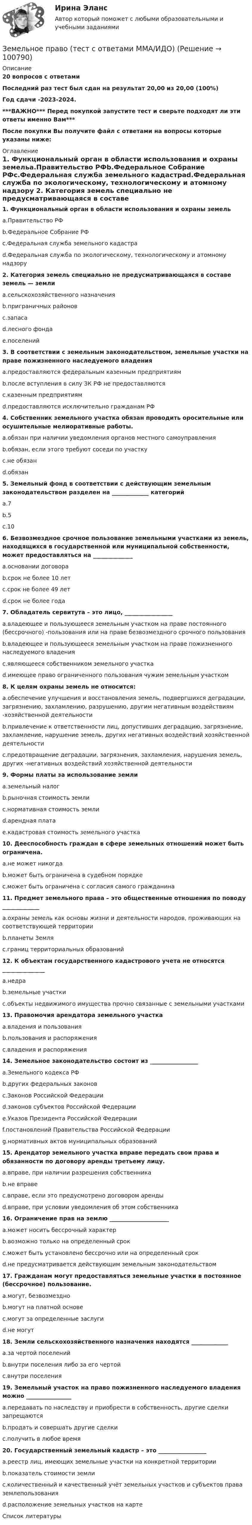    
            Описание
            20 вопросов с ответамиПоследний раз тест был сдан на результат 20,00 из 20,00 (100%)Год сдачи -2023-2024.***ВАЖНО*** Перед покупкой запустите тест и сверьте подходят ли эти ответы именно Вам***После покупки Вы получите файл с ответами на вопросы которые указаны ниже: 
            Оглавление
            1. Функциональный орган в области использования и охраны земельa.Правительство РФb.Федеральное Собрание РФc.Федеральная служба земельного кадастраd.Федеральная служба по экологическому, технологическому и атомному надзору 2. Категория земель специально не предусматривающаяся в составе земель — земли a.сельскохозяйственного назначенияb.приграничных районовc.запасаd.лесного фондаe.поселений 3. В соответствии с земельным законодательством, земельные участки на праве пожизненного наследуемого владения a.предоставляются федеральным казенным предприятиямb.после вступления в силу ЗК РФ не предоставляютсяc.казенным предприятиямd.предоставляются исключительно гражданам РФ4. Собственник земельного участка обязан проводить оросительные или осушительные мелиоративные работы.a.обязан при наличии уведомления органов местного самоуправленияb.обязан, если этого требуют соседи по участкуc.не обязанd.обязан 5. Земельный фонд в соответствии с действующим земельным законодательством разделен на _____________ категорийa.7b.5c.106. Безвозмездное срочное пользование земельными участками из земель, находящихся в государственной или муниципальной собственности, может предоставляться на ______________a.основании договораb.срок не более 10 летc.срок не более 49 летd.срок не более года 7. Обладатель сервитута – это лицо, _________________a.владеющее и пользующееся земельным участком на праве постоянного (бессрочного) -пользования или на праве безвозмездного срочного пользованияb.владеющее и пользующееся земельным участком на праве пожизненного наследуемого владенияc.являющееся собственником земельного участкаd.имеющее право ограниченного пользования чужим земельным участком 8. К целям охраны земель не относится:a.обеспечение улучшения и восстановления земель, подвергшихся деградации, загрязнению, захламлению, разрушению, другим негативным воздействиям -хозяйственной деятельностиb.привлечение к ответственности лиц, допустивших деградацию, загрязнение, захламление, нарушение земель, других негативных воздействий хозяйственной деятельностиc.предотвращение деградации, загрязнения, захламления, нарушения земель, других -негативных воздействий хозяйственной деятельности9. Формы платы за использование землиa.земельный налогb.рыночная стоимость землиc.нормативная стоимость землиd.арендная платаe.кадастровая стоимость земельного участка10. Дееспособность граждан в сфере земельных отношений может быть ограничена.a.не может никогдаb.может быть ограничена в судебном порядкеc.может быть ограничена с согласия самого гражданина11. Предмет земельного права – это общественные отношения по поводу _____________a.охраны земель как основы жизни и деятельности народов, проживающих на соответствующей территорииb.планеты Земляc.границ территориальных образований 12. К объектам государственного кадастрового учета не относятся _______________a.недраb.земельные участкиc.объекты недвижимого имущества прочно связанные с земельными участками13. Правомочия арендатора земельного участкаa.владения и пользованияb.пользования и распоряженияc.владения и распоряжения14. Земельное законодательство состоит из _________________a.Земельного кодекса РФb.других федеральных законовc.Законов Российской Федерацииd.законов субъектов Российской Федерацииe.Указов Президента Российской Федерацииf.постановлений Правительства Российской Федерацииg.нормативных актов муниципальных образований 15. Арендатор земельного участка вправе передать свои права и обязанности по договору аренды третьему лицу.a.вправе, при наличии разрешения собственникаb.не вправеc.вправе, если это предусмотрено договором арендыd.вправе, при условии уведомления об этом собственника 16. Ограничение прав на землю _____________________a.может носить бессрочный характерb.возможно только на определенный срокc.может быть установлено бессрочно или на определенный срокd.не предусматривается действующим земельным законодательством17. Гражданам могут предоставляться земельные участки в постоянное (бессрочное) пользование.a.могут, безвозмездноb.могут на платной основеc.могут за определенные заслугиd.не могут 18. Земли сельскохозяйственного назначения находятся _____________a.за чертой поселенийb.внутри поселения либо за его чертойc.внутри поселения19. Земельный участок на право пожизненного наследуемого владения можно ________________a.передавать по наследству и приобрести в собственность, другие сделки запрещаютсяb.продать и совершать другие сделкиc.получить в любое время20. Государственный земельный кадастр – это _________________a.реестр лиц, имеющих земельные участки на конкретной территорииb.показатель стоимости землиc.количественный и качественный учёт земельных участков и субъектов права землепользованияd.расположение земельных участков на карте 
            Список литературы
             
            
            
            ЗЕМЕЛЬНОЕ ПРАВО ТЕСТ СИНЕРГИЯ 2023Земельное право (тест с ответами ММА/ИДО)ЗЕМЕЛЬНОЕ ПРАВО тест с ответами Синергия 2022 Земельное право (тест с ответами Синергия/МОИ/ МТИ /МОСАП)Земельный участок как объект земельных правоотношений: понятие, целевое назначение и разрешенное использованиеЗемли лесного и водного фонда, земли запасаЗемснаряд СудовождениеЗемельное право ПЗ 6 (ТГУ РОСДИСТАНТ)💯 Земельное право (правильные ответы на тест Синергия / МОИ / МТИ / МосАП)💯 Земельное право (правильные ответы на тест Синергия / МОИ / МТИ / МосАП, август 2023)Земельное право. Практическое задание 2 РосдистантЗемельное право.Практическое задание. ММУ.Земельное право сдан 26.08.23 на 100 баллов СинергияЗемельное право. Синергия. На отлично!