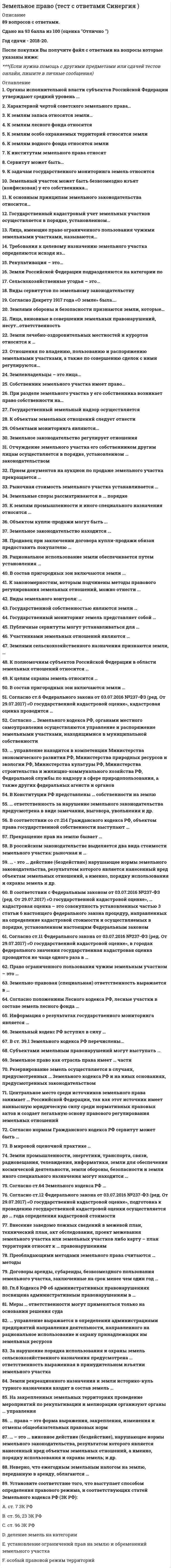     
          Описание
          30 вопросов с правильными ответамиСдано на 97 баллов из 100 ОтличноГод сдачи - 2021.После покупки Вы получите файл с ответами на вопросы которые указаны ниже:Правильные ответы в файле выделены зеленым цветом ***(Если нужна помощь с другими предметами по юриспруденции, пишите в личные сообщения) 
          Оглавление
          Государственный мониторинг земель представляет собой … распределение земель по целевому назначениюсистему наблюдений за состоянием земель, оценки и прогнозирования их использованияосуществление оценки земельных участков… управление выражается в определении администрациями предприятий направления деятельности, направленного на рациональное использование и охрану принадлежащих им земельных ресурсов муниципальноепроизводственное внутрихозяйственноеобщественноеНеверно, что ежегодным земельным налогом на землю, переданную в аренду, облагаются … арендаторысобственники землиземлевладельцыземлепользователи Земельный кодекс РФ вступил в силу … 1 марта 1996 г.30 октября 2001 г.4 декабря 2006 г.1 марта 2005 г.Согласно ст. 64 земельного кодекса РФ, … земельные споры рассматриваются в административном порядке, но также спор может быть передан сторонами на разрешение в третейский судземельные споры рассматриваются только в административном порядкеземельные споры рассматриваются в судебном порядкедо принятия дела к производству судом земельный спор может быть передан сторонами на разрешение в третейский судДоговоры аренды, субаренды, безвозмездного пользования земельного участка, заключенные на срок менее чем один год, … подлежат государственной регистрациине подлежат государственной регистрации во всех случаяхне подлежат государственной регистрации, за исключением случаев, установленных федеральными законамиИнформация о результатах государственного мониторинга земель является … закрытойобщедоступной (за исключением информации, доступ к которой ограничен федеральными законами)открытой и полностью общедоступнойСубъектами земельных правонарушений могут выступать … только должностные лица органов государственной и муниципальной властироссийские и иностранные физические и юридические лица, лица без гражданства, должностные лица органов государственной и муниципальной властироссийские и иностранные физические и юридические лица, обязательно зарегистрированные по месту проживания/пребываниятолько российские физические и юридические лицаЗемельное право как отрасль права имеет … части трехчленное деление: общая, особенная и универсальнаячетырехчленное деление: минимальная, базовая, универсальная и особеннаядвучленное деление: общая и особеннаяПреобладающими методами земельного права считаются … методы диспозитивный и финансовыйконтрольный и экономическийимперативный и диспозитивныйВ ст. 39.1 земельного кодекса РФ перечислены … случаи предоставления земельного участка, находящегося в государственной или муниципальной собственности, гражданину или юридическому лицу в собственность бесплатнооснования для отказа в предоставлении земельного участка, находящегося в государственной или муниципальной собственности, без проведения торговособенности предоставления земельного участка, находящегося в государственной или муниципальной собственности, на котором расположены здание, сооружениеоснования предоставления земельных участков, находящихся в государственной или муниципальной собственностиЗемли промышленности, энергетики, транспорта, связи, радиовещания, телевидения, информатики, земли для обеспечения космической деятельности, земли обороны, безопасности и земли иного специального назначения могут находиться … в федеральной собственности, собственности субъектов РФ, муниципальной и частной собственноститолько в федеральной собственноститолько в федеральной и муниципальной собственностиВ мировой оценочной практике … выделяют три вида оценки стоимости земельных участков: массовую, индивидуальную и особую оценкусуществует только массовая оценка стоимости земельных участковвыделяют два вида оценки стоимости земельных участков: массовую и индивидуальную оценкусуществует только индивидуальная оценка стоимости земельных участковСогласно нормам гражданского и земельного кодексов РФ, сервитут может быть … краткосрочным и долгосрочнымюридическим и частнымобщим (частным) и публичнымсрочным и постояннымгосударственным и муниципальнымГл. 8 кодекса РФ об административных правонарушениях посвящена административным правонарушениям в … области охраны собственностипромышленности, строительстве и энергетикесельском хозяйстве, ветеринарии и мелиорации земельобласти охраны окружающей среды и природопользованияВнесение заведомо ложных сведений в межевой план, технический план, акт обследования, проект межевания земельного участка или земельных участков либо карту-план территории относят к … правонарушениям административнымземельно-правовымуголовнымдисциплинарнымгражданско-правовымВ соответствии со ст. 214 гражданского кодекса РФ, объектом права государственной собственности выступают … земельные участки, переданные Российской Федерации или субъектам Российской Федерации в муниципальную собственностьземля и другие природные ресурсы, не находящиеся в собственности граждан, юридических лиц и муниципальных образованийприродные ресурсы, находящиеся в собственности муниципальных образованийземля и другие природные ресурсы, находящиеся в собственности юридических лиц и муниципальных образованийЦентральное место среди источников земельного права занимает … Российской Федерации, так как этот источник имеет наивысшую юридическую силу среди нормативных правовых актов и создает легальную основу правового регулирования земельных отношений Впишите ответ – … – это … виновное действие (бездействие), нарушающее нормы земельного законодательства, результатом которого является нанесенный вред объектам земельных отношений, а именно, порядку использования и охраны земель; и др. Впишите ответ – Установите соответствие статей Конституции РФ и содержащихся в НИХ норм., непосредственно посвященных регулированию земельных отношений:·        Ст. 9·        Ст. 9·        Ст. 42·        Ст. 58|  ·        о земле и других природных ресурсах, находящихся в различных формах собственности·        о праве частной собственности на землю и регулировании условий и порядка пользования ею на основе федерального закона·        о праве каждого на благоприятную окружающую среду·        об обязанности каждого сохранять природу, бережно относиться к природным богатствамРезервирование земель осуществляется в случаях, предусмотренных … земельного кодекса РФ и на иных основаниях, предусмотренных законодательством ст. 34, 42, 57 и 89ст. 57.1, 68, 87 и 99ст. 49, 70.1, 90, 95 и 102 ст. 23, 39.12, 83 и 106Прекращение прав на землю бывает … добровольным или принудительнымполным или частичнымчастным или государственнымЗемли рекреационного назначения и земли и историко-культурного назначения входят в состав земель … запасанаселенных пунктовпромышленности и иного специального назначенияособо охраняемых территорийПраво ограниченного пользования чужим земельным участком – это … Впишите ответ – Ответ: В конституции рф представлены … собственности на землю две формытри формычетыре формыпять формК землям запаса относятся земли, … находящиеся в собственности граждан и юридических лиццелевое назначение которых не определеноимеющие особое природоохранное, научное, историко-культурное, эстетическое и иное ценное значениенаходящиеся в государственной или муниципальной собственности и не предоставленные гражданам или юридическим лицам (за исключением земель фонда перераспределения земель)Земельно-правовая (специальная) ответственность выражается в … виде замечания, выговора, увольненияпринудительном прекращении права на землю в качестве санкций за нарушения земельного законодательства, а именно в изъятии земельного участкавозмещении ущерба, причиненного нарушением земельного законодательствапредупреждения или штрафаСогласно положениям лесного кодекса РФ, лесные участки в составе земель лесного фонда … находятся в федеральной собственностимогут находиться в федеральной, муниципальной и частной собственностимогут находиться в собственности субъектов РФ и муниципальных образованийЗа нарушение порядка использования и охраны земель сельскохозяйственного назначения предусмотрена … ответственность, выраженная в принудительном изъятии земельного участка гражданско-правоваяадминистративнаяспециальная (земельно-правовая)дисциплинарнаяУстановите соответствие того, что выступает способом определения правового режима, и соответствующих статей Земельного кодекса РФ (ЗК РФ): ·        ст. 7 ЗК РФ·        ст. 56, 23 ЗК РФ·        ст. 96 ЗК РФ  ·        деление земель на категории ·        установление ограничений прав на землю и обременений земельного участка·        особый правовой режим территорий 
            
            
            Земельное право тест с ответами Синергия 2021 -2022 Значение в ячейке Е5 после введения в нее формулы =ЕСЛИ(И(С6=5;D6=3);$D$3*2;ЕСЛИ(И(C6>=3;D6=3);$D$3;0))Значение главного квантового числа, равное 3, имеют электроны внешнего энергетического уровня элементов…Значение измеренной скорости автомобиля на определенном участке, зафиксированные на любом носителе, – это …Значение индекса затрат на производство зависит от изменения …Значения … из 16 целевых индикаторов Программы «Развитие физической культуры и спорта в Российской Федерации на 2006–2015 гг.» в 2012 году не достигнутыЗначения предельно допустимых концентраций чрезвычайно опасных вредных веществ составляют …Земельное право СинергияЗемельное право синергия 3 семестрЗемельное право. Синергия ответыЗемельное право. Синергия. Ответы на тест.Земельное право тестЗемельное право тест МФПУ СинергияЗемельное право.Тест Синергия 2021г (87 баллов)