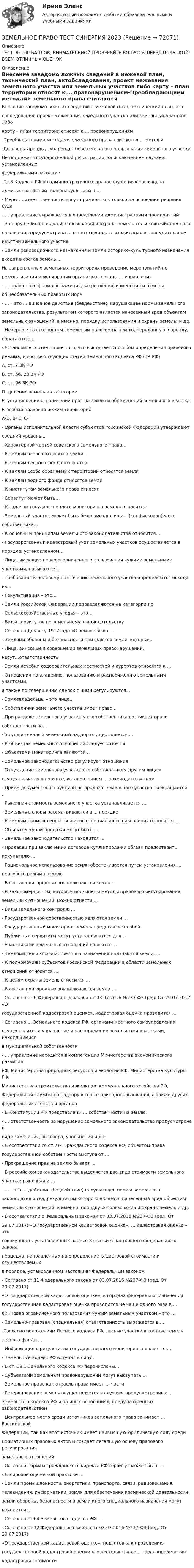     
            Описание
            ТЕСТ 90-100 БАЛЛОВ, ВНИМАТЕЛЬНОЙ ПРОВЕРЯЙТЕ ВОПРОСЫ ПЕРЕД ПОКУПКОЙ! ВСЕМ ОТЛИЧНЫХ ОЦЕНОК 
            Оглавление
            Внесение заведомо ложных сведений в межевой план, технический план, актобследования, проект межевания земельного участка или земельных участков либо карту – план территории относят к … правонарушениям-Преобладающими методами земельного права считаются … методы-Договоры аренды, субаренды, безвозмездного пользования земельного участка, Не подлежат государственной регистрации, за исключением случаев, установленных федеральными законами-Гл.8 Кодекса РФ об административных правонарушениях посвящена административным правонарушениям в …- Меры … ответственности могут применяться только на основании решения суда- … управление выражается в определении администрациями предприятий - За нарушение порядка использования и охраны земель сельскохозяйственного назначения предусмотрена … ответственность выраженная в принудительном изъятии земельного участка- Земли рекреационного назначения и земли историко-куль турного назначения входят в состав земель …На закрепленных земельных территориях проведение мероприятий по рекультивации и мелиорации организуют органы … управления - … права – это форма выражения, закрепления, изменения и отмены общеобязательных правовых норм - … – это … виновное действие (бездействие), нарушающее нормы земельного законодательства, результатом которого является нанесенный вред объектам земельных отношений, а именно, порядку использования и охраны земель; и др.- Неверно, что ежегодным земельным налогом на землю, переданную в аренду, облагаются …- Установите соответствие того, что выступает способом определения правового режима, и соответствующих статей Земельного кодекса РФ (ЗК РФ): A. ст. 7 ЗК РФ B. ст. 56, 23 ЗК РФ C. ст. 96 ЗК РФ D. деление земель на категории E. установление ограничений прав на землю и обременений земельного участка F. особый правовой режим территорийA-D, B- E, C-F- Органы исполнительной власти субъектов Российской Федерации утверждаютсредний уровень ... - Характерной чертой советского земельного права…- К землям запаса относятся земли…- К землям лесного фонда относятся- К землям особо охраняемых территорий относятся земли- К землям водного фонда относятся земли- К институтам земельного права относят- Сервитут может быть…- К задачам государственного мониторинга земель относится- Земельный участок может быть безвозмездно изъят (конфискован) у егособственника…- К основным принципам земельного законодательства относится…- Государственный кадастровый учет земельных участков осуществляется впорядке, установленном…- Лица, имеющие право ограниченного пользования чужими земельнымиучастками, называются…- Требования к целевому назначению земельного участка определяются исходя из…- Рекультивация – это…- Земли Российской Федерации подразделяются на категории по- Сельскохозяйственные угодья – это…- Виды сервитутов по земельному законодательству- Согласно Декрету 1917года «О земле» была….- Землями обороны и безопасности признаются земли, которые…- Лица, виновные в совершении земельных правонарушений,несут…ответственность- Земли лечебно-оздоровительных местностей и курортов относятся к …- Отношения по владению, пользованию и распоряжению земельными участками,а также по совершению сделок с ними регулируются…- Землевладельцы – это лица…- Собственник земельного участка имеет право…- При разделе земельного участка у его собственника возникает правособственности на…-Государственный земельный надзор осуществляется …- К объектам земельных отношений следует отнести- Объектами мониторинга являются…- Земельное законодательство регулирует отношения- Отчуждение земельного участка его собственником другим лицамосуществляется в порядке, установленном … законодательством- Прием документов на аукцион по продаже земельного участка прекращается ...- Рыночная стоимость земельного участка устанавливается ...- Земельные споры рассматриваются в ... порядке- К землям промышленности и иного специального назначения относятся ...- Объектом купли-продажи могут быть ...- Земельное законодательство находится ...- Продавец при заключении договора купли-продажи обязан предоставитьпокупателю ...- Рациональное использование земли обеспечивается путем установления ...правового режима земель- В состав пригородных зон включаются земли ...- К закономерностям, которым подчинены методы правового регулированияземельных отношений, можно отнести ... - Виды земельного контроля: …- Государственной собственностью являются земли … - Государственный мониторинг земель представляет собой …- Публичные сервитуты могут устанавливаться для … - Участниками земельных отношений являются …- Землями сельскохозяйственного назначения признаются земли, …- К полномочиям субъектов Российской Федерации в области земельных отношений относится … - К целям охраны земель относится …- В состав пригородных зон включаются земли … - Согласно ст.6 Федерального закона от 03.07.2016 №237-ФЗ (ред. От 29.07.2017) «О государственной кадастровой оценке», кадастровая оценка проводится …- Согласно … Земельного кодекса РФ, органами местного самоуправления осуществляются управление и распоряжение земельными участками, находящимися в муниципальной собственности- … управление находится в компетенции Министерства экономического развития РФ, Министерства природных ресурсов и экологии РФ, Министерства культуры РФ, Министерства строительства и жилищно-коммунального хозяйства РФ, Федеральной службы по надзору в сфере природопользования, а также других федеральных агенств и органов- В Конституции РФ представлены … собственности на землю- … ответственность за нарушение земельного законодательства предусмотрена в виде замечания, выговора, увольнения и др.- В соответствии со ст.214 Гражданского кодекса РФ, объектом права государственной собственности выступают …- Прекращение прав на землю бывает …- В российском законодательстве выделяется два вида стоимости земельного участка: рыночная и …- … - это … действие (бездействие) нарушающее нормы земельного законодательства, результатом которого является нанесенный вред объектам земельных отношений, а именно, порядку использования и охраны земель и др. - В соответствии с Федеральным законом от 03.07.2016 №237-ФЗ (ред. От 29.07.2017) «О государственной кадастровой оценке», … кадастровая оценка – это совокупность установленных частью 3 статьи 6 настоящего федерального закона процедур, направленных на определение кадастровой стоимости и осуществляемых в порядке, установленном настоящим Федеральным законом- Согласно ст.11 Федерального закона от 03.07.2016 №237-ФЗ (ред. От 29.07.2017) «О государственной кадастровой оценке», в городах федерального значения государственная кадастровая оценка проводится не чаще одного раза в …62. Право ограниченного пользования чужим земельным участком – это …- Земельно-правовая (специальная) ответственность выражается в …-Согласно положениям Лесного кодекса РФ, лесные участки в составе земель лесного фонда …- Информация о результатах государственного мониторинга является …- Земельный кодекс РФ вступил в силу …- В ст. 39.1 Земельного кодекса РФ перечислены…- Субъектами земельным правонарушений могут выступать …- Земельное право как отрасль права имеет … части - Резервирование земель осуществляется в случаях, предусмотренных … Земельного кодекса РФ и на иных основаниях, предусмотренных законодательством- Центральное место среди источников земельного права занимает … Россиийской Федерации, так как этот источник имеет наивысшую юридическую силу среди нормативных правовых актов и создает легальную основу правового регулирования земельных отношений- Согласно нормам Гражданского кодекса РФ сервитут может быть …- В мировой оценочной практике …- Земли промышленности, энергетики, транспорта, связи, радиовещания, телевидения, информатики, земли для обеспечения космической деятельности, земли обороны, безопасности и земли иного специального назначения могут находится …- Согласно ст.64 Земельного кодекса РФ …- Согласно ст.12 Федерального закона от 03.07.2016 №237-ФЗ (ред. От 29.07.2017) «О государственной кадастровой оценке», подготовка к проведению государственной кадастровой оценки осуществляется до … года определения кадастровой стоимости  
            
            
            Земельное право. Синергия. Ответы на тест. 2022ЗЕМЕЛЬНОЕ ПРАВО ТЕСТ СИНЕРГИЯ 2023Земельное право (тест с ответами ММА/ИДО)ЗЕМЕЛЬНОЕ ПРАВО тест с ответами Синергия 2022 Земельное право (тест с ответами Синергия/МОИ/ МТИ /МОСАП)Земельный участок как объект земельных правоотношений: понятие, целевое назначение и разрешенное использованиеЗемли лесного и водного фонда, земли запасаЗемельное право ПЗ 4,5 (ТГУ РОСДИСТАНТ)Земельное право ПЗ 6 (ТГУ РОСДИСТАНТ)💯 Земельное право (правильные ответы на тест Синергия / МОИ / МТИ / МосАП)💯 Земельное право (правильные ответы на тест Синергия / МОИ / МТИ / МосАП, август 2023)Земельное право. Практическое задание 2 РосдистантЗемельное право.Практическое задание. ММУ.Земельное право сдан 26.08.23 на 100 баллов Синергия