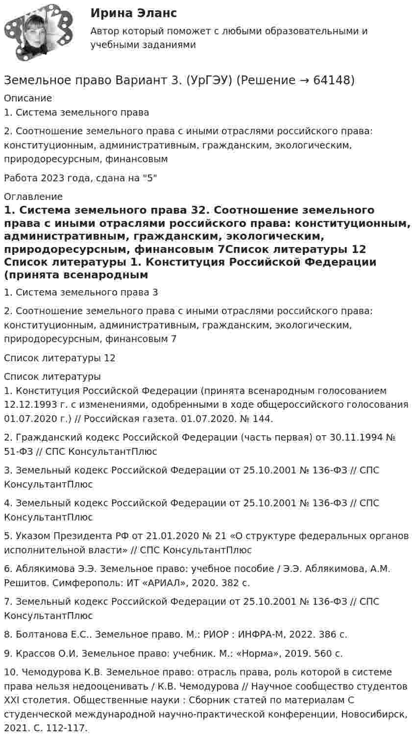      
            Описание
            1. Система земельного права	2. Соотношение земельного права с иными отраслями российского права: конституционным, административным, гражданским, экологическим, природоресурсным, финансовым	Работа 2023 года, сдана на 5  
            Оглавление
            1. Система земельного права	32. Соотношение земельного права с иными отраслями российского права: конституционным, административным, гражданским, экологическим, природоресурсным, финансовым	7Список литературы	12 
            Список литературы
            1.	Конституция Российской Федерации (принята всенародным голосованием 12.12.1993 г. с изменениями, одобренными в ходе общероссийского голосования 01.07.2020 г.) // Российская газета. 01.07.2020. № 144. 2.	Гражданский кодекс Российской Федерации (часть первая) от 30.11.1994 № 51-ФЗ // СПС КонсультантПлюс3.	Земельный кодекс Российской Федерации от 25.10.2001 № 136-ФЗ // СПС КонсультантПлюс4.	Земельный кодекс Российской Федерации от 25.10.2001 № 136-ФЗ // СПС КонсультантПлюс5.	Указом Президента РФ от 21.01.2020 № 21 «О структуре федеральных органов исполнительной власти» // СПС КонсультантПлюс6.	Аблякимова Э.Э. Земельное право: учебное пособие / Э.Э. Аблякимова, А.М. Решитов. Симферополь: ИТ «АРИАЛ», 2020. 382 с.7.	Земельный кодекс Российской Федерации от 25.10.2001 № 136-ФЗ // СПС КонсультантПлюс8.	Болтанова Е.С.. Земельное право. М.: РИОР : ИНФРА-М, 2022. 386 с. 9.	Крассов О.И. Земельное право: учебник. М.: «Норма», 2019. 560 с. 10.	Чемодурова К.В. Земельное право: отрасль права, роль которой в системе права нельзя недооценивать / К.В. Чемодурова // Научное сообщество студентов XXI столетия. Общественные науки : Сборник статей по материалам C студенческой международной научно-практической конференции, Новосибирск, 2021. С. 112-117. 
            
            
            Земельное право 3 семестр синергияЗемельное право  Вариант 3. (УрГЭУ) 💯 Земельное право (все ответы на тест Синергия / МТИ / МосАП, июль 2022)💯 Земельное право (все ответы на тест Синергия / МТИ / МосАП, май 2023)💯 Земельное право (все ответы на тест Синергия / МТИ / МосАП, март 2023)земельное право задачиземельное право задачиЗемельное правоЗемельное правоЗемельное правоЗемельное правоЗемельное правоЗемельное право 100 баллов 30+30 СинергияЗемельное право (211 вопросов)