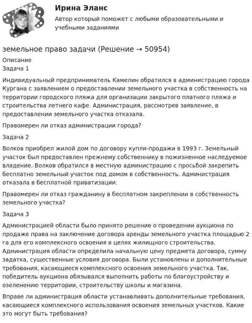      
            Описание
            	Задача 1 Индивидуальный предприниматель Камелин обратился в администрацию города Кургана с заявлением о предоставлении земельного участка в собственность на территории городского пляжа для организации закрытого платного пляжа и строительства летнего кафе. Администрация, рассмотрев заявление, в предоставлении земельного участка отказала. 	Правомерен ли отказ администрации города?		Задача 2  Волков приобрел жилой дом по договору купли-продажи в 1993 г. Земельный участок был предоставлен прежнему собственнику в пожизненное наследуемое владение. Волков обратился в местную администрацию с просьбой закрепить бесплатно земельный участок под домом в собственность. Администрация отказала в бесплатной приватизации.  	Правомерен ли отказ гражданину в бесплатном закреплении в собственность земельного участка?	Задача 3  Администрацией области было принято решение о проведении аукциона по продаже права на заключение договора аренды земельного участка площадью 2 га для его комплексного освоения в целях жилищного строительства. Администрация области определила начальную цену предмета договора, сумму задатка, существенные условия договора. Были установлены и дополнительные требования, касающиеся комплексного освоения земельного участка. Так, победитель аукциона обязывался выполнить работы по благоустройству и озеленению территории, строительству школы и магазина.	Вправе ли администрация области устанавливать дополнительные требования, касающиеся комплексного использования освоения земельных участков. Какие это могут быть требования?  
            
            
            земельное право задачиземельное право задачиЗемельное право ИТОГОВЫЙ ТЕСТ Земельное право ММУ 2023г.Земельное право Ответы на тест Синергия МОИ МТИ💯 Земельное право (ответы на тест Синергия / МОИ / МТИ / МосАП, октябрь 2023)Земельное право Ответы на тесты 1-3 и Итоговое тестирование Витте МУИВЗемельное право 100 баллов 30+30 СинергияЗемельное право (211 вопросов)Земельное право 3 задания СибУПКЗемельное право 3 семестр синергияЗемельное право  Вариант 3. (УрГЭУ) 💯 Земельное право (все ответы на тест Синергия / МТИ / МосАП, июль 2022)💯 Земельное право (все ответы на тест Синергия / МТИ / МосАП, май 2023)