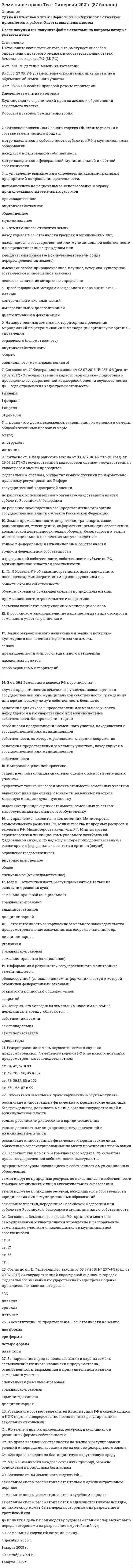    
          Описание
          89 вопросов с ответами.Сдано на 93 балла из 100 (оценка Отлично )Год сдачи - 2018-20.После покупки Вы получите файл с ответами на вопросы которые указаны ниже:﻿***(Если нужна помощь с другими предметами или сдачей тестов онлайн, пишите в личные сообщения) 
          Оглавление
          1. Органы исполнительной власти субъектов Российской Федерации утверждают средний уровень ... 2. Характерной чертой советского земельного права…3. К землям запаса относятся земли…4. К землям лесного фонда относятся5. К землям особо охраняемых территорий относятся земли6. К землям водного фонда относятся земли 7. К институтам земельного права относят8. Сервитут может быть… 9. К задачам государственного мониторинга земель относится10. Земельный участок может быть безвозмездно изъят (конфискован) у его собственника…11. К основным принципам земельного законодательства относится…12. Государственный кадастровый учет земельных участков осуществляется в порядке, установленном…13. Лица, имеющие право ограниченного пользования чужими земельными участками, называются…14. Требования к целевому назначению земельного участка определяются исходя из…15. Рекультивация – это…16. Земли Российской Федерации подразделяются на категории по 17. Сельскохозяйственные угодья – это…18. Виды сервитутов по земельному законодательству19. Согласно Декрету 1917 года «О земле» была….20. Землями обороны и безопасности признаются земли, которые…21. Лица, виновные в совершении земельных правонарушений, несут…ответственность22. Земли лечебно-оздоровительных местностей и курортов относятся к …23. Отношения по владению, пользованию и распоряжению земельными участками, а также по совершению сделок с ними регулируются…24. Землевладельцы – это лица…25. Собственник земельного участка имеет право…26. При разделе земельного участка у его собственника возникает право собственности на…27. Государственный земельный надзор осуществляется28. К объектам земельных отношений следует отнести29. Объектами мониторинга являются…30. Земельное законодательство регулирует отношения31. Отчуждение земельного участка его собственником другим лицам осуществляется в порядке, установленном … законодательством32. Прием документов на аукцион по продаже земельного участка прекращается ... 33. Рыночная стоимость земельного участка устанавливается ... 34. Земельные споры рассматриваются в ... порядке 35. К землям промышленности и иного специального назначения относятся ... 36. Объектом купли-продажи могут быть ... 37. Земельное законодательство находится ... 38. Продавец при заключении договора купли-продажи обязан предоставить покупателю ...39. Рациональное использование земли обеспечивается путем установления ... 40. В состав пригородных зон включаются земли ... 41. К закономерностям, которым подчинены методы правового регулирования земельных отношений, можно отнести ... 42. Виды земельного контроля: … 43. Государственной собственностью являются земли … 44. Государственный мониторинг земель представляет собой … 45. Публичные сервитуты могут устанавливаться для … 46. Участниками земельных отношений являются … 47. Землями сельскохозяйственного назначения признаются земли, … 48. К полномочиям субъектов Российской Федерации в области земельных отношений относится … 49. К целям охраны земель относится … 50. В состав пригородных зон включаются земли … 51. Согласно ст.6 Федерального закона от 03.07.2016 №237-ФЗ (ред. От 29.07.2017) «О государственной кадастровой оценке», кадастровая оценка проводится …52. Согласно … Земельного кодекса РФ, органами местного самоуправления осуществляются управление и распоряжение земельными участками, находящимися в муниципальной собственности53. … управление находится в компетенции Министерства экономического развития РФ, Министерства природных ресурсов и экологии РФ, Министерства культуры РФ, Министерства строительства и жилищно-коммунального хозяйства РФ, Федеральной службы по надзору в сфере природопользования, а также других федеральных агенств и органов54. В Конституции РФ представлены … собственности на землю55. … ответственность за нарушение земельного законодательства предусмотрена в виде замечания, выговора, увольнения и др.56. В соответствии со ст.214 Гражданского кодекса РФ, объектом права государственной собственности выступают …57. Прекращение прав на землю бывает …58. В российском законодательстве выделяется два вида стоимости земельного участка: рыночная и …59. … - это … действие (бездействие) нарушающее нормы земельного законодательства, результатом которого является нанесенный вред объектам земельных отношений, а именно, порядку использования и охраны земель и др. 60. В соответствии с Федеральным законом от 03.07.2016 №237-ФЗ (ред. От 29.07.2017) «О государственной кадастровой оценке», … кадастровая оценка – это совокупность установленных частью 3 статьи 6 настоящего федерального закона процедур, направленных на определение кадастровой стоимости и осуществляемых в порядке, установленном настоящим Федеральным законом61. Согласно ст.11 Федерального закона от 03.07.2016 №237-ФЗ (ред. От 29.07.2017) «О государственной кадастровой оценке», в городах федерального значения государственная кадастровая оценка проводится не чаще одного раза в …62. Право ограниченного пользования чужим земельным участком – это …63. Земельно-правовая (специальная) ответственность выражается в …64. Согласно положениям Лесного кодекса РФ, лесные участки в составе земель лесного фонда …65. Информация о результатах государственного мониторинга является …66. Земельный кодекс РФ вступил в силу … 67. В ст. 39.1 Земельного кодекса РФ перечислены…68. Субъектами земельным правонарушений могут выступать …69. Земельное право как отрасль права имеет … части 70. Резервирование земель осуществляется в случаях, предусмотренных … Земельного кодекса РФ и на иных основаниях, предусмотренных законодательством71. Центральное место среди источников земельного права занимает … Россиийской Федерации, так как этот источник имеет наивысшую юридическую силу среди нормативных правовых актов и создает легальную основу правового регулирования земельных отношений72. Согласно нормам Гражданского кодекса РФ сервитут может быть …73. В мировой оценочной практике …74. Земли промышленности, энергетики, транспорта, связи, радиовещания, телевидения, информатики, земли для обеспечения космической деятельности, земли обороны, безопасности и земли иного специального назначения могут находится …75. Согласно ст.64 Земельного кодекса РФ …76. Согласно ст.12 Федерального закона от 03.07.2016 №237-ФЗ (ред. От 29.07.2017) «О государственной кадастровой оценке», подготовка к проведению государственной кадастровой оценки осуществляется до … года определения кадастровой стоимости77. Внесение заведомо ложных сведений в межевой план, технический план, акт обследования, проект межевания земельного участка или земельных участков либо карту – план территории относят к … правонарушениям78. Преобладающими методами земельного права считаются … методы79. Договоры аренды, субаренды, безвозмездного пользования земельного участка, заключенные на срок менее чем один год …80. Гл.8 Кодекса РФ об административных правонарушениях посвящена административным правонарушениям в …81. Меры … ответственности могут применяться только на основании решения суда82. … управление выражается в определении администрациями предприятий направления деятельности, направленного на рациональное использование и охрану принадлежащих им земельных ресурсов83. За нарушение порядка использования и охраны земель сельскохозяйственного назначения предусмотрена … ответственность выраженная в принудительном изъятии земельного участка84. Земли рекреационного назначения и земли историко-куль турного назначения входят в состав земель …85. На закрепленных земельных территориях проведение мероприятий по рекультивации и мелиорации организуют органы … управления 86. … права – это форма выражения, закрепления, изменения и отмены общеобязательных правовых норм 87. … – это … виновное действие (бездействие), нарушающее нормы земельного законодательства, результатом которого является нанесенный вред объектам земельных отношений, а именно, порядку использования и охраны земель; и др.88. Неверно, что ежегодным земельным налогом на землю, переданную в аренду, облагаются …89. Установите соответствие того, что выступает способом определения правового режима, и соответствующих статей Земельного кодекса РФ (ЗК РФ): A. ст. 7 ЗК РФ B. ст. 56, 23 ЗК РФ C. ст. 96 ЗК РФ D. деление земель на категории E. установление ограничений прав на землю и обременений земельного участка F. особый правовой режим территорий 
            
            
            Земельное право (тест с ответами Синергия )Земельное право тест с ответами Синергия 2021 -2022 Значение в ячейке Е5 после введения в нее формулы =ЕСЛИ(И(С6=5;D6=3);$D$3*2;ЕСЛИ(И(C6>=3;D6=3);$D$3;0))Значение главного квантового числа, равное 3, имеют электроны внешнего энергетического уровня элементов…Значение измеренной скорости автомобиля на определенном участке, зафиксированные на любом носителе, – это …Значение индекса затрат на производство зависит от изменения …Значения … из 16 целевых индикаторов Программы «Развитие физической культуры и спорта в Российской Федерации на 2006–2015 гг.» в 2012 году не достигнутыЗемельное право сборник с ответами Синергия 2021 -2022Земельное право СинергияЗемельное право синергия 3 семестрЗемельное право. Синергия ответыЗемельное право. Синергия. Ответы на тест.Земельное право тестЗемельное право тест МФПУ Синергия