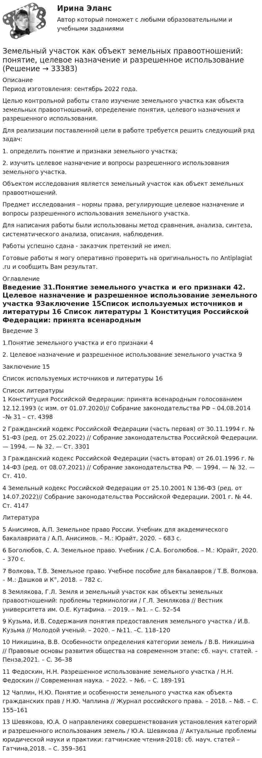      
          Описание
          Период изготовления: сентябрь 2022 года.  	Целью контрольной работы стало изучение земельного участка как объекта земельных правоотношений, определение понятия, целевого назначения и разрешенного использования.	Для реализации поставленной цели в работе требуется решить следующий ряд задач:	1.                определить понятие и признаки земельного участка;	2.                изучить целевое назначение и вопросы разрешенного использования земельного участка.	Объектом исследования является земельный участок как объект земельных правоотношений.	Предмет исследования – нормы права, регулирующие целевое назначение и вопросы разрешенного использования земельного участка.	Для написания работы были использованы метод сравнения, анализа, синтеза, систематического анализа, описания, наблюдения. Работы успешно сдана - заказчик претензий не имел.Готовые работы я могу оперативно проверить на оригинальность по Antiplagiat .ru и сообщить Вам результат. 
          Оглавление
          Введение 31.Понятие земельного участка и его признаки 42. Целевое назначение и разрешенное использование земельного участка 9Заключение 15Список используемых источников и литературы 16 
          Список литературы
          1 Конституция Российской Федерации: принята всенародным голосованием 12.12.1993 (с изм. от 01.07.2020)// Собрание законодательства РФ – 04.08.2014 –№ 31 – ст. 4398 2 Гражданский кодекс Российской Федерации (часть первая) от 30.11.1994 г. № 51-ФЗ (ред. от 25.02.2022) // Собрание законодательства Российской Федерации. — 1994. — № 32. — Ст. 33013 Гражданский кодекс Российской Федерации (часть вторая) от 26.01.1996 г. № 14-ФЗ (ред. от 08.07.2021) // Собрание законодательства РФ. — 1994. — № 32. — Ст. 410.4 Земельный кодекс Российской Федерации от 25.10.2001 N 136-ФЗ (ред. от 14.07.2022)// Собрание законодательства Российской Федерации. 2001 г.  № 44. Ст. 4147Литература5 Анисимов, А.П. Земельное право России. Учебник для академического бакалавриата / А.П. Анисимов. – М.: Юрайт, 2020. – 683 c.6 Боголюбов, С. А. Земельное право. Учебник / С.А. Боголюбов. – М.: Юрайт, 2020. – 370 c.7 Волкова, Т.В. Земельное право. Учебное пособие для бакалавров / Т.В. Волкова. – М.: Дашков и К°, 2018. – 782 c.8 Землякова, Г.Л. Земля и земельный участок как объекты земельных правоотношений: проблемы терминологии / Г.Л. Землякова // Вестник университета им. О.Е. Кутафина. – 2019. – №1. – С. 52–549 Кузьма, И.В. Содержания понятия предоставления земельного участка / И.В. Кузьма // Молодой ученый. – 2020. – №11. –С. 118–12010 Никишина, В.В. Особенности определения категории земель / В.В. Никишина // Правовые основы развития общества на современном этапе: сб. науч. статей. – Пенза,2021. – С. 36–3811 Федоскин, Н.Н. Разрешенное использование земельного участка / Н.Н. Федоскин // Современная наука. – 2022. – №6. – С. 189-19112 Чаплин, Н.Ю. Понятие и особенности земельного участка как объекта гражданских прав / Н.Ю. Чаплина // Журнал российского права. – 2018. – №8. – С. 155–16113 Шевякова, Ю.А. О направлениях совершенствования установления категорий и разрешенного использования земель / Ю.А. Шевякова // Актуальные проблемы юридической науки и практики: гатчинские чтения-2018: сб. науч. статей – Гатчина,2018. – С. 359–361
            
            
            Земельное право (тест с ответами Синергия/МОИ/ МТИ /МОСАП)Земельный участок как объект земельных правоотношений: понятие, целевое назначение и разрешенное использованиеЗемли лесного и водного фонда, земли запасаЗемснаряд СудовождениеЗима. Для многих это означает что наступили скудные, мёрзлые, холодные денькиЗима, и холодно на сердце -  стихЗимой в Италии очень захватывающе. Множество разнообразных лыжных курортов, названия всех которых не сможет выучить ни один альпинистЗемельное право. Практическое задание 2 РосдистантЗемельное право.Практическое задание. ММУ.Земельное право сдан 26.08.23 на 100 баллов СинергияЗемельное право. Синергия. На отлично!Земельное право. Синергия. Ответы на тест. 2022ЗЕМЕЛЬНОЕ ПРАВО ТЕСТ СИНЕРГИЯ 2023Земельное право (тест с ответами ММА/ИДО)