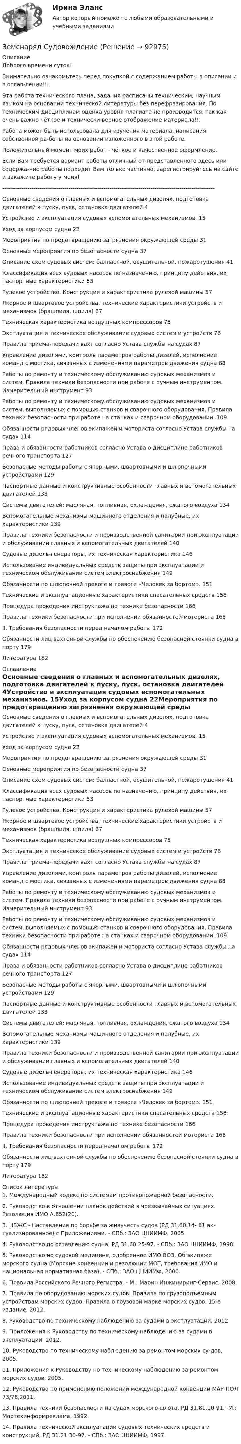      
            Описание
            Доброго времени суток!Внимательно ознакомьтесь перед покупкой с содержанием работы в описании и в оглав-лении!!!Эта работа технического плана, задания расписаны техническим, научным языком на основании технической литературы без перефразирования. По техническим дисциплинам оценка уровня плагиата не производится, так как очень важно чёткое и технически верное отображение материала!!!Работа может быть использована для изучения материала, написания собственной ра-боты на основании изложенного в этой работе.Положительный момент моих работ - чёткое и качественное оформление.Если Вам требуется вариант работы отличный от представленного здесь или содержа-ние работы подходит Вам только частично, зарегистрируйтесь на сайте и закажите работу у меня!-------------------------------------------------------------------------------------------------------------Основные сведения о главных и вспомогательных дизелях, подготовка двигателей к пуску, пуск, остановка двигателей	4Устройство и эксплуатация судовых вспомогательных механизмов.	15Уход за корпусом судна	22Мероприятия по предотвращению загрязнения окружающей среды	31Основные мероприятия по безопасности судна	37Описание схем судовых систем: балластной, осушительной, пожаротушения	41Классификация всех судовых насосов по назначению, принципу действия, их паспортные характеристики	53Рулевое устройство. Конструкция и характеристика рулевой машины	57Якорное и швартовое устройства, технические характеристики устройств и механизмов (брашпиля, шпиля)	67Техническая характеристика воздушных компрессоров	75Эксплуатация и техническое обслуживание судовых систем и устройств	76Правила приема-передачи вахт согласно Устава службы на судах	87Управление дизелями, контроль параметров работы дизелей, исполнение команд с мостика, связанных с изменениями параметров движения судна	88Работы по ремонту и техническому обслуживанию судовых механизмов и систем. Правила техники безопасности при работе с ручным инструментом. Измерительный инструмент	93Работы по ремонту и техническому обслуживанию судовых механизмов и систем, выполняемых с помощью станков и сварочного оборудования. Правила техники безопасности при работе на станках и сварочном оборудовании.	109Обязанности рядовых членов экипажей и моториста согласно Устава службы на судах	114Права и обязанности работников согласно Устава о дисциплине работников речного транспорта	127Безопасные методы работы с якорными, швартовными и шлюпочными устройствами	129Паспортные данные и конструктивные особенности главных и вспомогательных двигателей	133Системы двигателей: масляная, топливная, охлаждения, сжатого воздуха	134Вспомогательные механизмы машинного отделения и палубные, их характеристики	139Правила техники безопасности и производственной санитарии при эксплуатации и обслуживании главных и вспомогательных двигателей	140Судовые дизель-генераторы, их техническая характеристика	146Использование индивидуальных средств защиты при эксплуатации и техническом обслуживании систем электроснабжения	149Обязанности по шлюпочной тревоге и тревоге «Человек за бортом».	151Технические и эксплуатационные характеристики спасательных средств	158Процедура проведения инструктажа по технике безопасности	166Правила техники безопасности при исполнении обязанностей моториста	168II. Требования безопасности перед началом работы	172Обязанности лиц вахтенной службы по обеспечению безопасной стоянки судна в порту	179Литература	182 
            Оглавление
            Основные сведения о главных и вспомогательных дизелях, подготовка двигателей к пуску, пуск, остановка двигателей	4Устройство и эксплуатация судовых вспомогательных механизмов.	15Уход за корпусом судна	22Мероприятия по предотвращению загрязнения окружающей среды	31Основные мероприятия по безопасности судна	37Описание схем судовых систем: балластной, осушительной, пожаротушения	41Классификация всех судовых насосов по назначению, принципу действия, их паспортные характеристики	53Рулевое устройство. Конструкция и характеристика рулевой машины	57Якорное и швартовое устройства, технические характеристики устройств и механизмов (брашпиля, шпиля)	67Техническая характеристика воздушных компрессоров	75Эксплуатация и техническое обслуживание судовых систем и устройств	76Правила приема-передачи вахт согласно Устава службы на судах	87Управление дизелями, контроль параметров работы дизелей, исполнение команд с мостика, связанных с изменениями параметров движения судна	88Работы по ремонту и техническому обслуживанию судовых механизмов и систем. Правила техники безопасности при работе с ручным инструментом. Измерительный инструмент	93Работы по ремонту и техническому обслуживанию судовых механизмов и систем, выполняемых с помощью станков и сварочного оборудования. Правила техники безопасности при работе на станках и сварочном оборудовании.	109Обязанности рядовых членов экипажей и моториста согласно Устава службы на судах	114Права и обязанности работников согласно Устава о дисциплине работников речного транспорта	127Безопасные методы работы с якорными, швартовными и шлюпочными устройствами	129Паспортные данные и конструктивные особенности главных и вспомогательных двигателей	133Системы двигателей: масляная, топливная, охлаждения, сжатого воздуха	134Вспомогательные механизмы машинного отделения и палубные, их характеристики	139Правила техники безопасности и производственной санитарии при эксплуатации и обслуживании главных и вспомогательных двигателей	140Судовые дизель-генераторы, их техническая характеристика	146Использование индивидуальных средств защиты при эксплуатации и техническом обслуживании систем электроснабжения	149Обязанности по шлюпочной тревоге и тревоге «Человек за бортом».	151Технические и эксплуатационные характеристики спасательных средств	158Процедура проведения инструктажа по технике безопасности	166Правила техники безопасности при исполнении обязанностей моториста	168II. Требования безопасности перед началом работы	172Обязанности лиц вахтенной службы по обеспечению безопасной стоянки судна в порту	179Литература	182 
            Список литературы
            1.	Международный кодекс по системам противопожарной безопасности.2.	Руководство в отношении планов действий в чрезвычайных ситуациях. Резолюция ИМО А.852(20).3.	НБЖС - Наставление по борьбе за живучесть судов (РД 31.60.14- 81 ак-туализированное) с Приложениями. - СПб.: ЗАО ЦНИИМФ, 2005.4.	Руководство по оставлению судна, РД 31.60.25-97. - СПб.: ЗАО ЦНИИМФ, 1998.5.	Руководство но судовой медицине, одобренное ИМО ВОЗ. Об экипаже морского судна (Морские конвенции и резолюции МОТ, требования ИМО и национальная нормативная база). - СПб.: ЗАО ЦНИИМФ, 2000.6.	Правила Российского Речного Регистра. - М.: Марин Инжиниринг-Сервис, 2008.7.	Правила по оборудованию морских судов. Правила по грузоподъемным устройствам морских судов. Правила о грузовой марке морских судов. 15-е издание, 2012.8.	Руководство по техническому наблюдению за судами в эксплуатации, 20129.	Приложения к Руководству по техническому наблюдению за судами в эксплуатации, 2012.10.	Руководство по техническому наблюдению за ремонтом морских су-дов, 2005.11.	Приложения к Руководству но техническому наблюдению за ремонтом морских судов, 2005.12.	Руководство по применению положений международной конвенции МАР-ПОЛ 73/78,2011.13.	Правила техники безопасности на судах морского флота, РД 31.81.10-91. -М.: Мортехинформреклама, 1992.14.	Правила технической эксплуатации судовых технических средств и конструкций, РД 31.21.30-97. - СПб.: ЗАО ЦНИИМФ, 1997.  
            
            
            Земли лесного и водного фонда, земли запасаЗемснаряд СудовождениеЗима. Для многих это означает что наступили скудные, мёрзлые, холодные денькиЗима, и холодно на сердце -  стихЗимой в Италии очень захватывающе. Множество разнообразных лыжных курортов, названия всех которых не сможет выучить ни один альпинистЗлоупотребление доверенной властью (служебным положением) ради личной  выгоды – это …  Знаки-символы …Земельное право сдан 26.08.23 на 100 баллов СинергияЗемельное право. Синергия. На отлично!Земельное право. Синергия. Ответы на тест. 2022ЗЕМЕЛЬНОЕ ПРАВО ТЕСТ СИНЕРГИЯ 2023Земельное право (тест с ответами ММА/ИДО)ЗЕМЕЛЬНОЕ ПРАВО тест с ответами Синергия 2022 Земельное право (тест с ответами Синергия/МОИ/ МТИ /МОСАП)