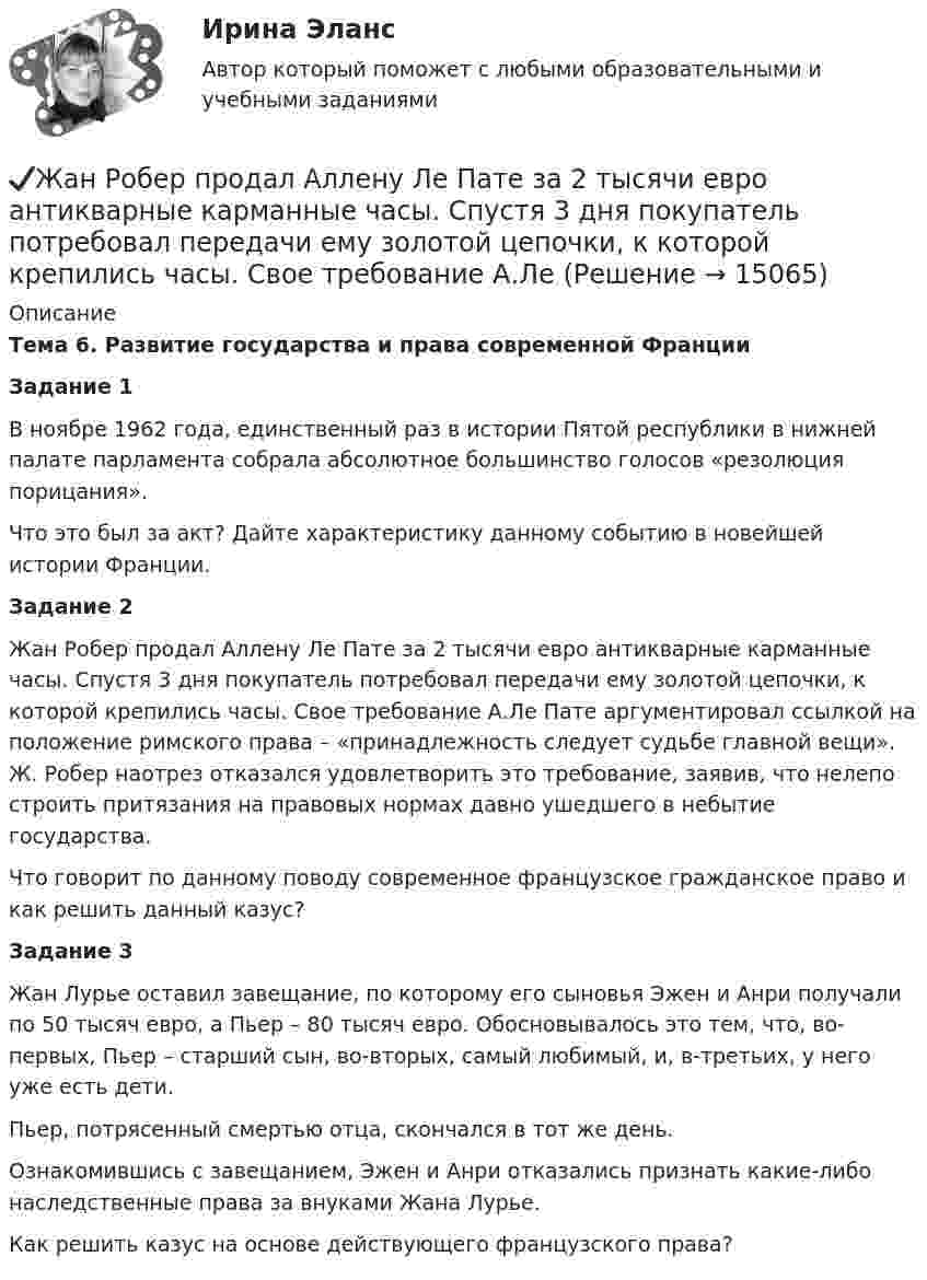      
          Описание
          Тема 6. Развитие государства и права современной ФранцииЗадание 1	В ноябре 1962 года, единственный раз в истории Пятой республики в нижней палате парламента собрала абсолютное большинство голосов «резолюция порицания».	Что это был за акт? Дайте характеристику данному событию в новейшей истории Франции.Задание 2	Жан Робер продал Аллену Ле Пате за 2 тысячи евро антикварные карманные часы. Спустя 3 дня покупатель потребовал передачи ему золотой цепочки, к которой крепились часы. Свое требование А.Ле Пате аргументировал ссылкой на положение римского права – «принадлежность следует судьбе главной вещи». Ж. Робер наотрез отказался удовлетворить это требование, заявив, что нелепо строить притязания на правовых нормах давно ушедшего в небытие государства.	Что говорит по данному поводу современное французское гражданское право и как решить данный казус?Задание 3	Жан Лурье оставил завещание, по которому его сыновья Эжен и Анри получали по 50 тысяч евро, а Пьер – 80 тысяч евро. Обосновывалось это тем, что, во-первых, Пьер – старший сын, во-вторых, самый любимый, и, в-третьих, у него уже есть дети. 	Пьер, потрясенный смертью отца, скончался в тот же день. 	Ознакомившись с завещанием, Эжен и Анри отказались признать какие-либо наследственные права за внуками Жана Лурье. 	Как решить казус на основе действующего французского права?  
            
            
            Жан Жак Руссо о теории общественного договора✔️Жан Робер продал Аллену Ле Пате за 2 тысячи евро антикварные карманные часы. Спустя 3 дня покупатель потребовал передачи ему золотой цепочки, к которой крепились часы. Свое требование А.Ле Жанры детской литературы многообразны. Они разнообразны по своему содержанию, форме, структуре.Жанры и формы современных теле- и радиовещания ММУ 2023г.Жанры мультимедиа ММУ 2023г.жаргон автомобилистов   -   краткие терминыЖелание и способность продавцов (производителей) реализовать свой товар  по определенной цене – это … Естествознание Учение о биосфере и экологии Тест №5Естествознание Физика как основа естествознания Тест №6 Есть 4 монеты, среди которых одна фальшивая. Фальшивая монета отличается по весу от настоящей, но неизвестно, легче она или тяжелее. Как при помощи чашечных весов за два взвешивания найти фальшивую монету?Есть ли  перечень того, что не подлежит дарению?етоды принятия и исполнение управленческих решений в государственном и муниципальном управлении Еще один вариант. Необходимо разработать план проекта по созданию бизнеса (в любой интересной вам сфере) + реферат+диаграммаЕще одна КР 1. Выбрать объект описания имиджа (организация или достаточно обособленное подразделение внутри нее); 2. Определиться со своей позицией в отношении этой организации, т.е. от лица какой контактной аудитории будет проводиться