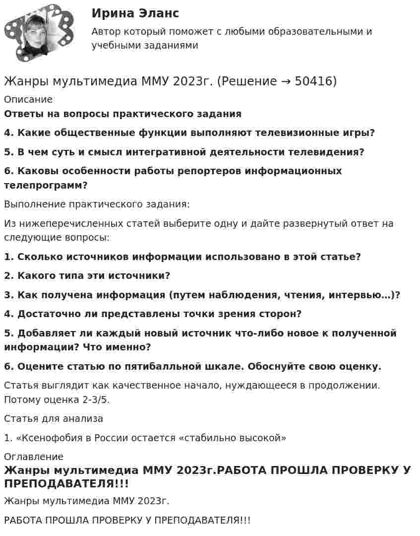    
            Описание
            Ответы на вопросы практического задания4. Какие общественные функции выполняют телевизионные игры?5. В чем суть и смысл интегративной деятельности телевидения?6. Каковы особенности работы репортеров информационных телепрограмм?	Выполнение практического задания:	Из нижеперечисленных статей выберите одну и дайте развернутый ответ на следующие вопросы: 1. Сколько источников информации использовано в этой статье?  2. Какого типа эти источники?  3. Как получена информация (путем наблюдения, чтения, интервью…)?  4. Достаточно ли представлены точки зрения сторон?  5. Добавляет ли каждый новый источник что-либо новое к полученной информации? Что именно?  6. Оцените статью по пятибалльной шкале. Обоснуйте свою оценку. 	Статья выглядит как качественное начало, нуждающееся в продолжении. Потому оценка 2-3/5.	Статья для анализа	1. «Ксенофобия в России остается «стабильно высокой» 
            Оглавление
            Жанры мультимедиа ММУ 2023г.РАБОТА ПРОШЛА ПРОВЕРКУ У ПРЕПОДАВАТЕЛЯ!!! 
            
            
            Жанры и формы современных теле- и радиовещания ММУ 2023г.Жанры мультимедиа ММУ 2023г.жаргон автомобилистов   -   краткие терминыЖелание и способность продавцов (производителей) реализовать свой товар  по определенной цене – это … Желательно, чтобы публичная речь ...Железнодорожный вагон тормозит и его скорость равномерно изменяется за время 3,3 с от 47,5 км/ч до 30 км/ч. При каком минимальном коэффициенте трения между чемоданом и полкой чемодан при торможении не начнёт скользить по полке?Железный сердечник, имеющий форму тора с квадратным сечением, несёт на себе обмотку из N = 1000 витков. Внутренний радиус тора a = 200 мм, внешний b = 250 мм. Определить энергию W, запасённую в сердечнике, Есть ли  перечень того, что не подлежит дарению?етоды принятия и исполнение управленческих решений в государственном и муниципальном управлении Еще один вариант. Необходимо разработать план проекта по созданию бизнеса (в любой интересной вам сфере) + реферат+диаграммаЕще одна КР 1. Выбрать объект описания имиджа (организация или достаточно обособленное подразделение внутри нее); 2. Определиться со своей позицией в отношении этой организации, т.е. от лица какой контактной аудитории будет проводитьсяЖалоба гражданина должна быть подана уполномоченному по правам человека в Российской Федерации не позднее ... месяцев со дня нарушения прав и свобод заявителя или с того дня, когда заявителю стало известно об их нарушении.Жан Жак Руссо о теории общественного договора✔️Жан Робер продал Аллену Ле Пате за 2 тысячи евро антикварные карманные часы. Спустя 3 дня покупатель потребовал передачи ему золотой цепочки, к которой крепились часы. Свое требование А.Ле 