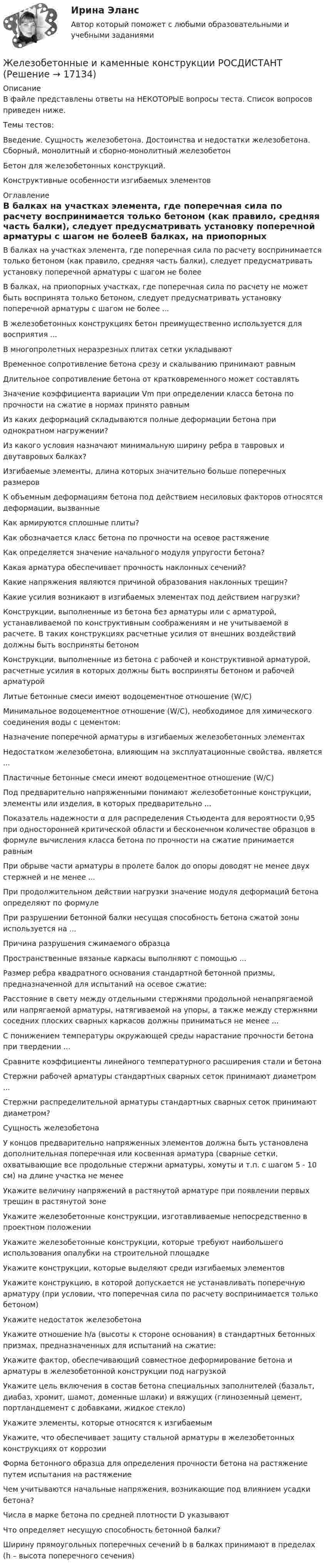     
          Описание
          В файле представлены ответы на НЕКОТОРЫЕ вопросы теста. Список вопросов приведен ниже.Темы тестов:Введение. Сущность железобетона. Достоинства и недостатки железобетона. Сборный, монолитный и сборно-монолитный железобетон Бетон для железобетонных конструкций. Конструктивные особенности изгибаемых элементов  
          Оглавление
          В балках на участках элемента, где поперечная сила по расчету воспринимается только бетоном (как правило, средняя часть балки), следует предусматривать установку поперечной арматуры с шагом не болееВ балках, на приопорных участках, где поперечная сила по расчету не может быть воспринята только бетоном, следует предусматривать установку поперечной арматуры с шагом не более ...В железобетонных конструкциях бетон преимущественно используется для восприятия ...В многопролетных неразрезных плитах сетки укладываютВременное сопротивление бетона срезу и скалыванию принимают равнымДлительное сопротивление бетона от кратковременного может составлятьЗначение коэффициента вариации Vm при определении класса бетона по прочности на сжатие в нормах принято равнымИз каких деформаций складываются полные деформации бетона при однократном нагружении?Из какого условия назначают минимальную ширину ребра в тавровых и двутавровых балках?Изгибаемые элементы, длина которых значительно больше поперечных размеровК объемным деформациям бетона под действием несиловых факторов относятся деформации, вызванныеКак армируются сплошные плиты?Как обозначается класс бетона по прочности на осевое растяжениеКак определяется значение начального модуля упругости бетона?Какая арматура обеспечивает прочность наклонных сечений?Какие напряжения являются причиной образования наклонных трещин?Какие усилия возникают в изгибаемых элементах под действием нагрузки?Конструкции, выполненные из бетона без арматуры или с арматурой, устанавливаемой по конструктивным соображениям и не учитываемой в расчете. В таких конструкциях расчетные усилия от внешних воздействий должны быть восприняты бетономКонструкции, выполненные из бетона с рабочей и конструктивной арматурой, расчетные усилия в которых должны быть восприняты бетоном и рабочей арматуройЛитые бетонные смеси имеют водоцементное отношение (W/C)Минимальное водоцементное отношение (W/C), необходимое для химического соединения воды с цементом:Назначение поперечной арматуры в изгибаемых железобетонных элементахНедостатком железобетона, влияющим на эксплуатационные свойства, является ...Пластичные бетонные смеси имеют водоцементное отношение (W/C)Под предварительно напряженными понимают железобетонные конструкции, элементы или изделия, в которых предварительно ...Показатель надежности α для распределения Стьюдента для вероятности 0,95 при односторонней критической области и бесконечном количестве образцов в формуле вычисления класса бетона по прочности на сжатие принимается равнымПри обрыве части арматуры в пролете балок до опоры доводят не менее двух стержней и не менее ...При продолжительном действии нагрузки значение модуля деформаций бетона определяют по формулеПри разрушении бетонной балки несущая способность бетона сжатой зоны используется на ...Причина разрушения сжимаемого образцаПространственные вязаные каркасы выполняют с помощью ...Размер ребра квадратного основания стандартной бетонной призмы, предназначенной для испытаний на осевое сжатие:Расстояние в свету между отдельными стержнями продольной ненапрягаемой или напрягаемой арматуры, натягиваемой на упоры, а также между стержнями соседних плоских сварных каркасов должны приниматься не менее ...С понижением температуры окружающей среды нарастание прочности бетона при твердении ...Сравните коэффициенты линейного температурного расширения стали и бетонаСтержни рабочей арматуры стандартных сварных сеток принимают диаметром ...Стержни распределительной арматуры стандартных сварных сеток принимают диаметром?Сущность железобетонаУ концов предварительно напряженных элементов должна быть установлена дополнительная поперечная или косвенная арматура (сварные сетки, охватывающие все продольные стержни арматуры, хомуты и т.п. с шагом 5 - 10 см) на длине участка не менееУкажите величину напряжений в растянутой арматуре при появлении первых трещин в растянутой зонеУкажите железобетонные конструкции, изготавливаемые непосредственно в проектном положенииУкажите железобетонные конструкции, которые требуют наибольшего использования опалубки на строительной площадкеУкажите конструкции, которые выделяют среди изгибаемых элементовУкажите конструкцию, в которой допускается не устанавливать поперечную арматуру (при условии, что поперечная сила по расчету воспринимается только бетоном)Укажите недостаток железобетонаУкажите отношение h/a (высоты к стороне основания) в стандартных бетонных призмах, предназначенных для испытаний на сжатие:Укажите фактор, обеспечивающий совместное деформирование бетона и арматуры в железобетонной конструкции под нагрузкойУкажите цель включения в состав бетона специальных заполнителей (базальт, диабаз, хромит, шамот, доменные шлаки) и вяжущих (глиноземный цемент, портландцемент с добавками, жидкое стекло)Укажите элементы, которые относятся к изгибаемымУкажите, что обеспечивает защиту стальной арматуры в железобетонных конструкциях от коррозииФорма бетонного образца для определения прочности бетона на растяжение путем испытания на растяжениеЧем учитываются начальные напряжения, возникающие под влиянием усадки бетона?Числа в марке бетона по средней плотности D указываютЧто определяет несущую способность бетонной балки? Ширину прямоугольных поперечных сечений b в балках принимают в пределах (h – высота поперечного сечения) 
            
            
            Железобетонные и каменные конструкции, пространственные несущие системы (тест с ответами) 30 вопросов 86,67%Железобетонные и каменные конструкции РОСДИСТАНТЖелезобетонные и каменные конструкции тест МТИ МОИ (ответы✅80/100 баллов)Железобетонные и каменные конструкции  (тест с ответами Синергия/МОИ/ МТИ /МОСАП)💯 Железобетонные и каменные конструкции.ти_ФРК (1/2) (ответы на тест Синергия / МОИ / МТИ / МосАП, январь 2024)Железо массой 1 кг при температуре 100 °С находится в тепловом контакте с таким же куском железа при 0 °С. Чему будет равно изменение энтропии при достижении равновесной температуры 50 °С? Считать, что молярная теплоёмкость железа равна 25,14 Дж/К.Жемчужиною современного туризма в городе Марокко, является АгадирЖелезобетонные и каменные конструкции 2. Итоговый тест 2024г. РосдистантЖелезобетонные и каменные конструкции 2 - практическиае задания - Вариант К/АЖелезобетонные и каменные конструкции 2. Практические задания. ТГУ РОСДИСТАНТЖелезобетонные и каменные конструкции 2. Промежуточные тесты сентябрь 2023г (обновленный). 💯 Железобетонные и каменные конструкции (2).ти (ответы на тест Синергия / МОИ / МТИ / МосАП, сентябрь 2023)⭐ Железобетонные и каменные конструкции (2).ти (ответы на тест Синергия / МТИ / МосАП, июнь 2022)💯 Железобетонные и каменные конструкции (2).ти (правильные ответы на тест Синергия / МОИ / МТИ / МосАП)