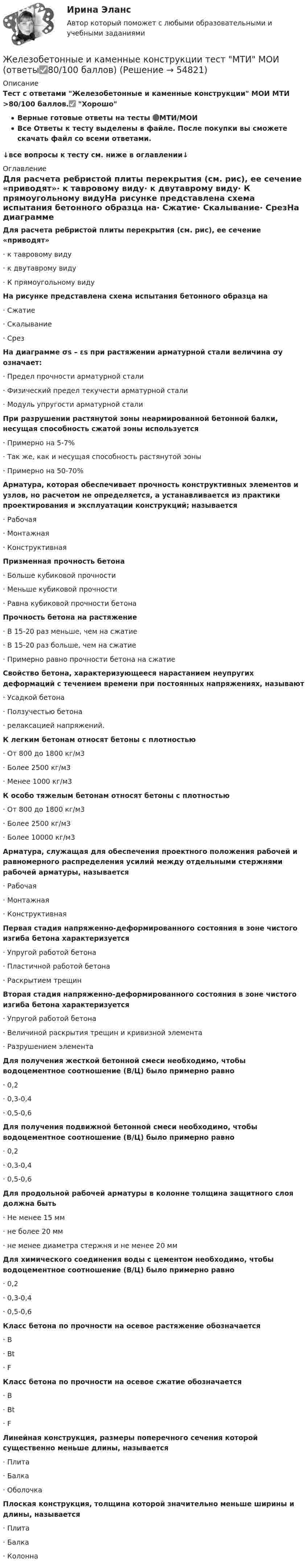     
            Описание
            Тест с ответами Железобетонные и каменные конструкции МОИ МТИ >80/100 баллов.✅ ХорошоВерные готовые ответы на тесты 🔴МТИ/МОИВсе Ответы к тесту выделены в файле. После покупки вы сможете скачать файл со всеми ответами.↓все вопросы к тесту см. ниже в оглавлении↓ 
            Оглавление
            Для расчета ребристой плиты перекрытия (см. рис), ее сечение «приводят»·                 к тавровому виду·                 к двутаврому виду·                 К прямоугольному видуНа рисунке представлена схема испытания бетонного образца на·                 Сжатие·                 Скалывание·                 СрезНа диаграмме σs – εs при растяжении арматурной стали величина σy означает:·                 Предел прочности арматурной стали·                 Физический предел текучести арматурной стали·                 Модуль упругости арматурной сталиПри разрушении растянутой зоны неармированной бетонной балки, несущая способность сжатой зоны используется·                 Примерно на 5-7%·                 Так же, как и несущая способность растянутой зоны·                 Примерно на 50-70%Арматура, которая обеспечивает прочность конструктивных элементов и узлов, но расчетом не определяется, а устанавливается из практики проектирования и эксплуатации конструкций; называется·                 Рабочая·                 Монтажная·                 КонструктивнаяПризменная прочность бетона·                 Больше кубиковой прочности·                 Меньше кубиковой прочности·                 Равна кубиковой прочности бетонаПрочность бетона на растяжение·                 В 15-20 раз меньше, чем на сжатие·                 В 15-20 раз больше, чем на сжатие·                 Примерно равно прочности бетона на сжатиеСвойство бетона, характеризующееся нарастанием неупругих деформаций с течением времени при постоянных напряжениях, называют·                 Усадкой бетона·                 Ползучестью бетона·                 релаксацией напряжений.К легким бетонам относят бетоны с плотностью·                 От 800 до 1800 кг/м3·                 Более 2500 кг/м3·                 Менее 1000 кг/м3К особо тяжелым бетонам относят бетоны с плотностью·                 От 800 до 1800 кг/м3·                 Более 2500 кг/м3·                 Более 10000 кг/м3Арматура, служащая для обеспечения проектного положения рабочей и равномерного распределения усилий между отдельными стержнями рабочей арматуры, называется·                 Рабочая·                 Монтажная·                 КонструктивнаяПервая стадия напряженно-деформированного состояния в зоне чистого изгиба бетона характеризуется·                 Упругой работой бетона·                 Пластичной работой бетона·                 Раскрытием трещинВторая стадия напряженно-деформированного состояния в зоне чистого изгиба бетона характеризуется·                 Упругой работой бетона·                 Величиной раскрытия трещин и кривизной элемента·                 Разрушением элементаДля получения жесткой бетонной смеси необходимо, чтобы водоцементное соотношение (В/Ц) было примерно равно·                 0,2·                 0,3-0,4·                 0,5-0,6Для получения подвижной бетонной смеси необходимо, чтобы водоцементное соотношение (В/Ц) было примерно равно·                 0,2·                 0,3-0,4·                 0,5-0,6Для продольной рабочей арматуры в колонне толщина защитного слоя должна быть·                 Не менее 15 мм·                 не более 20 мм·                 не менее диаметра стержня и не менее 20 ммДля химического соединения воды с цементом необходимо, чтобы водоцементное соотношение (В/Ц) было примерно равно·                 0,2·                 0,3-0,4·                 0,5-0,6Класс бетона по прочности на осевое растяжение обозначается·                 B·                 Bt·                 FКласс бетона по прочности на осевое сжатие обозначается·                 B·                 Bt·                 FЛинейная конструкция, размеры поперечного сечения которой существенно меньше длины, называется·                 Плита·                 Балка·                 ОболочкаПлоская конструкция, толщина которой значительно меньше ширины и длины, называется·                 Плита·                 Балка·                 Колонна  
            
            
            Железобетонные и каменные конструкции РОСДИСТАНТЖелезобетонные и каменные конструкции тест МТИ МОИ (ответы✅80/100 баллов)Железобетонные и каменные конструкции  (тест с ответами Синергия/МОИ/ МТИ /МОСАП)💯 Железобетонные и каменные конструкции.ти_ФРК (1/2) (ответы на тест Синергия / МОИ / МТИ / МосАП, январь 2024)Железо массой 1 кг при температуре 100 °С находится в тепловом контакте с таким же куском железа при 0 °С. Чему будет равно изменение энтропии при достижении равновесной температуры 50 °С? Считать, что молярная теплоёмкость железа равна 25,14 Дж/К.Жемчужиною современного туризма в городе Марокко, является АгадирЖенщина, 20 лет. «Недавно в результате несчастного случая я потеряла молодого человека. Я не работаю, что расстраивает мою семью, после чего они давят на меня.Железобетонные и каменные конструкции 2 - практическиае задания - Вариант К/АЖелезобетонные и каменные конструкции 2. Практические задания. ТГУ РОСДИСТАНТЖелезобетонные и каменные конструкции 2. Промежуточные тесты сентябрь 2023г (обновленный). 💯 Железобетонные и каменные конструкции (2).ти (ответы на тест Синергия / МОИ / МТИ / МосАП, сентябрь 2023)⭐ Железобетонные и каменные конструкции (2).ти (ответы на тест Синергия / МТИ / МосАП, июнь 2022)💯 Железобетонные и каменные конструкции (2).ти (правильные ответы на тест Синергия / МОИ / МТИ / МосАП)Железобетонные и каменные конструкции (обучение)
