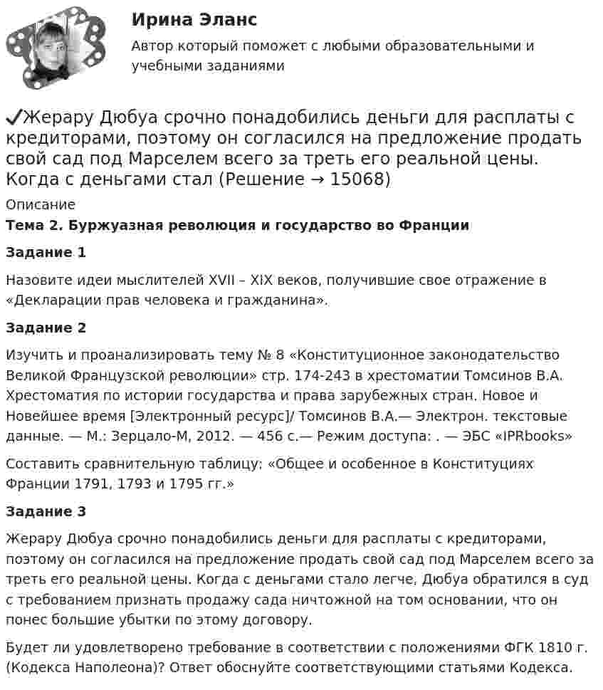      
          Описание
          Тема 2. Буржуазная революция и государство во ФранцииЗадание 1	Назовите идеи мыслителей XVII – XIX веков, получившие свое отражение в «Декларации прав человека и гражданина». Задание 2	Изучить и проанализировать тему № 8 «Конституционное законодательство Великой Французской революции» стр. 174-243 в хрестоматии Томсинов В.А. Хрестоматия по истории государства и права зарубежных стран. Новое и Новейшее время [Электронный ресурс]/ Томсинов В.А.— Электрон. текстовые данные. — М.: Зерцало-М, 2012. — 456 c.— Режим доступа: . — ЭБС «IPRbooks»	Составить сравнительную таблицу: «Общее и особенное в Конституциях Франции 1791, 1793 и 1795 гг.»Задание 3	Жерару Дюбуа срочно понадобились деньги для расплаты с кредиторами, поэтому он согласился на предложение продать свой сад под Марселем всего за треть его реальной цены. Когда с деньгами стало легче, Дюбуа обратился в суд с требованием признать продажу сада ничтожной на том основании, что он понес большие убытки по этому договору. 	Будет ли удовлетворено требование в соответствии с положениями ФГК 1810 г. (Кодекса Наполеона)? Ответ обоснуйте соответствующими статьями Кодекса.  
            
            
            Женщины очень ревнивы по своей натуре✔️Жерару Дюбуа срочно понадобились деньги для расплаты с кредиторами, поэтому он согласился на предложение продать свой сад под Марселем всего за треть его реальной цены. Когда с деньгами сталЖертвы – это …Жесткость воды обусловлена содержащимися в ней хлоридами кальция и магния. При действии на 5 л воды раствором, содержащим 5,3 г соды, образовалось 4,52 г карбонатов кальция и магния. Определить жесткость воды и массы хлоридов кальция и магния в Жёсткость пружины рессоры вагона k = 5*105 Н/м. Масса вагона грузом 4*104 кг. Вагон имеет четыре рессоры. При какой скорости вагон начнёт максимально раскачиваться вследствие удара колёс о стыки рельс, если длина рельса 12 м?Жестовая паремиология на основе немецкого языкаживопись их рекомендуется после сушки , используйте латексные краски на специальной основеЖелезобетонные и каменные конструкции тест МТИ МОИ (ответы✅80/100 баллов)Железобетонные и каменные конструкции  (тест с ответами Синергия/МОИ/ МТИ /МОСАП)💯 Железобетонные и каменные конструкции.ти_ФРК (1/2) (ответы на тест Синергия / МОИ / МТИ / МосАП, январь 2024)Железо массой 1 кг при температуре 100 °С находится в тепловом контакте с таким же куском железа при 0 °С. Чему будет равно изменение энтропии при достижении равновесной температуры 50 °С? Считать, что молярная теплоёмкость железа равна 25,14 Дж/К.Жемчужиною современного туризма в городе Марокко, является АгадирЖенщина, 20 лет. «Недавно в результате несчастного случая я потеряла молодого человека. Я не работаю, что расстраивает мою семью, после чего они давят на меня.Женщина, 25 лет. «Я живу и работаю в Китае. Есть проблема с поиском себя и отсутствием мотивации. Нет энергии. 