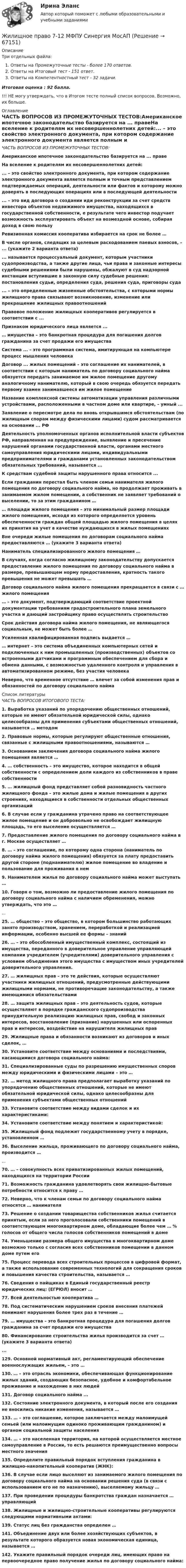     
            Описание
            Три отдельных файла:Ответы на Промежуточные тесты - более 170 ответов.Ответы на Итоговый тест - 151 ответ.Ответы на Компетентностный тест - 32 задачи.Итоговая оценка : 92 балла.!!! НЕ могу утверждать, что в Итогом тесте полный список вопросов. Возможно, их больше. 
            Оглавление
            ЧАСТЬ ВОПРОСОВ ИЗ ПРОМЕЖУТОЧНЫХ ТЕСТОВ:Американское ипотечное законодательство базируется на ... правеНа вселение к родителям их несовершеннолетних детей:... – это свойство электронного документа, при котором содержание электронного документа является полным и точным представлением подтверждаемых операций, деятельности или фактов и которому можно доверять в последующих операциях или в последующей деятельности... – это вид договора о создании иди реконструкции за счет средств инвестора объектов недвижимого имущества, находящихся в государственной собственности, е результате чего инвестор подучает возможность эксплуатировать объект на возмездной основе, собирая доход в свою пользуРевизионная комиссия кооператива избирается на срок не более …В числе органов, следящих за целевым расходованием паевых взносов, – ... (укажите 2 варианта ответа)... называется процессуальный документ, которым участники судопроизводства, а также другие лица, чьи права и законные интересы судебными решениями были нарушены, обжалуют в суд надзорной инстанции вступившие в законную силу судебные решения: постановления судьи, определения суда, решения суда, приговоры суда... – это определенные жизненные обстоятельства, с которыми нормы жилищного права связывают возникновение, изменение или прекращение жилищных правоотношенийПравовое положение жилищных кооперативов регулируется в соответствии с ...Признаком юридического лица является ...… имущества – это банкротная процедура для погашения долгов гражданина за счет продажи его имуществаСистема ... – это программная система, имитирующая на компьютере процесс мышления человекаДоговор ... жилых помещений – это соглашение их нанимателей, в соответствии с которым наниматель по договору социального найма обязуется передать занимаемое им жилое помещение другому аналогичному нанимателю, который в свою очередь обязуется передать первому взамен занимавшееся им жилое помещениеНазвание комплексной системы автоматизации управления различными устройствами, расположенными в частном доме или квартире, – умный ...Заявление о пересмотре дела по вновь открывшимся обстоятельствам (по жилищным спорам между физическими лицами) судом рассматривается на основании ... РФДеятельность уполномоченных органов исполнительной власти субъектов РФ, направленная на предупреждение, выявление и пресечение нарушений органами государственной власти, органами местного самоуправления юридическими лицами, индивидуальными предпринимателями и гражданами установленных законодательством обязательных требований, называется ...К средствам судебной защиты нарушенного права относится ...Если гражданин перестал быть членом семьи нанимателя жилого помещения по договору социального найма, но продолжает проживать в занимаемом жилом помещении, а собственник не заявляет требований о выселении, то за этим гражданином …… площади жилого помещения – это минимальный размер площади жилого помещения, исходя из которого определяется уровень обеспеченности граждан общей площадью жилого помещения в целях их принятия на учет в качестве нуждающихся в жилых помещенияхВне очереди жилые помещения по договорам социального найма предоставляются … (укажите 3 варианта ответа)Наниматель специализированного жилого помещения …В случаях, когда согласно жилищному законодательству допускается предоставление жилого помещения по договору социального найма в размере, превышающем норму предоставления, кратность такого превышения не может превышать …Договор социального найма жилого помещения прекращается в связи с … жилого помещения… – это документ, подтверждающий соответствие проектной документации требованиям градостроительного плана земельного участка и дающий застройщику право осуществлять строительствоСрок действия договора найма жилого помещения, не являющегося социальным, не может быть более …Усиленная квалифицированная подпись выдается …… интернет – это система объединенных компьютерных сетей и подключенных к ним промышленных (производственных) объектов со встроенными датчиками и программным обеспечением для сбора и обмена данными, с возможностью удаленного контроля и управления в автоматизированном режиме, без участия человекаНеверно, что временное отсутствие … влечет за собой изменения прав и обязанностей по договору социального найма 
            Список литературы
             ЧАСТЬ ВОПРОСОВ ИТОГОВОГО ТЕСТА:1. Выработка указаний по упорядочению общественных отношений, которые не имеют обязательной юридической силы, однако целесообразны для применения субъектами общественных отношений, называется … методом2. Правовые нормы, которые регулируют общественные отношения, связанные с жилищными правоотношениями, называются …3. Основанием заключения договора социального найма жилого помещения является …4.  … собственность – это имущество, которое находится в общей собственности с определением доли каждого из собственников в праве собственности5. … жилищный фонд представляет собой разновидность частного жилищного фонда – это жилые дома и жилые помещения в других строениях, находящиеся в собственности отдельных общественных организаций6. В случае если у гражданина утрачено право на соответствующее жилое помещение и он добровольно не освобождает жилищную площадь, то его выселение осуществляется …7. Предоставление жилого помещения по договору социального найма в г. Москве осуществляет …8. … – это соглашение, по которому одна сторона (наниматель по договору найма жилого помещения) обязуется за плату предоставить другой стороне (поднанимателю) жилое помещение во владение и пользование для проживания в нем9. Нанимателем жилья по договору социального найма может выступать …10. Говоря о том, возможно ли предоставление жилого помещения по договору социального найма с наличием обременения, можно утверждать, что это …...25. … общество – это общество, в котором большинство работающих занято производством, хранением, переработкой и реализацией информации, особенно высшей ее формы – знаний26. … – это обособленный имущественный комплекс, состоящий из имущества, переданного в доверительное управление управляющей компании учредителем (учредителями) доверительного управления с условием объединения этого имущества с имуществом иных учредителей доверительного управления.27. … жилищных прав – это те действия, которые осуществляют участники жилищных отношений, предусмотренные действующими жилищными нормами, не противоречащие законодательству, а также имеющимися обязательствами28. … защита жилищных прав – это деятельность судов, которые осуществляют в порядке гражданского судопроизводства принудительную реализацию жилищных прав, свобод и законных интересов, восстановление (признание) нарушенных или оспоренных прав и интересов, воздействие на нарушителя жилищных прав29. Жилищные права и обязанности возникают из договоров и иных сделок, …30. Установите соответствие между основаниями и последствиями, касающимися договора социального найма:31. Специализированные суды по разрешению имущественных споров между юридическими и физическими лицами – это …32. … метод жилищного права предполагает выработку указаний по упорядочению общественных отношений, которые не имеют обязательной юридической силы, однако целесообразны для применения субъектами общественных отношений33. Установите соответствие между видами сделок и их характеристиками:34. Установите соответствие между понятием и характеристикой:35. Жилищный фонд подлежит государственному учету в порядке, установленном …36. Выселение жильца, проживающего по договору социального найма, производится …...70. … – совокупность всех приватизированных жилых помещений, находящихся на территории России71. Возможность гражданина удовлетворять свои жилищно-бытовые потребности относится к праву …72. Неверно, что к членам семьи по договору социального найма относятся … нанимателя73. Решение о создании товарищества собственников жилья считается принятым, если за него проголосовали собственники помещений в соответствующем многоквартирном доме, обладающие более чем … % голосов от общего числа голосов собственников помещений в доме74. Уменьшение размера общего имущества в многоквартирном доме возможно только с согласия всех собственников помещении в данном доме путем его75. Процесс перевода всех строительных процессов в цифровой формат, а также использование современных технологий для сокращения сроков и повышения качества строительства, называется …76. Сведения о пайщиках в Единый государственный реестр юридических лиц: (ЕГРЮЛ) вносит …77. Всей деятельностью кооператива …78. Под систематическим нарушением сроков внесения платежей понимают нарушения более трех раз в течение …79. … имущества – это банкротная процедура для погашения долгов гражданина за счет продажи его имущества80. Финансирование строительства жилья производится за счет … (укажите 3 варианта ответа)...129. Основной нормативный акт, регламентирующий обеспечение военнослужащих жильем, – это …130. … – это отрасль экономики, обеспечивающая функционирование жилых зданий, создающих безопасное, удобное и комфортабельное проживание и нахождение в них людей131. Договор социального найма ...132. Состояние электронного документа, в который после его создания не вносились никакие изменения, называется …133. … – это соглашение, которое заключается между малоимущей семьей (или малоимущим одиноко проживающим гражданином) и органом социальной защиты населения134. … – это населенная территория, на которой осуществляется местное самоуправление в России, то есть решаются преимущественно вопросы местного значения135. Определите правильный порядок вступления гражданина в жилищно-накопительный кооператив (ЖНК):136. В случае если лицо выселяют из занимаемого жилого помещения по договору социального найма на основании решения суда (в связи с использованием его не по назначению), выселяемому жильцу …137. При проведении процедуры банкротства граждан назначается … управляющий138. Жилищные и жилищно-строительные кооперативы регулируются следующими нормативными актами:139. Статус лиц без гражданства определен …141. Объединение двух или более хозяйствующих субъектов, в результате которого образуется новая экономическая единица, называется …142. Укажите правильный порядок очереди лиц, имеющих право на первоочередное право получение жилья по договору социального найма: 
            
            
            💯 Жилищное право [6 тем] (правильные ответы на тесты Синергия / МОИ / МТИ / МосАП)Жилищное право 7-12 МФПУ Синергия МосАП⭐ Жилищное право [8 тем] (ответы на тесты Синергия / МТИ / МосАП, февраль 2023)Жилищное  право задание  1Жилищное право итоговый тест Жилищное право Итоговый тест Жилищное право ИТОГОВЫЙ ТЕСТ Жизнь после разрыва отношенийЖизнь, смерть, любовь, сны и мечты — отражение жизни и творчества М. ЦветаевойЖилижное право 7 семестр (Тема 1 - 6). Промежуточные, итоговый и компетентносныйЖилищное правоЖилищное правоЖилищное правоЖилищное право 5 семестр (тест с ответами Синергия/МОИ/МТИ/МосАП)