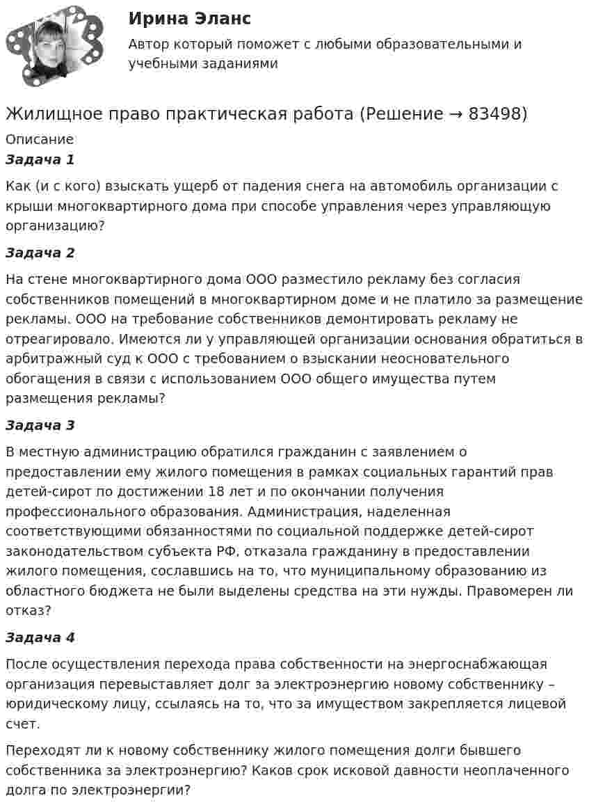      
            Описание
            Задача 1Как (и с кого) взыскать ущерб от падения снега на автомобиль организации с крыши многоквартирного дома при способе управления через управляющую организацию?  Задача 2На стене многоквартирного дома ООО разместило рекламу без согласия собственников помещений в многоквартирном доме и не платило за размещение рекламы. ООО на требование собственников демонтировать рекламу не отреагировало. Имеются ли у управляющей организации основания обратиться в арбитражный суд к ООО с требованием о взыскании неосновательного обогащения в связи с использованием ООО общего имущества путем размещения рекламы?Задача 3В местную администрацию обратился гражданин с заявлением о предоставлении ему жилого помещения в рамках социальных гарантий прав детей-сирот по достижении 18 лет и по окончании получения профессионального образования. Администрация, наделенная соответствующими обязанностями по социальной поддержке детей-сирот законодательством субъекта РФ, отказала гражданину в предоставлении жилого помещения, сославшись на то, что муниципальному образованию из областного бюджета не были выделены средства на эти нужды. Правомерен ли отказ?  Задача 4После осуществления перехода права собственности на  энергоснабжающая организация перевыставляет долг за электроэнергию новому собственнику – юридическому лицу, ссылаясь на то, что за имуществом закрепляется лицевой счет.Переходят ли к новому собственнику жилого помещения долги бывшего собственника за электроэнергию? Каков срок исковой давности неоплаченного долга по электроэнергии?   
            
            
            Жилищное право ПЗ 1 ТГУ РОСДИСТАНТЖилищное право практическая работаЖилищное право. Практическое задание №1. РосдистантЖилищное право. Практическое задание. ММУ.Жилищное право, РОСДИСТАНТ, Практические задания 1, 2, 3Жилищное право Росдистант ТГУ практическое задание 2 Жилищное право СинергияЖилищное право Итоговый тест Компетентностный тест МФПУ Синергия💯 Жилищное право > Итоговый тест (правильные ответы на тест Синергия / МОИ / МТИ / МосАП)Жилищное право Итоговый тест/Сибупк 💯 Жилищное право > Компетентностный тест (правильные ответы на тест Синергия / МОИ / МТИ / МосАП)Жилищное право ММУ 2023г.💯 Жилищное право (ответы на тест Синергия / МОИ / МТИ / МосАП, декабрь 2023)Жилищное право (ответы на тест Синергия / МТИ / МОИ / МосАП, 96 вопросов)