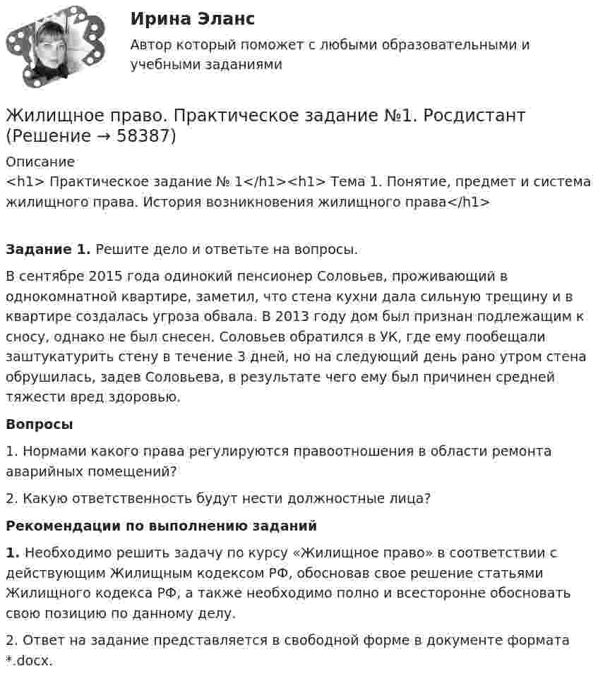     
            Описание
            <h1>	Практическое задание № 1</h1><h1>	Тема 1. Понятие, предмет и система жилищного права. История возникновения жилищного права</h1> Задание 1. Решите дело и ответьте на вопросы.	В сентябре 2015 года одинокий пенсионер Соловьев, проживающий в однокомнатной квартире, заметил, что стена кухни дала сильную трещину и в квартире создалась угроза обвала. В 2013 году дом был признан подлежащим к сносу, однако не был снесен. Соловьев обратился в УК, где ему пообещали заштукатурить стену в течение 3 дней, но на следующий день рано утром стена обрушилась, задев Соловьева, в результате чего ему был причинен средней тяжести вред здоровью.  Вопросы1.    Нормами какого права регулируются правоотношения в области ремонта аварийных помещений?2.    Какую ответственность будут нести должностные лица?  Рекомендации по выполнению заданий1.    Необходимо решить задачу по курсу «Жилищное право» в соответствии с действующим Жилищным кодексом РФ, обосновав свое решение статьями Жилищного кодекса РФ, а также необходимо полно и всесторонне обосновать свою позицию по данному делу.2.    Ответ на задание представляется в свободной форме в документе формата *.docx.   
            
            
            Жилищное право практическая работаЖилищное право. Практическое задание №1. РосдистантЖилищное право. Практическое задание. ММУ.Жилищное право, РОСДИСТАНТ, Практические задания 1, 2, 3Жилищное право Росдистант ТГУ практическое задание 2 Жилищное право СинергияЖилищное право Синергия. 2023💯 Жилищное право > Итоговый тест (правильные ответы на тест Синергия / МОИ / МТИ / МосАП)Жилищное право Итоговый тест/Сибупк 💯 Жилищное право > Компетентностный тест (правильные ответы на тест Синергия / МОИ / МТИ / МосАП)Жилищное право ММУ 2023г.💯 Жилищное право (ответы на тест Синергия / МОИ / МТИ / МосАП, декабрь 2023)Жилищное право (ответы на тест Синергия / МТИ / МОИ / МосАП, 96 вопросов)Жилищное право (ответы на тесты Синергия 5 семестр)