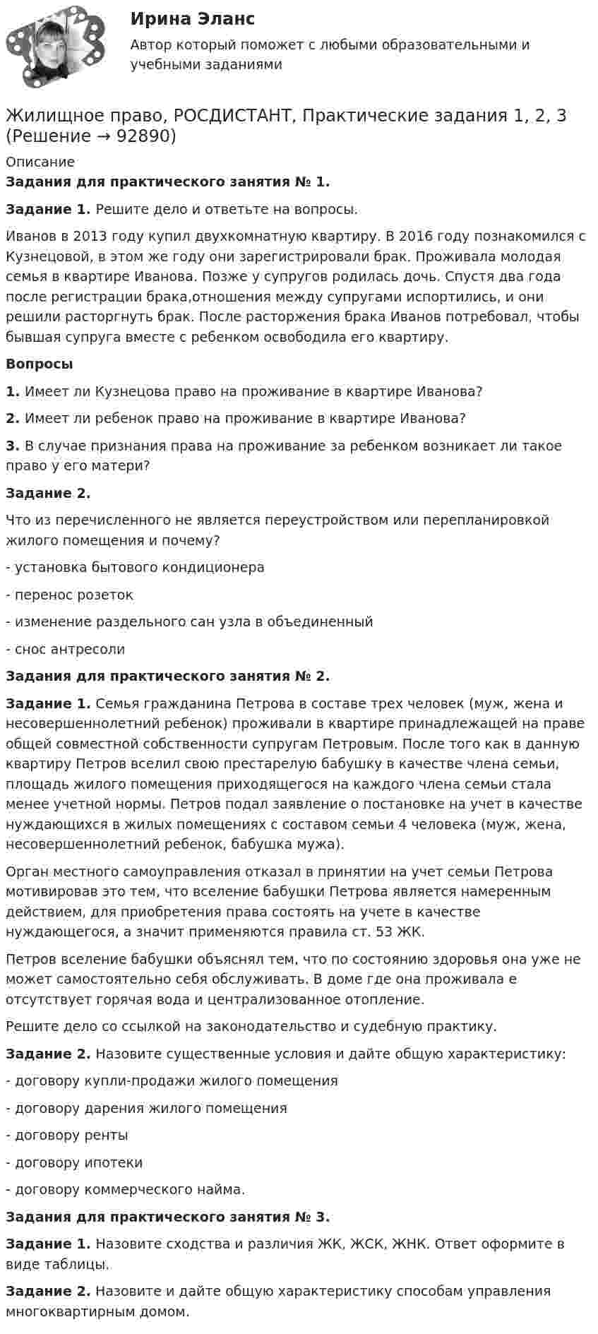     
            Описание
            Задания для практического занятия № 1.Задание 1. Решите дело и ответьте на вопросы.	Иванов в 2013 году купил двухкомнатную квартиру. В 2016 году познакомился с Кузнецовой, в этом же году они зарегистрировали брак. Проживала молодая семья в квартире Иванова. Позже у супругов родилась дочь. Спустя два года после регистрации брака,отношения между супругами испортились, и они решили расторгнуть брак. После расторжения брака Иванов потребовал, чтобы бывшая супруга вместе с ребенком освободила его квартиру. Вопросы1.   Имеет ли Кузнецова право на проживание в квартире Иванова?2.   Имеет ли ребенок право на проживание в квартире Иванова?3.   В случае признания права на проживание за ребенком возникает ли такое право у его матери?Задание 2. Что из перечисленного не является переустройством или перепланировкой жилого помещения и почему?-     установка бытового кондиционера-     перенос розеток-     изменение раздельного сан узла в объединенный -     снос антресоли  Задания для практического занятия № 2.Задание 1. Семья гражданина Петрова в составе трех человек (муж, жена и несовершеннолетний ребенок) проживали в квартире принадлежащей на праве общей совместной собственности супругам Петровым. После того как в данную квартиру Петров вселил свою престарелую бабушку в качестве члена семьи, площадь жилого помещения приходящегося на каждого члена семьи стала менее учетной нормы. Петров подал заявление о постановке на учет в качестве нуждающихся в жилых помещениях с составом семьи 4 человека (муж, жена, несовершеннолетний ребенок, бабушка мужа). Орган местного самоуправления отказал в принятии на учет семьи Петрова мотивировав это тем, что вселение бабушки Петрова является намеренным действием, для приобретения права состоять на учете в качестве нуждающегося, а значит применяются правила ст. 53 ЖК.Петров вселение бабушки объяснял тем, что по состоянию здоровья она уже не может самостоятельно себя обслуживать. В доме где она проживала е отсутствует горячая вода и централизованное отопление. Решите дело со ссылкой на законодательство и судебную практику. Задание 2. Назовите существенные условия и дайте общую характеристику: -     договору купли-продажи жилого помещения-     договору дарения жилого помещения -     договору ренты-     договору ипотеки-     договору коммерческого найма. Задания для практического занятия № 3.Задание 1. Назовите сходства и различия ЖК, ЖСК, ЖНК. Ответ оформите в виде таблицы.Задание 2. Назовите и дайте общую характеристику способам управления многоквартирным домом.    
            
            
            Жилищное право. Практическое задание. ММУ.Жилищное право, РОСДИСТАНТ, Практические задания 1, 2, 3Жилищное право Росдистант ТГУ практическое задание 2 Жилищное право СинергияЖилищное право Синергия. 2023Жилищное право. Синергия (Итоговый, компетентностный, промежуточные тесты)Жилищное право. Синергия (Итоговый, компетентностный, промежуточные тесты)💯 Жилищное право > Компетентностный тест (правильные ответы на тест Синергия / МОИ / МТИ / МосАП)Жилищное право ММУ 2023г.💯 Жилищное право (ответы на тест Синергия / МОИ / МТИ / МосАП, декабрь 2023)Жилищное право (ответы на тест Синергия / МТИ / МОИ / МосАП, 96 вопросов)Жилищное право (ответы на тесты Синергия 5 семестр)Жилищное право ПЗ 1 ТГУ РОСДИСТАНТЖилищное право практическая работа