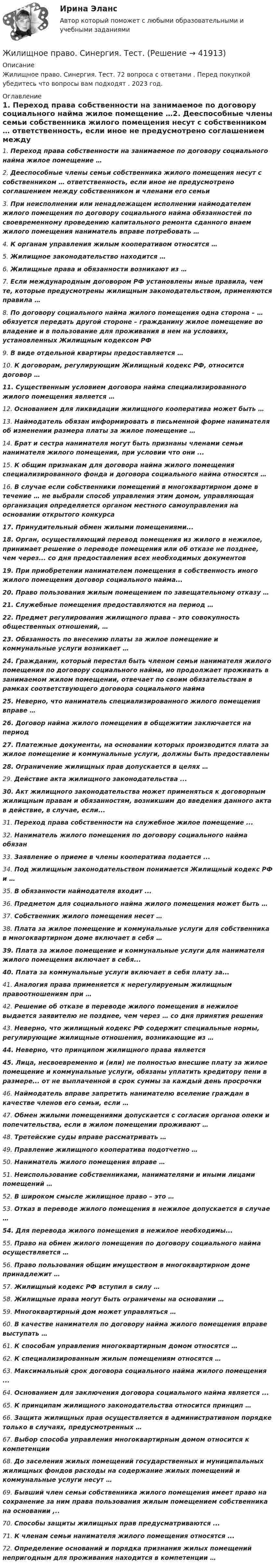      
          Описание
          Жилищное право. Синергия. Тест. 72 вопроса с ответами . Перед покупкой убедитесь что вопросы вам подходят . 2023 год. 
          Оглавление
          1.     Переход права собственности на занимаемое по договору социального найма жилое помещение …2.     Дееспособные члены семьи собственника жилого помещения несут с собственником … ответственность, если иное не предусмотрено соглашением между собственником и членами его семьи3.     При неисполнении или ненадлежащем исполнении наймодателем жилого помещения по договору социального найма обязанностей по своевременному проведению капитального ремонта сданного внаем жилого помещения наниматель вправе потребовать …4.     К органам управления жилым кооперативом относятся …5.     Жилищное законодательство находится …6.     Жилищные права и обязанности возникают из …7.     Если международным договором РФ установлены иные правила, чем те, которые предусмотрены жилищным законодательством, применяются правила …8.     По договору социального найма жилого помещения одна сторона – … обязуется передать другой стороне – гражданину жилое помещение во владение и в пользование для проживания в нем на условиях, установленных Жилищным кодексом РФ9.     В виде отдельной квартиры предоставляется …10.  К договорам, регулирующим Жилищный кодекс РФ, относится договор …11.  Существенным условием договора найма специализированного жилого помещения является …12.  Основанием для ликвидации жилищного кооператива может быть …13.  Наймодатель обязан информировать в письменной форме нанимателя об изменении размера платы за жилое помещение …14.  Брат и сестра нанимателя могут быть признаны членами семьи нанимателя жилого помещения, при условии что они ...15.  К общим признакам для договора найма жилого помещения специализированного фонда и договора социального найма относятся …16.  В случае если собственники помещений в многоквартирном доме в течение … не выбрали способ управления этим домом, управляющая организация определяется органом местного самоуправления на основании открытого конкурса17.  Принудительный обмен жилыми помещениями...18.  Орган, осуществляющий перевод помещения из жилого в нежилое, принимает решение о переводе помещения или об отказе не позднее, чем через... со дня предоставления всех необходимых документов19.  При приобретении нанимателем помещения в собственность иного жилого помещения договор социального найма...20.  Право пользования жилым помещением по завещательному отказу …21.  Служебные помещения предоставляются на период …22.  Предмет регулирования жилищного права – это совокупность общественных отношений, …23.  Обязанность по внесению платы за жилое помещение и коммунальные услуги возникает … 24.  Гражданин, который перестал быть членом семьи нанимателя жилого помещения по договору социального найма, но продолжает проживать в занимаемом жилом помещении, отвечает по своим обязательствам в рамках соответствующего договора социального найма 25.  Неверно, что наниматель специализированного жилого помещения вправе … 26.  Договор найма жилого помещения в общежитии заключается на период 27.  Платежные документы, на основании которых производится плата за жилое помещение и коммунальные услуги, должны быть предоставлены 28.  Ограничение жилищных прав допускается в целях … 29.  Действие акта жилищного законодательства ...30.  Акт жилищного законодательства может применяться к договорным жилищным правам и обязанностям, возникшим до введения данного акта в действие, в случае, если...31.  Переход права собственности на служебное жилое помещение ...32.  Наниматель жилого помещения по договору социального найма обязан33.  Заявление о приеме в члены кооператива подается ...34.  Под жилищным законодательством понимается Жилищный кодекс РФ и …35.  В обязанности наймодателя входит ...36.  Предметом для социального найма жилого помещения может быть …37.  Собственник жилого помещения несет …38.  Плата за жилое помещение и коммунальные услуги для собственника в многоквартирном доме включает в себя …39.  Плата за жилое помещение и коммунальные услуги для нанимателя жилого помещения включает в себя...40.  Плата за коммунальные услуги включает в себя плату за...41.  Аналогия права применяется к нерегулируемым жилищным правоотношениям при …42.  Решение об отказе в переводе жилого помещения в нежилое выдается заявителю не позднее, чем через … со дня принятия решения43.  Неверно, что жилищный кодекс РФ содержит специальные нормы, регулирующие жилищные отношения, возникающие из …44.  Неверно, что принципом жилищного права является45.  Лица, несвоевременно и (или) не полностью внесшие плату за жилое помещение и коммунальные услуги, обязаны уплатить кредитору пени в размере... от не выплаченной в срок суммы за каждый день просрочки 46.  Наймодатель вправе запретить нанимателю вселение граждан в качестве членов его семьи, если …47.  Обмен жилыми помещениями допускается с согласия органов опеки и попечительства, если в жилом помещении проживают …48.  Третейские суды вправе рассматривать …49.  Правление жилищного кооператива подотчетно …50.  Наниматель жилого помещения вправе …51.  Неиспользование собственниками, нанимателями и иными лицами помещений …52.  В широком смысле жилищное право – это …53.  Отказ в переводе жилого помещения в нежилое допускается в случае …54.  Для перевода жилого помещения в нежилое необходимы...55.  Право на обмен жилого помещения по договору социального найма осуществляется …56.  Право пользования общим имуществом в многоквартирном доме принадлежит …57.  Жилищный кодекс РФ вступил в силу …58.  Жилищные права могут быть ограничены на основании …59.  Многоквартирный дом может управляться …60.  В качестве нанимателя по договору найма жилого помещения вправе выступать …61.  К способам управления многоквартирным домом относятся …62.  К специализированным жилым помещениям относятся …63.  Максимальный срок договора социального найма жилого помещения ...64.  Основанием для заключения договора социального найма является ...65.  К принципам жилищного законодательства относится принцип …66.  Защита жилищных прав осуществляется в административном порядке только в случаях, предусмотренных …67.  Выбор способа управления многоквартирным домом относится к компетенции68.  До заселения жилых помещений государственных и муниципальных жилищных фондов расходы на содержание жилых помещений и коммунальные услуги несут …69.  Бывший член семьи собственника жилого помещения имеет право на сохранение за ним права пользования жилым помещением собственника на основании ,..70.  Способы защиты жилищных прав предусматриваются ...71.  К членам семьи нанимателя жилого помещения относятся ...72.  Определение оснований и порядка признания жилых помещений непригодным для проживания находится в компетенции …  
            
            
            Жилищное право. Синергия. 🔥 Ответы на КОМПЕТЕНТНОСТНЫЙ ТЕСТ 🔥Жилищное право. Синергия. Тест.Жилищное право ТГУ росдистант 1 практическое задание 💯 Жилищное право > Тема 10. Ипотека (залог недвижимости) (правильные ответы на тест Синергия / МОИ / МТИ / МосАП)💯 Жилищное право > Тема 11. Цифровизация рынка недвижимости (правильные ответы на тест Синергия / МОИ / МТИ / МосАП)💯 Жилищное право > Тема 12. Судебная защита жилищных прав (правильные ответы на тест Синергия / МОИ / МТИ / МосАП)💯 Жилищное право > Тема 7. Возникновение жилищных отношений (правильные ответы на тест Синергия / МОИ / МТИ / МосАП)Жилищное право СинергияЖилищное право Синергия. 2023Жилищное право. Синергия (Итоговый, компетентностный, промежуточные тесты)Жилищное право. Синергия (Итоговый, компетентностный, промежуточные тесты)Жилищное право (Синергия/МОИ/МТИ/МОСАП)Жилищное право//СИНЕРГИЯ//МОСАП//МОИ//МТИЖилищное право. Синергия. 🔥 Ответы на итоговый + компетентностный тесты 🔥 На отлично!