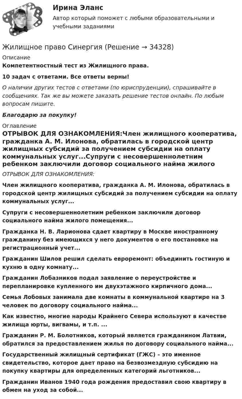     
          Описание
          Компетентностный тест из Жилищного права.10 задач с ответами. Все ответы верны!О наличии других тестов с ответами (по юриспруденции), спрашивайте в сообщениях. Так же вы можете заказать решение тестов онлайн. По любым вопросам пишите.Благодарю за покупку!   
          Оглавление
          ОТРЫВОК ДЛЯ ОЗНАКОМЛЕНИЯ:Член жилищного кооператива, гражданка А. М. Илонова, обратилась в городской центр жилищных субсидий за получением субсидии на оплату коммунальных услуг...Супруги с несовершеннолетним ребенком заключили договор социального найма жилого помещения...Гражданка Н. В. Ларионова сдает квартиру в Москве иностранному гражданину без имеющихся у него документов о его постановке на регистрационный учет... Гражданин Шилов решил сделать евроремонт: объединить гостиную и кухню в одну комнату... Гражданин Лобазников подал заявление о переустройстве и перепланировке купленного им двухэтажного кирпичного дома...Семья Лобовых занимала две комнаты в коммунальной квартире на 3 человек по договору социального найма...Как известно, многие народы Крайнего Севера используют в качестве жилища юрты, вигвамы, и т.п. ...Гражданин Р. М. Болотников, который является гражданином Латвии, обратился за предоставлением жилья по договору социального найма...   Государственный жилищный сертификат (ГЖС) – это именное свидетельство, которое дает право на безвозмездную субсидию на покупку квартиры для определенных категорий льготников...Гражданин Иванов 1940 года рождения предоставил свою квартиру в обмен на уход за собой...  
            
            
            Жилищное право Росдистант ТГУ практическое задание 2 Жилищное право СинергияЖилищное право Синергия. 2023Жилищное право. Синергия (Итоговый, компетентностный, промежуточные тесты)Жилищное право. Синергия (Итоговый, компетентностный, промежуточные тесты)Жилищное право (Синергия/МОИ/МТИ/МОСАП)Жилищное право//СИНЕРГИЯ//МОСАП//МОИ//МТИ💯 Жилищное право (ответы на тест Синергия / МОИ / МТИ / МосАП, декабрь 2023)Жилищное право (ответы на тест Синергия / МТИ / МОИ / МосАП, 96 вопросов)Жилищное право (ответы на тесты Синергия 5 семестр)Жилищное право ПЗ 1 ТГУ РОСДИСТАНТЖилищное право практическая работаЖилищное право. Практическое задание №1. РосдистантЖилищное право. Практическое задание. ММУ.