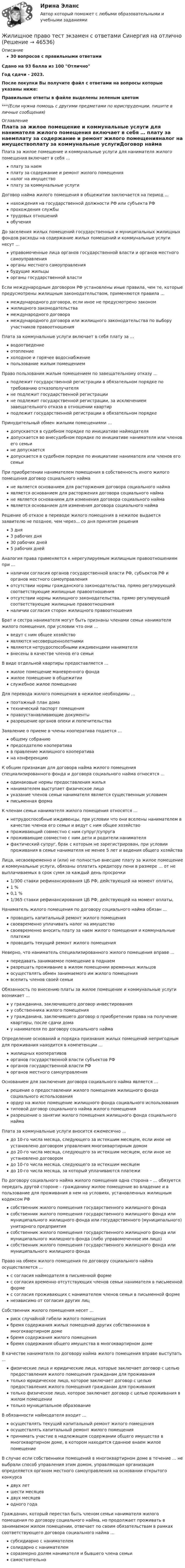     
            Описание
            30 вопросов с правильными ответамиСдано на 93 балла из 100 ОтличноГод сдачи - 2023.После покупки Вы получите файл с ответами на вопросы которые указаны ниже:Правильные ответы в файле выделены зеленым цветом ***(Если нужна помощь с другими предметами по юриспруденции, пишите в личные сообщения) 
            Оглавление
            Плата за жилое помещение и коммунальные услуги для нанимателя жилого помещения включает в себя … плату за наемплату за содержание и ремонт жилого помещенияналог на имуществоплату за коммунальные услугиДоговор найма жилого помещения в общежитии заключается на период ... нахождения на государственной должности РФ или субъекта РФпрохождения службытрудовых отношенийобученияДо заселения жилых помещений государственных и муниципальных жилищных фондов расходы на содержание жилых помещений и коммунальные услуги несут … управомоченные лица органов государственной власти и органов местного самоуправленияорганы местного самоуправлениябудущие жильцыорганы государственной властиЕсли международным договором РФ установлены иные правила, чем те, которые предусмотрены жилищным законодательством, применяются правила … международного договора, если иное не предусмотрено закономжилищного законодательствамеждународного договорамеждународного договора или жилищного законодательства по выбору участников правоотношенияПлата за коммунальные услуги включает в себя плату за … водоотведениеотоплениехолодное и горячее водоснабжениепользование жилым помещениемПраво пользования жилым помещением по завещательному отказу … подлежит государственной регистрации в обязательном порядке по требованию отказополучателяне подлежит государственной регистрациине подлежит государственной регистрации, за исключением завещательного отказа в отношении квартирподлежит государственной регистрации в обязательном порядкеПринудительный обмен жилыми помещениями … допускается в судебном порядке по инициативе наймодателядопускается во внесудебном порядке по инициативе нанимателя или членов его семьине допускаетсядопускается в судебном порядке по инициативе нанимателя или членов его семьиПри приобретении нанимателем помещения в собственность иного жилого помещения договор социального найма не является основанием для расторжения договора социального наймаявляется основанием для расторжения договора социального наймане является основанием для изменения договора социального наймаявляется основанием для изменения договора социального наймаРешение об отказе в переводе жилого помещения в нежилое выдается заявителю не позднее, чем через... со дня принятия решения3 дня3 рабочих дня30 рабочих дней5 рабочих днейАналогия права применяется к нерегулируемым жилищным правоотношениям при … наличии согласия органов государственной власти РФ, субъектов РФ и органов местного самоуправленияотсутствии нормы гражданского законодательства, прямо регулирующей соответствующие жилищные правоотношенияотсутствии нормы жилищного законодательства, прямо регулирующей соответствующие жилищные правоотношенияналичии согласия сторон жилищного правоотношенияБрат и сестра нанимателя могут быть признаны членами семьи нанимателя жилого помещения, при условии что они … ведут с ним общее хозяйствоявляются несовершеннолетнимиявляются нетрудоспособными иждивенцами нанимателявнесены в качестве членов его семьиВ виде отдельной квартиры предоставляется … жилое помещение маневренного фондажилое помещение в общежитиислужебное жилое помещениеДля перевода жилого помещения в нежилое необходимы … поэтажный план доматехнический паспорт помещенияправоустанавливающие документыразрешение органов опеки и попечительстваЗаявление о приеме в члены кооператива подается … общему собраниюпредседателю кооперативав правление жилищного кооперативана конференциюК общим признакам для договора найма жилого помещения специализированного фонда и договора социального найма относятся ... одинаковые нормы предоставления жильянанимателем выступает физическое лицоуказание членов семьи нанимателя является существенным условиемписьменная формаК членам семьи нанимателя жилого помещения относятся … нетрудоспособные иждивенцы, при условии что они вселены нанимателем в качестве членов его семьи и ведут с ним общее хозяйствопроживающий совместно с ним супруг/супругапроживающие совместно с ним дети и родители нанимателяфактический супруг, брак с которым не зарегистрирован, при условии проживания в семье нанимателя не менее 5 лет и ведения общего хозяйстваЛица, несвоевременно и (или) не полностью внесшие плату за жилое помещение и коммунальные услуги, обязаны оплатить кредитору пени в размере … от не выплачиваемых в срок сумм за каждый день просрочки 1/300 ставки рефинансирования ЦБ РФ, действующей на момент оплаты,1 %0,1 %1/365 ставки рефинансирования ЦБ РФ, действующей на момент оплаты,Наниматель жилого помещения по договору социального найма обязан ... проводить капитальный ремонт жилого помещениясвоевременно уплачивать налог на имуществосвоевременно вносить плату за наем жилого помещения и коммунальные платежипроводить текущий ремонт жилого помещенияНеверно, что наниматель специализированного жилого помещения вправе ... передавать занимаемое помещение в поднаемразрешать проживание в жилом помещении временных жильцовосуществлять обмен занимаемого им жилого помещениявселить членов своей семьиОбязанность по внесению платы за жилое помещение и коммунальные услуги возникает … у гражданина, заключившего договор инвестированияу собственника жилого помещенияу гражданина, заключившего договор о приобретении права на получение квартиры, после сдачи домау нанимателя по договору социального наймаОпределение оснований и порядка признания жилых помещений непригодным для проживания находится в компетенции … жилищных кооперативоворганов государственной власти субъектов РФорганов государственной власти РФорганов местного самоуправленияОснованием для заключения договора социального найма является … решение о предоставлении жилого помещения жилищного фонда социального использованияордер на жилое помещение жилищного фонда социального использованиятиповой договор социального найма жилого помещенияразрешение о занятии жилого помещения жилищного фонда социального наймаПлата за коммунальные услуги вносится ежемесячно … до 10-го числа месяца, следующего за истекшим месяцем, если иное не установлено договором управления многоквартирным домомдо 20-го числа месяца, следующего за истекшим месяцем, если иное не установлено договоромдо 10-го числа месяца, следующего за истекшим месяцемдо 10-го числа месяца, за который уплачиваются платежиПо договору социального найма жилого помещения одна сторона – … обязуется передать другой стороне – гражданину жилое помещение во владение и в пользование для проживания в нем на условиях, установленных жилищным кодексом РФ собственник жилого помещения государственного жилищного фондасобственник жилого помещения государственного жилищного фонда или муниципального жилищного фонда или государственного (муниципального) унитарного предприятиясобственник жилого помещения государственного жилищного фонда или муниципального жилищного фонда (либо управомоченное им лицо)собственник жилого помещения государственного жилищного фонда или муниципального жилищного фондаПраво на обмен жилого помещения по договору социального найма осуществляется ... с согласия наймодателя в письменной формес согласия временно отсутствующих членов семьи нанимателя в письменной формес согласия проживающих с нанимателем членов семьи в письменной форменезависимо от согласия других лицСобственник жилого помещения несет … риск случайной гибели жилого помещениябремя содержания жилых помещений других собственников в многоквартирном домебремя содержания жилого помещениябремя содержания общего имущества в многоквартирном домеВ качестве нанимателя по договору найма жилого помещения вправе выступать ... физические лица и юридические лица, которые заключает договор с целью предоставления жилого помещения гражданам для проживаниятолько юридическое лицо, которое заключает договор с целью предоставления жилого помещения гражданам для проживаниятолько физическое лицо, которое заключает договор с целью проживания в жилом помещениитолько муниципальное образованиеВ обязанности наймодателя входит … осуществлять текущий капитальный ремонт жилого помещенияосуществлять капитальный ремонт жилого помещенияпринимать участие в надлежащем содержании общего имущества в многоквартирном доме, в котором находится сданное внаем жилое помещениеВ случае если собственники помещений в многоквартирном доме в течение … не выбрали способ управления этим домом, управляющая организация определяется органом местного самоуправления на основании открытого конкурса двух летшести месяцевдвух месяцеводного годаГражданин, который перестал быть членом семьи нанимателя жилого помещения по договору социального найма, но продолжает проживать в занимаемом жилом помещении, отвечает по своим обязательствам в рамках соответствующего договора социального найма … субсидиарно с нанимателемсолидарно с нанимателемсоразмерно долям нанимателя и бывшего члена семьисамостоятельно 
            
            
            Жилищное право (тесты с ответами Синергия) 159 вопросовЖилищное право тест экзамен с ответами Синергия на отлично Жилищное право экзамен сборник с ответами Синергия на отличноЖилищный вопрос для сотрудников правоохранительных органов, как и для большинства граждан нашего государства – один их самых актуальных и болезненных, потому что стоимость жилья в России очень высока, за исключением отдаленных и неблагополучных регионовЗа 12 месяцев имеется информация о чистой прибыли предприятияЗа 12 месяцев имеется информация о чистой прибыли предприятияЗа 15 минут по трубе диаметром 2 см протекает 50 кг воды. Найти скорость течения.💯 Жилищное право > Тема 9. Жилищные накопительные кооперативы (правильные ответы на тест Синергия / МОИ / МТИ / МосАП)💯 Жилищное право [темы 1-6] (правильные ответы на тесты Синергия / МОИ / МТИ / МосАП)Жилищное право, темы 7-12, итоговый, компетентностный тесты (ответы на тест Синергия / МТИ / МОИ / МосАП, 104 вопроса)Жилищное право, темы 7-12, итоговый, компетентностный тесты , синергия 2023💯 Жилищное право [темы 7-12] (правильные ответы на тесты Синергия / МОИ / МТИ / МосАП)💯 Жилищное право [темы 7-12] (правильные ответы на тесты Синергия / МОИ / МТИ / МосАП, август 2023)Жилищное право (темы 7-12) тест с ответами Синергия/МОИ/ МТИ /МОСАП