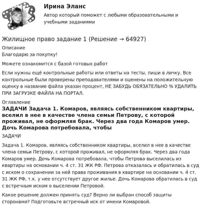      
            Описание
            Благодарю за покупку!Можете ознакомится с базой готовых работ Если нужны ещё контрольные работы или ответы на тесты, пиши в личку. Все контрольные были проверены преподавателями и оценены на положительную оценку в название файла указан процент, НЕ ЗАБУДЬ ОБЯЗАТЕЛЬНО % УДАЛИТЬ ПРИ ЗАГРУЗКЕ ФАЙЛА НА ПОРТАЛ. 
            Оглавление
            ЗАДАЧИ
Задача 1. Комаров, являясь собственником квартиры, вселил в нее в качестве члена семьи Петрову, с которой проживал, не оформляя брак. Через два года Комаров умер. Дочь Комарова потребовала, чтобы Петрова выселилась из квартиры на основании ч. 4 ст. 31 ЖК РФ. Петрова отказалась и обратилась в суд с иском о сохранении за ней права проживания в квартире на основании ч. 4 ст. 31 ЖК РФ, т.к. у нее отсутствует другое жилье. Дочь Комарова обратилась в суд с встречным иском о выселении Петровой.
Какое решение должен принять суд? Верно ли выбран способ защиты сторонами? Подготовьте встречный иск от имени Комаровой.
  
            
            
            ⭐ Жилищное право [8 тем] (ответы на тесты Синергия / МТИ / МосАП, февраль 2023)Жилищное  право задание  1Жилищное право итоговый тест Жилищное право Итоговый тест Жилищное право ИТОГОВЫЙ ТЕСТ Жилищное право Итоговый тест Компетентностный тест МФПУ Синергия💯 Жилищное право > Итоговый тест (правильные ответы на тест Синергия / МОИ / МТИ / МосАП)Жилижное право 7 семестр (Тема 1 - 6). Промежуточные, итоговый и компетентносныйЖилищное правоЖилищное правоЖилищное правоЖилищное право 5 семестр (тест с ответами Синергия/МОИ/МТИ/МосАП)Жилищное право 6 семестр ЭКЗАМЕН  (Синергия/МОИ/МТИ/МОСАП)💯 Жилищное право [6 тем] (правильные ответы на тесты Синергия / МОИ / МТИ / МосАП)