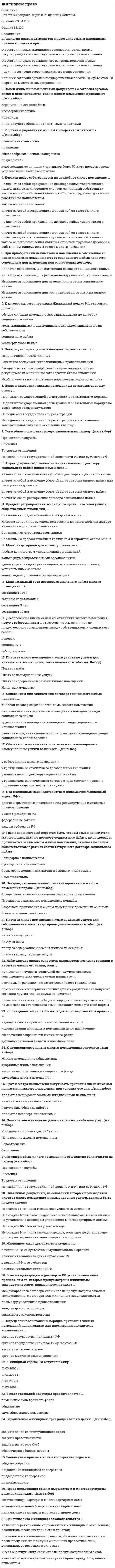      
          Описание
          Жилищное право. Ответы на 32 вопроса. 93 БАЛЛА. МФПУ Синергия, Московский открытый институт (МОИ)Тест сдан в октябре 2020 года на отлично.Ниже вы найдете все вопросы, которые будут в файле. Ответы в документе выделены зелёным цветом.Удачи в учебе! 
          Оглавление
          1. Течение срока исковой давности приостанавливается:·       совершением обязанным лицом действий, свидетельствующих о признании долга·       при перемене лиц в обязательстве·       в случае предъявления иска·       в силу приостановления действия закона или иного правового акта, регулирующего соответствующее отношение·       если предъявлению иска препятствовало чрезвычайное и непредотвратимое при данных условиях обстоятельство2. Жилые помещения, принадлежащие гражданам на праве собственности и используемые ими для личного проживания и проживания членов их семей, а также юридическими лицами — собственниками таких помещений для проживания граждан на указанных условиях пользования, входят в:·       индивидуальный жилищный фонд·       жилищный фонд социального использования·       специализированный жилищный фонд·       коммерческий жилищный фонд·       нет правильного ответа3. Решение о принятии на учет граждан в качестве нуждающихся в жилых помещениях или об отказе в принятии на учет должно быть принято не позднее, чем через … рабочих дней со дня представления указанных документов в данный орган.·       40·       60·       15·       20·       304. Защита жилищных прав производится путем:·       все ответы верны·       признания жилищного права·       прекращения жилищного правоотношения·       пресечения действий, нарушающих это право или создающих угрозу его нарушения·       восстановления положения, существовавшего до нарушения жилищного права5. Основанием для заключения договора социального найма с лицом, состоящим на учете, является:·       постановление главы администрации о предоставлении жилого помещения·       ордер·       распоряжение жилищной комиссии о предоставлении жилого помещения·       нет правильного ответа·       решение о предоставлении жилого помещения6. Наниматель специализированного жилого помещения не вправе:·       требовать от наймодателя своевременного проведения капитального ремонта·       осуществлять обмен занимаемого жилого помещения·       передавать его в поднаем·       осуществлять замену занимаемого жилого помещения·       разрешать проживание в жилом помещении временных жильцов7. К нормам жилищного права относятся нормы:·       жилищного права·       финансового права·       земельного права·       административного права·       все ответы верны8. С целью обеспечения условий для осуществления права на жилище органы государственной власти и органы местного самоуправления:·       используют свое служебное положение и в своих интересах осуществляют принадлежащие им права·       используют бюджетные средства для улучшения жилищных условий граждан·       используют бюджетные средства для инвестирования в ценные бумаги·       стимулируют жилищное строительство·       обеспечивают контроль за исполнением жилищного законодательства9. Защита нарушенных жилищных прав осуществляется:·       третейским судом·       военным судом·       товарищеским судом·       арбитражным судом·       судом общей юрисдикции10. Жилищный кодекс РФ разрешает использовать жилье наряду с проживанием для:·       оказания юридических услуг·       осуществления адвокатской деятельности·       изготовления бытовой химии·       офиса для размещения персонала юридического лица·       осуществления научной деятельности11. Завершение переустройства и (или) перепланировки жилого помещения подтверждается:·       протоколом общего собрания собственников помещений в многоквартирном доме·       решением главы органа местного самоуправления·       решением главы органа местного самоуправления, протоколом общего собрания собственников помещений в многоквартирном доме и актом приемочной комиссии·       актом приемочной комиссии·       решением главы органа местного самоуправления и актом приемочной комиссии12. Вне очереди жилые помещения по договорам социального найма предоставляются:·       беженцам·       детям-сиротам и детям, оставшимся без попечения родителей·       многодетным семьям·       гражданам, страдающим тяжелыми формами хронических заболеваний·       гражданам, жилые помещения которых признаны в установленном порядке непригодными для проживания13. Не могут быть самостоятельным предметом договора социального найма:·       помещения вспомогательного использования·       общее имущество в многоквартирном доме·       неизолированные жилые помещения·       смежные помещения·       комнаты в общежитиях14. Срок проживания временных жильцов не может превышать … подряд.·       одного месяца·       шести месяцев·       девяти месяцев·       двенадцати месяцев·       трех месяцев15. Договор комерческого найма жилого помещения заключается максимум на срок:·       один год·       три года·       без установления срока·       пять лет·       двадцать пять лет16. Собрание правомочно принимать решения, если в нем участвуют собственники помещений в данном доме (или их представители), обладающие более чем … от общего числа голосов.·       40%·       60%·       75%·       50%·       25%17. Право собственности на приобретенное в порядке приватизации жилое помещение возникает:·       после государственной регистрации·       при подписании акта приема-передачи·       при подаче документов на приватизацию·       при оформлении договора·       при оплате квитанции за оформление документов18. Товарищество собственников жилья по решению общего собрания собственников помещений в многоквартирном доме может быть преобразовано в:·       акционерное общество·       жилищный кооператив·       общество с ограниченной ответственностью·       жилищно-строительный кооператив·       общественный фонд19. Товарищество собственников жилья вправе заниматься такими видами хозяйственной деятельности, как:·       оказание услуг по перевозке грузов·       сдача в аренду, в наем части общего имущества в многоквартирном доме·       оказание риэлторских услуг·       оказание бытовых услуг·       ремонт недвижимого имущества в многоквартирном доме20. Плата за жилое помещение и коммунальные услуги вносится ежемесячно:·       после 10-го числа месяца, следующего за истекшим месяцем·       нет правильного ответа·       до 7-го числа месяца, следующего за истекшим месяцем·       до 5-го числа месяца, следующего за истекшим месяцем·       до 10-го числа месяца, следующего за истекшим месяцем21. В структуру платы за жилое помещение и коммунальные услуги входят:·       плата за рекламу·       плата за содержание и ремонт жилого помещения·       плата за коммунальные услуги·       плата за наем·       плата за аренду22. При передаче жилого помещения, не соответствующего условиям договора, покупатель вправе по своему выбору потребовать от продавца:·       замены жилья·       безвозмездного устранения недостатков жилого помещения в разумный срок·       отказаться от исполнения договора купли-продажи·       возмещения своих расходов на устранение недостатков жилища·       соразмерного уменьшения покупной цены23. Для какого из нижеперечисленных договоров условие об использовании жилого помещения по определенному назначению является обязательным·       Договор мены·       Договор дарения·       Договор ренты·       Договор купли-продажи·       Договор пожертвования24. Не входят в состав наследства:·       жилые помещения·       права и обязанности, неразрывно связанные с личностью наследодателя·       ценные бумаги·       денежные средства·       имущественные права и обязанности25. Наследником выморочных жилых помещений может быть:·       физическое лицо·       муниципальное образование·       субъект РФ·       юридическое лицо·       Российская Федерация26. Право собственности на жилые помещения возникает:·       в результате жилищного строительства·       в результате купли-продажи жилья·       все ответы верны·       в порядке наследования·       в результате приватизации27. В сообщении о проведении общего собрания собственников помещений в многоквартирном доме должны быть указаны:·       повестка дня данного собрания·       форма одежды·       сведения о лице, по инициативе которого созывается данное собрание·       список участников собрания·       форма проведения данного собрания (собрание или заочное голосование)28. Учредительным документом товарищества собственников жилья является:·       решение членов товарищества·       учредительный договор·       протокол собрания·       устав·       нет правильного ответа29. Решение об организации жилищного кооператива принимается:·       общим собранием жильцов·       собранием учредителей·       товариществом собственников жилья·       органом местного самоуправления·       жилищной комиссией30. Органами управления товарищества собственников жилья являются:·       общее собрание членов товарищества·       правление товарищества·       совет старейших·       председатель правления·       ревизионная комиссия31. Не относятся к основным принципам жилищного права:·       принцип свободы оценки доказательств·       принцип тайны переписки, телефонных и иных переговоров, почтовых,телеграфных сообщений·       принцип неприкосновенности·       принцип осуществления правосудия только судом·       принцип свободы передвижения32. Самовольная перепланировка жилых помещений в многоквартирных домах влечет за собой:·       наложение административного штрафа на граждан в размере от одной тысячи до 1500 руб.; на должностных лиц — от 2000 до 3000 руб.; на юридических лиц — от 20000 до 30000 руб ·       наложение административного штрафа на граждан в размере от 2000 до 2500 рублей·       нет правильного ответа·       наложение административного штрафа на должностных лиц в размере от 4000 до 5000 руб.; на юридических лиц — от 40000 до 50000 руб предупреждение 
            
            
            Жилищное право. Ответы на 32 вопроса. 93 БАЛЛА. МФПУ Синергия, МОИ.Жилищное право. Ответы на тест Синергия. 2022Жилищное право. Ответы на тест. СИНЕРГИЯ. Сдача 2022 год!Жилищное право синергия 4 семестрЖилищное право.Тест Синергия 2021гЖилищное право (тест с ответами Синергия )… жиры наиболее тяжелы для желудка и содержат избыточное количество холестерина, поэтому их количество в рационе спортсменов циклических видов спорта должно составлять не более 1/3 от общего количества жировЖелезобетонные и каменные конструкции (ответы на тест Синергия / МОИ / МосАП)Железо покрыто никелем. Составьте схему процессов на электродах во влажном воздухе (pH ? 7):Железо покрыто цинком. Составьте схему процессов на электродах во влажном воздухе (pH ? 7):Железо покрыто цинком. Составьте схему процессов на электродах во влажном воздухе, содержащем СO2, SO2, H2S:Жесткая кожаная обувь с тугой шнуровкой по всей длине, которую применяют для тренировок и выступлений штангисты, – это …Жидкая высокотемпературная фаза характеризуется следующей рабочей температурой:Жизнь ускоряется, интенсивность информационных потоков возрастает, сохранять контроль над массой дел и работать в свое удовольствие, без стресса, становится все труднее.. Что в данном случае подразумевается под управлением личным временем..
