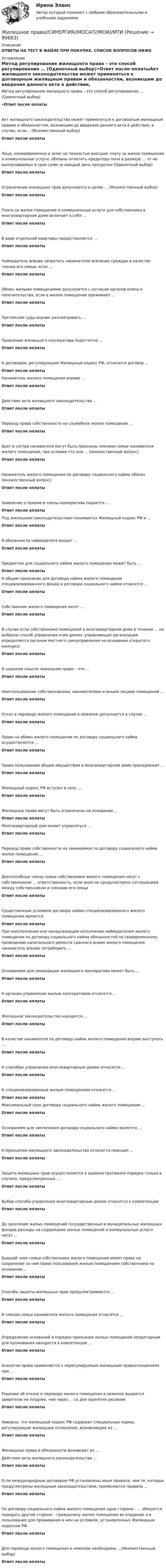      
            Описание
            ОТВЕТЫ НА ТЕСТ В ФАЙЛЕ ПРИ ПОКУПКЕ. СПИСОК ВОПРОСОВ НИЖЕ 
            Оглавление
            Метод регулирования жилищного права – это способ регулирования … (Одиночный выбор)•Ответ после оплатыАкт жилищного законодательства может применяться к договорным жилищным правам и обязанностям, возникшим до введения данного акта в действие, в случае, если… (Множественный выбор)Ответ после оплатыЛица, несвоевременно и (или) не полностью внесшие плату за жилое помещение и коммунальные услуги, обязаны оплатить кредитору пени в размере … от не выплачиваемых в срок сумм за каждый день просрочки (Одиночный выбор)Ответ после оплатыОграничение жилищных прав допускается в целях … (Множественный выбор)Ответ после оплатыПлата за жилое помещение и коммунальные услуги для собственника в многоквартирном доме включает в себя …Ответ после оплатыВ виде отдельной квартиры предоставляется …Ответ после оплатыНаймодатель вправе запретить нанимателю вселение граждан в качестве членов его семьи, если …Ответ после оплатыОбмен жилыми помещениями допускается с согласия органов опеки и попечительства, если в жилом помещении проживают …Ответ после оплатыТретейские суды вправе рассматривать …Ответ после оплатыПравление жилищного кооператива подотчетно …Ответ после оплатыК договорам, регулирующим Жилищный кодекс РФ, относится договор …Ответ после оплатыНаниматель жилого помещения вправе …Ответ после оплатыДействие акта жилищного законодательства ...Ответ после оплатыПереход права собственности на служебное жилое помещение ...Ответ после оплатыБрат и сестра нанимателя могут быть признаны членами семьи нанимателя жилого помещения, при условии что они ... (множественный вопрос)Ответ после оплатыНаниматель жилого помещения по договору социального найма обязан (множественный вопрос)Ответ после оплатыЗаявление о приеме в члены кооператива подается ...Ответ после оплатыПод жилищным законодательством понимается Жилищный кодекс РФ и …Ответ после оплатыВ обязанности наймодателя входит ...Ответ после оплатыПредметом для социального найма жилого помещения может быть …Ответ после оплатыК общим признакам для договора найма жилого помещения специализированного фонда и договора социального найма относятся …Ответ после оплатыСобственник жилого помещения несет …Ответ после оплатыВ случае если собственники помещений в многоквартирном доме в течение … не выбрали способ управления этим домом, управляющая организация определяется органом местного самоуправления на основании открытого конкурсаОтвет после оплатыВ широком смысле жилищное право – это …Ответ после оплатыНеиспользование собственниками, нанимателями и иными лицами помещений …Ответ после оплатыОтказ в переводе жилого помещения в нежилое допускается в случае …Ответ после оплатыПраво на обмен жилого помещения по договору социального найма осуществляется …Ответ после оплатыПраво пользования общим имуществом в многоквартирном доме принадлежит …Ответ после оплатыЖилищный кодекс РФ вступил в силу …Ответ после оплатыЖилищные права могут быть ограничены на основании …Ответ после оплатыМногоквартирный дом может управляться …Ответ после оплатыПереход права собственности на занимаемое по договору социального найма жилое помещение …Ответ после оплатыДееспособные члены семьи собственника жилого помещения несут с собственником … ответственность, если иное не предусмотрено соглашением между собственником и членами его семьиОтвет после оплатыСущественным условием договора найма специализированного жилого помещения являетсяОтвет после оплатыПри неисполнении или ненадлежащем исполнении наймодателем жилого помещения по договору социального найма обязанностей по своевременному проведению капитального ремонта сданного внаем жилого помещения наниматель вправе потребовать …Ответ после оплатыОснованием для ликвидации жилищного кооператива может быть …Ответ после оплатыК органам управления жилым кооперативом относятся …Ответ после оплатыЖилищное законодательство находится …Ответ после оплатыВ качестве нанимателя по договору найма жилого помещения вправе выступать …Ответ после оплатыК способам управления многоквартирным домом относятся …Ответ после оплатыК специализированным жилым помещениям относятся …Ответ после оплатыМаксимальный срок договора социального найма жилого помещения ...Ответ после оплатыОснованием для заключения договора социального найма является ...Ответ после оплатыК принципам жилищного законодательства относится принцип …Ответ после оплатыЗащита жилищных прав осуществляется в административном порядке только в случаях, предусмотренных …Ответ после оплатыВыбор способа управления многоквартирным домом относится к компетенцииОтвет после оплатыДо заселения жилых помещений государственных и муниципальных жилищных фондов расходы на содержание жилых помещений и коммунальные услуги несут …Ответ после оплатыБывший член семьи собственника жилого помещения имеет право на сохранение за ним права пользования жилым помещением собственника на основании ,..Ответ после оплатыСпособы защиты жилищных прав предусматриваются ...Ответ после оплатыК членам семьи нанимателя жилого помещения относятся ...Ответ после оплатыОпределение оснований и порядка признания жилых помещений непригодным для проживания находится в компетенции …Ответ после оплатыАналогия права применяется к нерегулируемым жилищным правоотношениям при …Ответ после оплатыРешение об отказе в переводе жилого помещения в нежилое выдается заявителю не позднее, чем через … со дня принятия решенияОтвет после оплатыНеверно, что жилищный кодекс РФ содержит специальные нормы, регулирующие жилищные отношения, возникающие из …Ответ после оплатыЖилищные права и обязанности возникают из …Действие акта жилищного законодательства …Ответ после оплатыЕсли международным договором РФ установлены иные правила, чем те, которые предусмотрены жилищным законодательством, применяются правила …Ответ после оплатыПо договору социального найма жилого помещения одна сторона – … обязуется передать другой стороне – гражданину жилое помещение во владение и в пользование для проживания в нем на условиях, установленных Жилищным кодексом РФОтвет после оплатыДля перевода жилого помещения в нежилое необходимы …(Множественный выбор)Ответ после оплаты  
            
            
            Жилищное право (Синергия/МОИ/МТИ/МОСАП)Жилищное право//СИНЕРГИЯ//МОСАП//МОИ//МТИЖилищное право. Синергия. 🔥 Ответы на итоговый + компетентностный тесты 🔥 На отлично!Жилищное право. Синергия. Ответы на ИТОГОВЫЙ ТЕСТ. На отлично!Жилищное право. Синергия. 🔥 Ответы на КОМПЕТЕНТНОСТНЫЙ ТЕСТ 🔥Жилищное право. Синергия. Тест.Жилищное право ТГУ росдистант 1 практическое задание Жилищное право. Практическое задание №1. РосдистантЖилищное право. Практическое задание. ММУ.Жилищное право, РОСДИСТАНТ, Практические задания 1, 2, 3Жилищное право Росдистант ТГУ практическое задание 2 Жилищное право СинергияЖилищное право Синергия. 2023Жилищное право. Синергия (Итоговый, компетентностный, промежуточные тесты)
