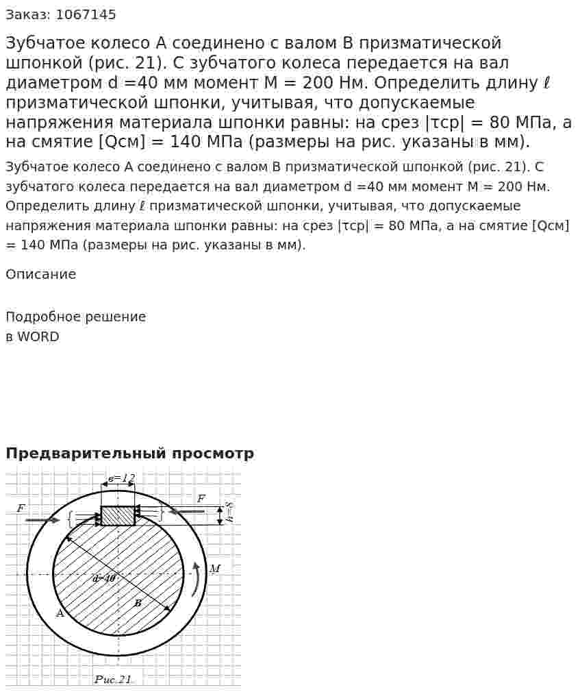 Зубчатое колесо А соединено с валом В призматической шпонкой        (рис. 21). С зубчатого колеса передается на вал диаметром d =40 мм момент   М = 200 Нм. Определить длину ℓ призматической шпонки, учитывая, что допускаемые напряжения материала шпонки равны: на срез  |τср| = 80 МПа, а на смятие  [Qсм] = 140 МПа (размеры на рис. указаны в мм). 